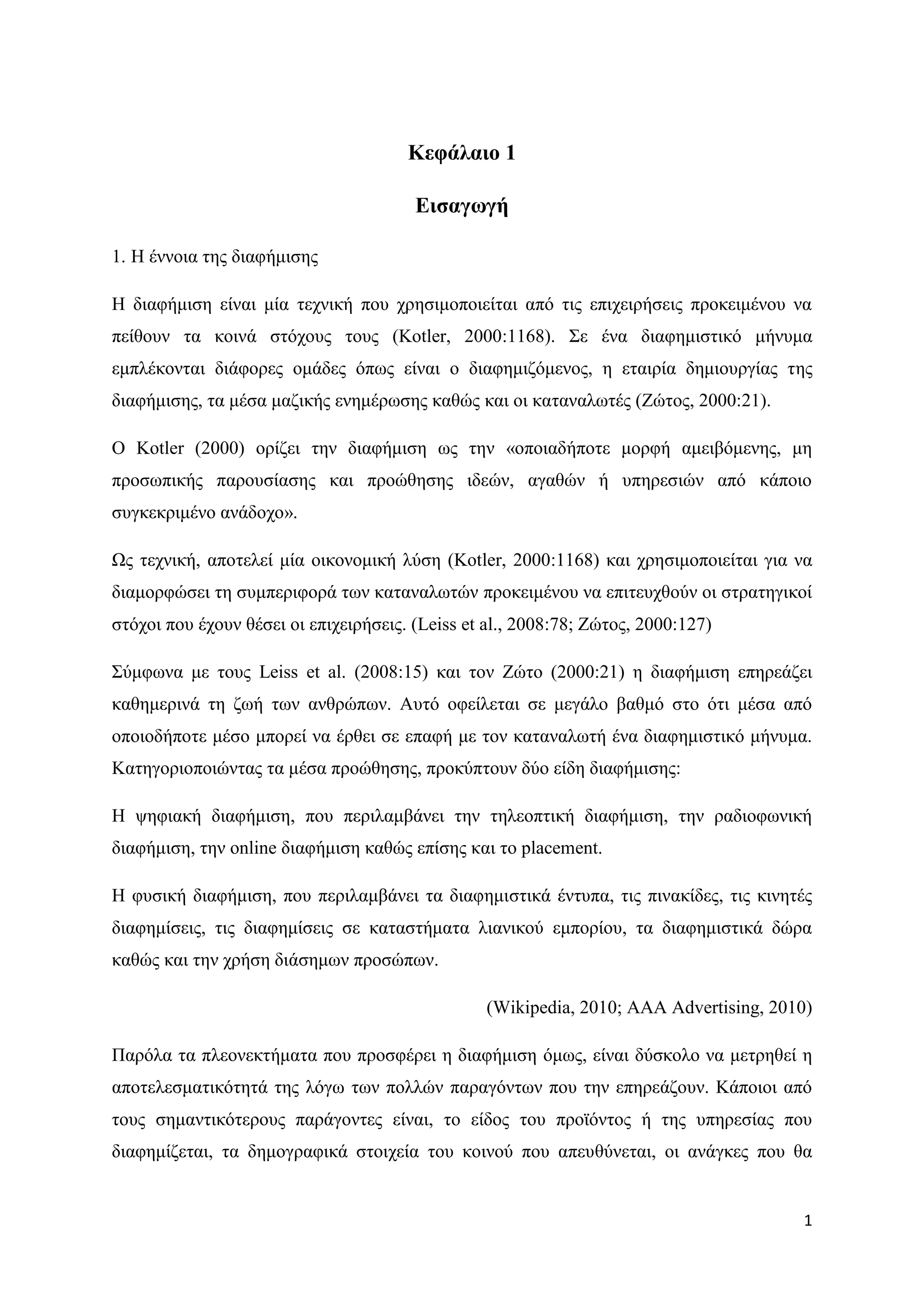 Κεθάιαην 1

                                        Δηζαγσγή

1. Ζ έλλνηα ηεο δηαθήκηζεο

Ζ δηαθήκηζε είλαη κία ηερληθή πνπ ρξεζηκνπνηείηαη απφ ηηο επηρεηξήζεηο πξνθεηκέλνπ λα
πείζνπλ ηα θνηλά ζηφρνπο ηνπο (Kotler, 2000:1168). ΢ε έλα δηαθεκηζηηθφ κήλπκα
εκπιέθνληαη δηάθνξεο νκάδεο φπσο είλαη ν δηαθεκηδφκελνο, ε εηαηξία δεκηνπξγίαο ηεο
δηαθήκηζεο, ηα κέζα καδηθήο ελεκέξσζεο θαζψο θαη νη θαηαλαισηέο (Εψηνο, 2000:21).

Ο Kotler (2000) νξίδεη ηελ δηαθήκηζε σο ηελ «νπνηαδήπνηε κνξθή ακεηβφκελεο, κε
πξνζσπηθήο παξνπζίαζεο θαη πξνψζεζεο ηδεψλ, αγαζψλ ή ππεξεζηψλ απφ θάπνην
ζπγθεθξηκέλν αλάδνρν».

Χο ηερληθή, απνηειεί κία νηθνλνκηθή ιχζε (Kotler, 2000:1168) θαη ρξεζηκνπνηείηαη γηα λα
δηακνξθψζεη ηε ζπκπεξηθνξά ησλ θαηαλαισηψλ πξνθεηκέλνπ λα επηηεπρζνχλ νη ζηξαηεγηθνί
ζηφρνη πνπ έρνπλ ζέζεη νη επηρεηξήζεηο. (Leiss et al., 2008:78; Εψηνο, 2000:127)

΢χκθσλα κε ηνπο Leiss et al. (2008:15) θαη ηνλ Εψην (2000:21) ε δηαθήκηζε επεξεάδεη
θαζεκεξηλά ηε δσή ησλ αλζξψπσλ. Απηφ νθείιεηαη ζε κεγάιν βαζκφ ζην φηη κέζα απφ
νπνηνδήπνηε κέζν κπνξεί λα έξζεη ζε επαθή κε ηνλ θαηαλαισηή έλα δηαθεκηζηηθφ κήλπκα.
Καηεγνξηνπνηψληαο ηα κέζα πξνψζεζεο, πξνθχπηνπλ δχν είδε δηαθήκηζεο:

Ζ ςεθηαθή δηαθήκηζε, πνπ πεξηιακβάλεη ηελ ηειενπηηθή δηαθήκηζε, ηελ ξαδηνθσληθή
δηαθήκηζε, ηελ online δηαθήκηζε θαζψο επίζεο θαη ην placement.

Ζ θπζηθή δηαθήκηζε, πνπ πεξηιακβάλεη ηα δηαθεκηζηηθά έληππα, ηηο πηλαθίδεο, ηηο θηλεηέο
δηαθεκίζεηο, ηηο δηαθεκίζεηο ζε θαηαζηήκαηα ιηαληθνχ εκπνξίνπ, ηα δηαθεκηζηηθά δψξα
θαζψο θαη ηελ ρξήζε δηάζεκσλ πξνζψπσλ.

                                                 (Wikipedia, 2010; AAA Advertising, 2010)

Παξφια ηα πιενλεθηήκαηα πνπ πξνζθέξεη ε δηαθήκηζε φκσο, είλαη δχζθνιν λα κεηξεζεί ε
απνηειεζκαηηθφηεηά ηεο ιφγσ ησλ πνιιψλ παξαγφλησλ πνπ ηελ επεξεάδνπλ. Κάπνηνη απφ
ηνπο ζεκαληηθφηεξνπο παξάγνληεο είλαη, ην είδνο ηνπ πξντφληνο ή ηεο ππεξεζίαο πνπ
δηαθεκίδεηαη, ηα δεκνγξαθηθά ζηνηρεία ηνπ θνηλνχ πνπ απεπζχλεηαη, νη αλάγθεο πνπ ζα


                                                                                       1
 