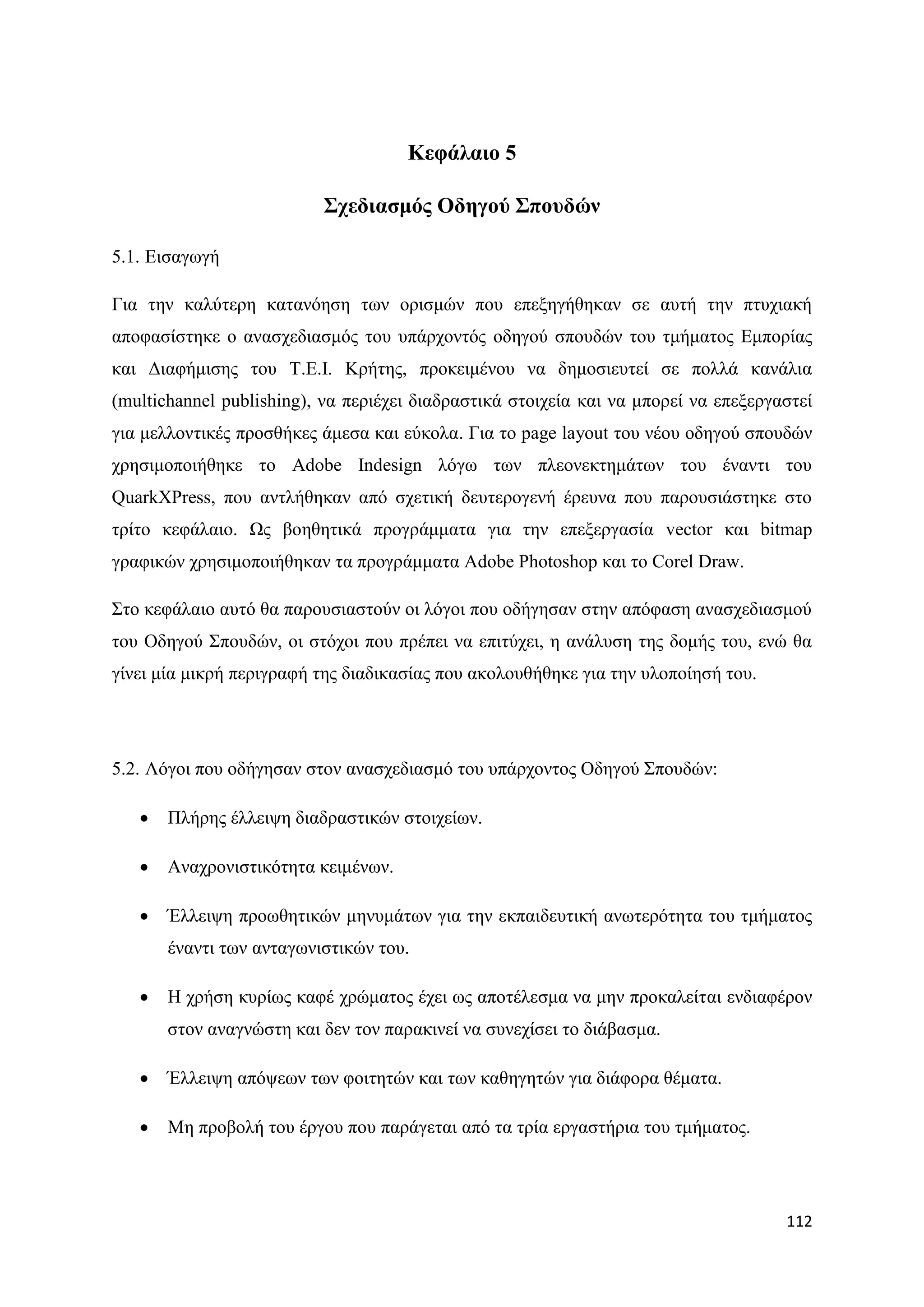 Κεθάιαην 5

                          ΢ρεδηαζκόο Οδεγνύ ΢πνπδώλ

5.1. Δηζαγσγή

Γηα ηελ θαιχηεξε θαηαλφεζε ησλ νξηζκψλ πνπ επεμεγήζεθαλ ζε απηή ηελ πηπρηαθή
απνθαζίζηεθε ν αλαζρεδηαζκφο ηνπ ππάξρνληφο νδεγνχ ζπνπδψλ ηνπ ηκήκαηνο Δκπνξίαο
θαη Γηαθήκηζεο ηνπ Σ.Δ.Η. Κξήηεο, πξνθεηκέλνπ λα δεκνζηεπηεί ζε πνιιά θαλάιηα
(multichannel publishing), λα πεξηέρεη δηαδξαζηηθά ζηνηρεία θαη λα κπνξεί λα επεμεξγαζηεί
γηα κειινληηθέο πξνζζήθεο άκεζα θαη εχθνια. Γηα ην page layout ηνπ λένπ νδεγνχ ζπνπδψλ
ρξεζηκνπνηήζεθε ην Adobe Indesign ιφγσ ησλ πιενλεθηεκάησλ ηνπ έλαληη ηνπ
QuarkXPress, πνπ αληιήζεθαλ απφ ζρεηηθή δεπηεξνγελή έξεπλα πνπ παξνπζηάζηεθε ζην
ηξίην θεθάιαην. Χο βνεζεηηθά πξνγξάκκαηα γηα ηελ επεμεξγαζία vector θαη bitmap
γξαθηθψλ ρξεζηκνπνηήζεθαλ ηα πξνγξάκκαηα Adobe Photoshop θαη ην Corel Draw.

΢ην θεθάιαην απηφ ζα παξνπζηαζηνχλ νη ιφγνη πνπ νδήγεζαλ ζηελ απφθαζε αλαζρεδηαζκνχ
ηνπ Οδεγνχ ΢πνπδψλ, νη ζηφρνη πνπ πξέπεη λα επηηχρεη, ε αλάιπζε ηεο δνκήο ηνπ, ελψ ζα
γίλεη κία κηθξή πεξηγξαθή ηεο δηαδηθαζίαο πνπ αθνινπζήζεθε γηα ηελ πινπνίεζή ηνπ.




5.2. Λφγνη πνπ νδήγεζαλ ζηνλ αλαζρεδηαζκφ ηνπ ππάξρνληνο Οδεγνχ ΢πνπδψλ:

      Πιήξεο έιιεηςε δηαδξαζηηθψλ ζηνηρείσλ.

      Αλαρξνληζηηθφηεηα θεηκέλσλ.

      Έιιεηςε πξνσζεηηθψλ κελπκάησλ γηα ηελ εθπαηδεπηηθή αλσηεξφηεηα ηνπ ηκήκαηνο
       έλαληη ησλ αληαγσληζηηθψλ ηνπ.

      Ζ ρξήζε θπξίσο θαθέ ρξψκαηνο έρεη σο απνηέιεζκα λα κελ πξνθαιείηαη ελδηαθέξνλ
       ζηνλ αλαγλψζηε θαη δελ ηνλ παξαθηλεί λα ζπλερίζεη ην δηάβαζκα.

      Έιιεηςε απφςεσλ ησλ θνηηεηψλ θαη ησλ θαζεγεηψλ γηα δηάθνξα ζέκαηα.

      Με πξνβνιή ηνπ έξγνπ πνπ παξάγεηαη απφ ηα ηξία εξγαζηήξηα ηνπ ηκήκαηνο.




                                                                                     112
 