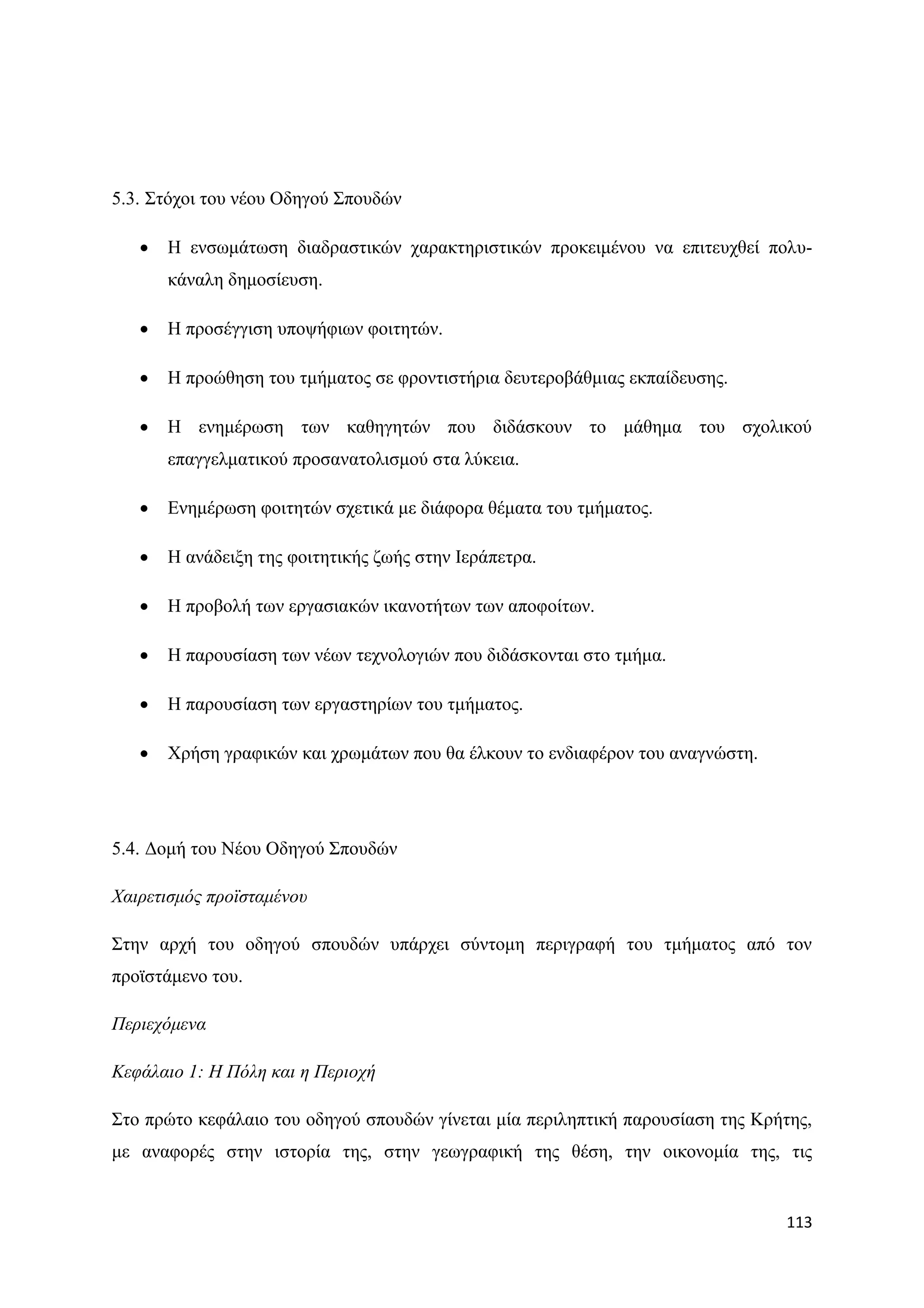 5.3. ΢ηφρνη ηνπ λένπ Οδεγνχ ΢πνπδψλ

      Ζ ελζσκάησζε δηαδξαζηηθψλ ραξαθηεξηζηηθψλ πξνθεηκέλνπ λα επηηεπρζεί πνιπ-
       θάλαιε δεκνζίεπζε.

      Ζ πξνζέγγηζε ππνςήθησλ θνηηεηψλ.

      Ζ πξνψζεζε ηνπ ηκήκαηνο ζε θξνληηζηήξηα δεπηεξνβάζκηαο εθπαίδεπζεο.

      Ζ ελεκέξσζε ησλ θαζεγεηψλ πνπ δηδάζθνπλ ην κάζεκα ηνπ ζρνιηθνχ
       επαγγεικαηηθνχ πξνζαλαηνιηζκνχ ζηα ιχθεηα.

      Δλεκέξσζε θνηηεηψλ ζρεηηθά κε δηάθνξα ζέκαηα ηνπ ηκήκαηνο.

      Ζ αλάδεημε ηεο θνηηεηηθήο δσήο ζηελ Ηεξάπεηξα.

      Ζ πξνβνιή ησλ εξγαζηαθψλ ηθαλνηήησλ ησλ απνθνίησλ.

      Ζ παξνπζίαζε ησλ λέσλ ηερλνινγηψλ πνπ δηδάζθνληαη ζην ηκήκα.

      Ζ παξνπζίαζε ησλ εξγαζηεξίσλ ηνπ ηκήκαηνο.

      Υξήζε γξαθηθψλ θαη ρξσκάησλ πνπ ζα έιθνπλ ην ελδηαθέξνλ ηνπ αλαγλψζηε.




5.4. Γνκή ηνπ Νένπ Οδεγνχ ΢πνπδψλ

Φαηξεηηζκόο πξνϊζηακέλνπ

΢ηελ αξρή ηνπ νδεγνχ ζπνπδψλ ππάξρεη ζχληνκε πεξηγξαθή ηνπ ηκήκαηνο απφ ηνλ
πξντζηάκελν ηνπ.

Πεξηερόκελα

Κεθάιαην 1: Η Πόιε θαη ε Πεξηνρή

΢ην πξψην θεθάιαην ηνπ νδεγνχ ζπνπδψλ γίλεηαη κία πεξηιεπηηθή παξνπζίαζε ηεο Κξήηεο,
κε αλαθνξέο ζηελ ηζηνξία ηεο, ζηελ γεσγξαθηθή ηεο ζέζε, ηελ νηθνλνκία ηεο, ηηο


                                                                                113
 