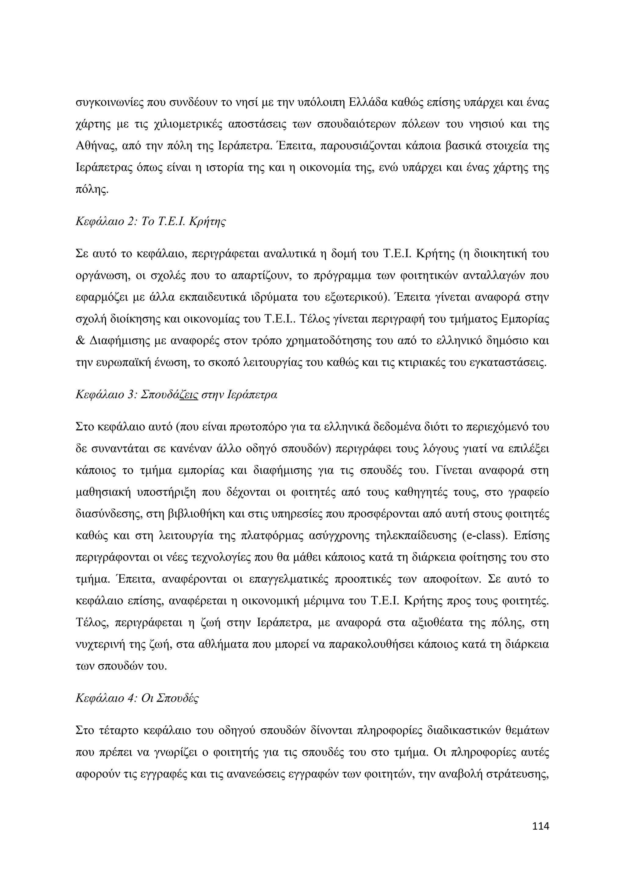 ζπγθνηλσλίεο πνπ ζπλδένπλ ην λεζί κε ηελ ππφινηπε Διιάδα θαζψο επίζεο ππάξρεη θαη έλαο
ράξηεο κε ηηο ρηιηνκεηξηθέο απνζηάζεηο ησλ ζπνπδαηφηεξσλ πφιεσλ ηνπ λεζηνχ θαη ηεο
Αζήλαο, απφ ηελ πφιε ηεο Ηεξάπεηξα. Έπεηηα, παξνπζηάδνληαη θάπνηα βαζηθά ζηνηρεία ηεο
Ηεξάπεηξαο φπσο είλαη ε ηζηνξία ηεο θαη ε νηθνλνκία ηεο, ελψ ππάξρεη θαη έλαο ράξηεο ηεο
πφιεο.

Κεθάιαην 2: Τν Τ.Δ.Ι. Κξήηεο

΢ε απηφ ην θεθάιαην, πεξηγξάθεηαη αλαιπηηθά ε δνκή ηνπ Σ.Δ.Η. Κξήηεο (ε δηνηθεηηθή ηνπ
νξγάλσζε, νη ζρνιέο πνπ ην απαξηίδνπλ, ην πξφγξακκα ησλ θνηηεηηθψλ αληαιιαγψλ πνπ
εθαξκφδεη κε άιια εθπαηδεπηηθά ηδξχκαηα ηνπ εμσηεξηθνχ). Έπεηηα γίλεηαη αλαθνξά ζηελ
ζρνιή δηνίθεζεο θαη νηθνλνκίαο ηνπ Σ.Δ.Η.. Σέινο γίλεηαη πεξηγξαθή ηνπ ηκήκαηνο Δκπνξίαο
& Γηαθήκηζεο κε αλαθνξέο ζηνλ ηξφπν ρξεκαηνδφηεζεο ηνπ απφ ην ειιεληθφ δεκφζην θαη
ηελ επξσπατθή έλσζε, ην ζθνπφ ιεηηνπξγίαο ηνπ θαζψο θαη ηηο θηηξηαθέο ηνπ εγθαηαζηάζεηο.

Κεθάιαην 3: Σπνπδάδεηο ζηελ Ιεξάπεηξα

΢ην θεθάιαην απηφ (πνπ είλαη πξσηνπφξν γηα ηα ειιεληθά δεδνκέλα δηφηη ην πεξηερφκελφ ηνπ
δε ζπλαληάηαη ζε θαλέλαλ άιιν νδεγφ ζπνπδψλ) πεξηγξάθεη ηνπο ιφγνπο γηαηί λα επηιέμεη
θάπνηνο ην ηκήκα εκπνξίαο θαη δηαθήκηζεο γηα ηηο ζπνπδέο ηνπ. Γίλεηαη αλαθνξά ζηε
καζεζηαθή ππνζηήξημε πνπ δέρνληαη νη θνηηεηέο απφ ηνπο θαζεγεηέο ηνπο, ζην γξαθείν
δηαζχλδεζεο, ζηε βηβιηνζήθε θαη ζηηο ππεξεζίεο πνπ πξνζθέξνληαη απφ απηή ζηνπο θνηηεηέο
θαζψο θαη ζηε ιεηηνπξγία ηεο πιαηθφξκαο αζχγρξνλεο ηειεθπαίδεπζεο (e-class). Δπίζεο
πεξηγξάθνληαη νη λέεο ηερλνινγίεο πνπ ζα κάζεη θάπνηνο θαηά ηε δηάξθεηα θνίηεζεο ηνπ ζην
ηκήκα. Έπεηηα, αλαθέξνληαη νη επαγγεικαηηθέο πξννπηηθέο ησλ απνθνίησλ. ΢ε απηφ ην
θεθάιαην επίζεο, αλαθέξεηαη ε νηθνλνκηθή κέξηκλα ηνπ Σ.Δ.Η. Κξήηεο πξνο ηνπο θνηηεηέο.
Σέινο, πεξηγξάθεηαη ε δσή ζηελ Ηεξάπεηξα, κε αλαθνξά ζηα αμηνζέαηα ηεο πφιεο, ζηε
λπρηεξηλή ηεο δσή, ζηα αζιήκαηα πνπ κπνξεί λα παξαθνινπζήζεη θάπνηνο θαηά ηε δηάξθεηα
ησλ ζπνπδψλ ηνπ.

Κεθάιαην 4: Οη Σπνπδέο

΢ην ηέηαξην θεθάιαην ηνπ νδεγνχ ζπνπδψλ δίλνληαη πιεξνθνξίεο δηαδηθαζηηθψλ ζεκάησλ
πνπ πξέπεη λα γλσξίδεη ν θνηηεηήο γηα ηηο ζπνπδέο ηνπ ζην ηκήκα. Οη πιεξνθνξίεο απηέο
αθνξνχλ ηηο εγγξαθέο θαη ηηο αλαλεψζεηο εγγξαθψλ ησλ θνηηεηψλ, ηελ αλαβνιή ζηξάηεπζεο,



                                                                                     114
 