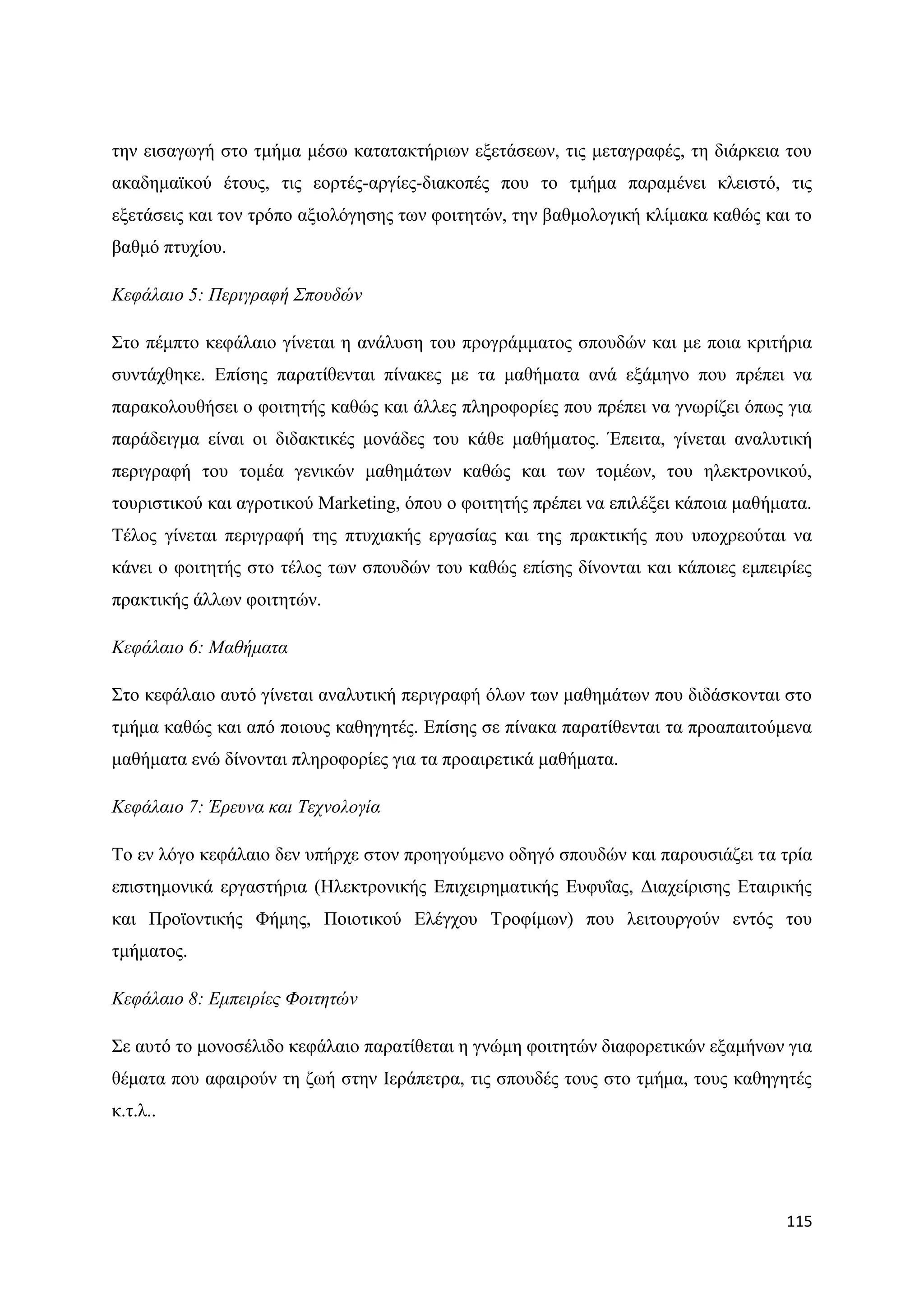 ηελ εηζαγσγή ζην ηκήκα κέζσ θαηαηαθηήξησλ εμεηάζεσλ, ηηο κεηαγξαθέο, ηε δηάξθεηα ηνπ
αθαδεκατθνχ έηνπο, ηηο ενξηέο-αξγίεο-δηαθνπέο πνπ ην ηκήκα παξακέλεη θιεηζηφ, ηηο
εμεηάζεηο θαη ηνλ ηξφπν αμηνιφγεζεο ησλ θνηηεηψλ, ηελ βαζκνινγηθή θιίκαθα θαζψο θαη ην
βαζκφ πηπρίνπ.

Κεθάιαην 5: Πεξηγξαθή Σπνπδώλ

΢ην πέκπην θεθάιαην γίλεηαη ε αλάιπζε ηνπ πξνγξάκκαηνο ζπνπδψλ θαη κε πνηα θξηηήξηα
ζπληάρζεθε. Δπίζεο παξαηίζεληαη πίλαθεο κε ηα καζήκαηα αλά εμάκελν πνπ πξέπεη λα
παξαθνινπζήζεη ν θνηηεηήο θαζψο θαη άιιεο πιεξνθνξίεο πνπ πξέπεη λα γλσξίδεη φπσο γηα
παξάδεηγκα είλαη νη δηδαθηηθέο κνλάδεο ηνπ θάζε καζήκαηνο. Έπεηηα, γίλεηαη αλαιπηηθή
πεξηγξαθή ηνπ ηνκέα γεληθψλ καζεκάησλ θαζψο θαη ησλ ηνκέσλ, ηνπ ειεθηξνληθνχ,
ηνπξηζηηθνχ θαη αγξνηηθνχ Marketing, φπνπ ν θνηηεηήο πξέπεη λα επηιέμεη θάπνηα καζήκαηα.
Σέινο γίλεηαη πεξηγξαθή ηεο πηπρηαθήο εξγαζίαο θαη ηεο πξαθηηθήο πνπ ππνρξενχηαη λα
θάλεη ν θνηηεηήο ζην ηέινο ησλ ζπνπδψλ ηνπ θαζψο επίζεο δίλνληαη θαη θάπνηεο εκπεηξίεο
πξαθηηθήο άιισλ θνηηεηψλ.

Κεθάιαην 6: Μαζήκαηα

΢ην θεθάιαην απηφ γίλεηαη αλαιπηηθή πεξηγξαθή φισλ ησλ καζεκάησλ πνπ δηδάζθνληαη ζην
ηκήκα θαζψο θαη απφ πνηνπο θαζεγεηέο. Δπίζεο ζε πίλαθα παξαηίζεληαη ηα πξναπαηηνχκελα
καζήκαηα ελψ δίλνληαη πιεξνθνξίεο γηα ηα πξναηξεηηθά καζήκαηα.

Κεθάιαην 7: Έξεπλα θαη Τερλνινγία

Σν ελ ιφγν θεθάιαην δελ ππήξρε ζηνλ πξνεγνχκελν νδεγφ ζπνπδψλ θαη παξνπζηάδεη ηα ηξία
επηζηεκνληθά εξγαζηήξηα (Ζιεθηξνληθήο Δπηρεηξεκαηηθήο Δπθπΐαο, Γηαρείξηζεο Δηαηξηθήο
θαη Πξντνληηθήο Φήκεο, Πνηνηηθνχ Διέγρνπ Σξνθίκσλ) πνπ ιεηηνπξγνχλ εληφο ηνπ
ηκήκαηνο.

Κεθάιαην 8: Δκπεηξίεο Φνηηεηώλ

΢ε απηφ ην κνλνζέιηδν θεθάιαην παξαηίζεηαη ε γλψκε θνηηεηψλ δηαθνξεηηθψλ εμακήλσλ γηα
ζέκαηα πνπ αθαηξνχλ ηε δσή ζηελ Ηεξάπεηξα, ηηο ζπνπδέο ηνπο ζην ηκήκα, ηνπο θαζεγεηέο
θ.η.ι..




                                                                                    115
 