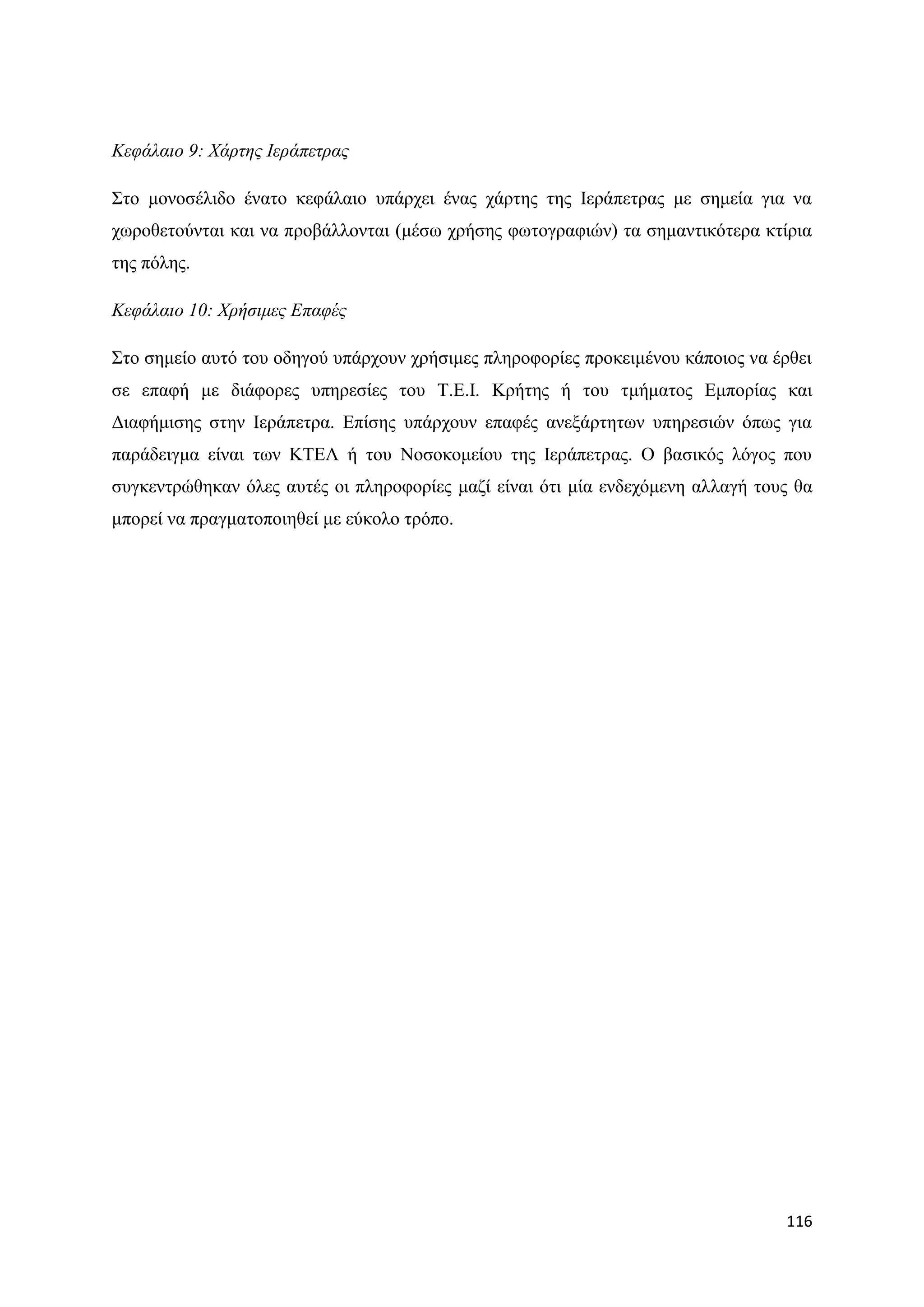 Κεθάιαην 9: Φάξηεο Ιεξάπεηξαο

΢ην κνλνζέιηδν έλαην θεθάιαην ππάξρεη έλαο ράξηεο ηεο Ηεξάπεηξαο κε ζεκεία γηα λα
ρσξνζεηνχληαη θαη λα πξνβάιινληαη (κέζσ ρξήζεο θσηνγξαθηψλ) ηα ζεκαληηθφηεξα θηίξηα
ηεο πφιεο.

Κεθάιαην 10: Φξήζηκεο Δπαθέο

΢ην ζεκείν απηφ ηνπ νδεγνχ ππάξρνπλ ρξήζηκεο πιεξνθνξίεο πξνθεηκέλνπ θάπνηνο λα έξζεη
ζε επαθή κε δηάθνξεο ππεξεζίεο ηνπ Σ.Δ.Η. Κξήηεο ή ηνπ ηκήκαηνο Δκπνξίαο θαη
Γηαθήκηζεο ζηελ Ηεξάπεηξα. Δπίζεο ππάξρνπλ επαθέο αλεμάξηεησλ ππεξεζηψλ φπσο γηα
παξάδεηγκα είλαη ησλ ΚΣΔΛ ή ηνπ Ννζνθνκείνπ ηεο Ηεξάπεηξαο. Ο βαζηθφο ιφγνο πνπ
ζπγθεληξψζεθαλ φιεο απηέο νη πιεξνθνξίεο καδί είλαη φηη κία ελδερφκελε αιιαγή ηνπο ζα
κπνξεί λα πξαγκαηνπνηεζεί κε εχθνιν ηξφπν.




                                                                                 116
 