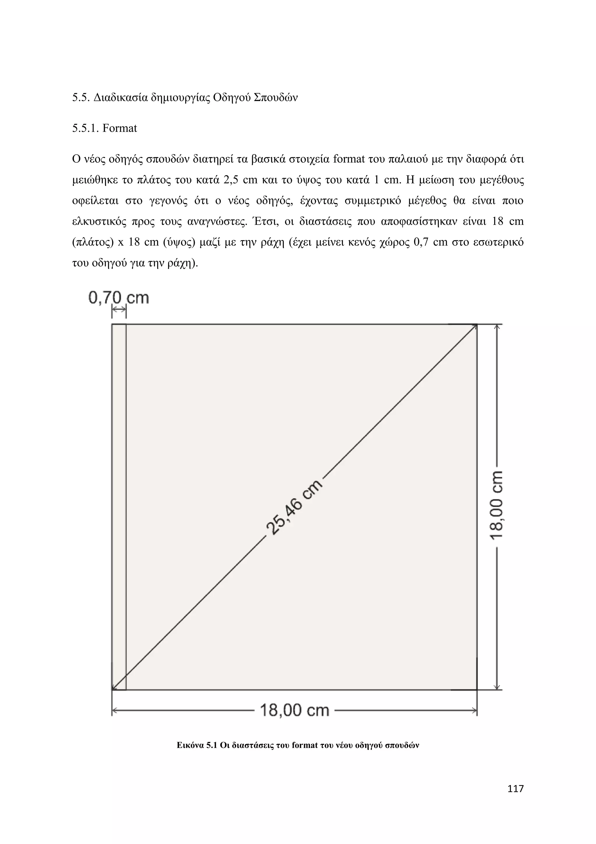 5.5. Γηαδηθαζία δεκηνπξγίαο Οδεγνχ ΢πνπδψλ

5.5.1. Format

Ο λένο νδεγφο ζπνπδψλ δηαηεξεί ηα βαζηθά ζηνηρεία format ηνπ παιαηνχ κε ηελ δηαθνξά φηη
κεηψζεθε ην πιάηνο ηνπ θαηά 2,5 cm θαη ην χςνο ηνπ θαηά 1 cm. Ζ κείσζε ηνπ κεγέζνπο
νθείιεηαη ζην γεγνλφο φηη ν λένο νδεγφο, έρνληαο ζπκκεηξηθφ κέγεζνο ζα είλαη πνην
ειθπζηηθφο πξνο ηνπο αλαγλψζηεο. Έηζη, νη δηαζηάζεηο πνπ απνθαζίζηεθαλ είλαη 18 cm
(πιάηνο) x 18 cm (χςνο) καδί κε ηελ ξάρε (έρεη κείλεη θελφο ρψξνο 0,7 cm ζην εζσηεξηθφ
ηνπ νδεγνχ γηα ηελ ξάρε).




                    Δηθόλα 5.1 Οη δηαζηάζεηο ηνπ format ηνπ λένπ νδεγνύ ζπνπδώλ



                                                                                   117
 