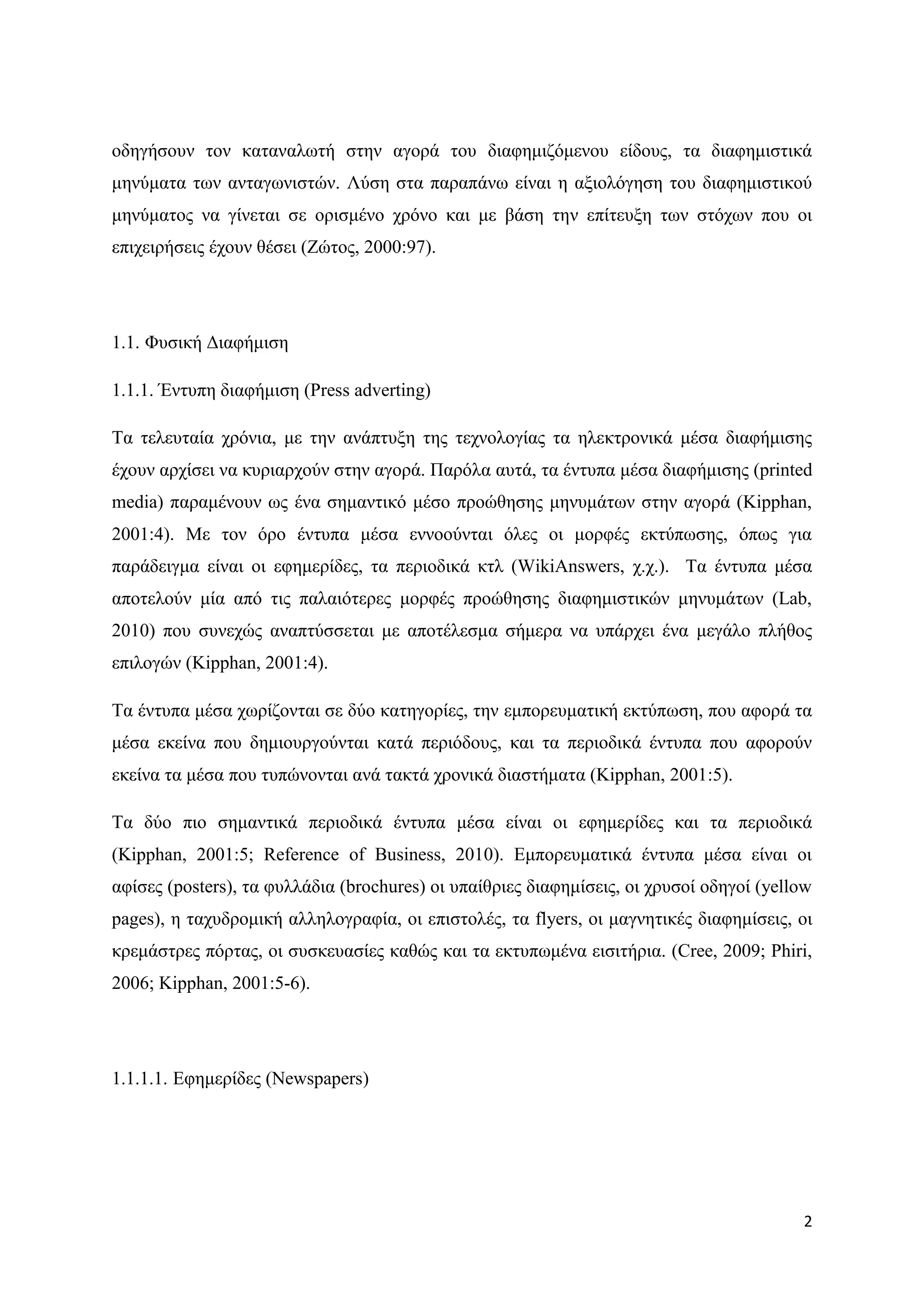 νδεγήζνπλ ηνλ θαηαλαισηή ζηελ αγνξά ηνπ δηαθεκηδφκελνπ είδνπο, ηα δηαθεκηζηηθά
κελχκαηα ησλ αληαγσληζηψλ. Λχζε ζηα παξαπάλσ είλαη ε αμηνιφγεζε ηνπ δηαθεκηζηηθνχ
κελχκαηνο λα γίλεηαη ζε νξηζκέλν ρξφλν θαη κε βάζε ηελ επίηεπμε ησλ ζηφρσλ πνπ νη
επηρεηξήζεηο έρνπλ ζέζεη (Εψηνο, 2000:97).




1.1. Φπζηθή Γηαθήκηζε

1.1.1. Έληππε δηαθήκηζε (Press adverting)

Σα ηειεπηαία ρξφληα, κε ηελ αλάπηπμε ηεο ηερλνινγίαο ηα ειεθηξνληθά κέζα δηαθήκηζεο
έρνπλ αξρίζεη λα θπξηαξρνχλ ζηελ αγνξά. Παξφια απηά, ηα έληππα κέζα δηαθήκηζεο (printed
media) παξακέλνπλ σο έλα ζεκαληηθφ κέζν πξνψζεζεο κελπκάησλ ζηελ αγνξά (Kipphan,
2001:4). Με ηνλ φξν έληππα κέζα ελλννχληαη φιεο νη κνξθέο εθηχπσζεο, φπσο γηα
παξάδεηγκα είλαη νη εθεκεξίδεο, ηα πεξηνδηθά θηι (WikiAnswers, ρ.ρ.). Σα έληππα κέζα
απνηεινχλ κία απφ ηηο παιαηφηεξεο κνξθέο πξνψζεζεο δηαθεκηζηηθψλ κελπκάησλ (Lab,
2010) πνπ ζπλερψο αλαπηχζζεηαη κε απνηέιεζκα ζήκεξα λα ππάξρεη έλα κεγάιν πιήζνο
επηινγψλ (Kipphan, 2001:4).

Σα έληππα κέζα ρσξίδνληαη ζε δχν θαηεγνξίεο, ηελ εκπνξεπκαηηθή εθηχπσζε, πνπ αθνξά ηα
κέζα εθείλα πνπ δεκηνπξγνχληαη θαηά πεξηφδνπο, θαη ηα πεξηνδηθά έληππα πνπ αθνξνχλ
εθείλα ηα κέζα πνπ ηππψλνληαη αλά ηαθηά ρξνληθά δηαζηήκαηα (Kipphan, 2001:5).

Σα δχν πην ζεκαληηθά πεξηνδηθά έληππα κέζα είλαη νη εθεκεξίδεο θαη ηα πεξηνδηθά
(Kipphan, 2001:5; Reference of Business, 2010). Δκπνξεπκαηηθά έληππα κέζα είλαη νη
αθίζεο (posters), ηα θπιιάδηα (brochures) νη ππαίζξηεο δηαθεκίζεηο, νη ρξπζνί νδεγνί (yellow
pages), ε ηαρπδξνκηθή αιιεινγξαθία, νη επηζηνιέο, ηα flyers, νη καγλεηηθέο δηαθεκίζεηο, νη
θξεκάζηξεο πφξηαο, νη ζπζθεπαζίεο θαζψο θαη ηα εθηππσκέλα εηζηηήξηα. (Cree, 2009; Phiri,
2006; Kipphan, 2001:5-6).




1.1.1.1. Δθεκεξίδεο (Newspapers)




                                                                                          2
 