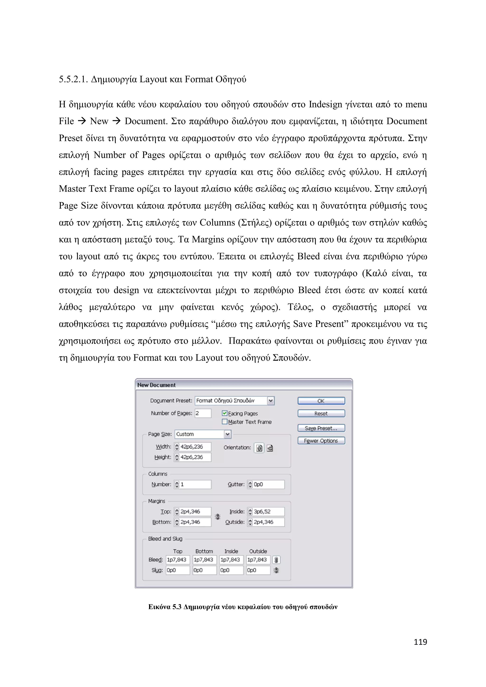 5.5.2.1. Γεκηνπξγία Layout θαη Format Οδεγνχ

Ζ δεκηνπξγία θάζε λένπ θεθαιαίνπ ηνπ νδεγνχ ζπνπδψλ ζην Indesign γίλεηαη απφ ην menu
File  New  Document. ΢ην παξάζπξν δηαιφγνπ πνπ εκθαλίδεηαη, ε ηδηφηεηα Document
Preset δίλεη ηε δπλαηφηεηα λα εθαξκνζηνχλ ζην λέν έγγξαθν πξνυπάξρνληα πξφηππα. ΢ηελ
επηινγή Number of Pages νξίδεηαη ν αξηζκφο ησλ ζειίδσλ πνπ ζα έρεη ην αξρείν, ελψ ε
επηινγή facing pages επηηξέπεη ηελ εξγαζία θαη ζηηο δχν ζειίδεο ελφο θχιινπ. Ζ επηινγή
Master Text Frame νξίδεη ην layout πιαίζην θάζε ζειίδαο σο πιαίζην θεηκέλνπ. ΢ηελ επηινγή
Page Size δίλνληαη θάπνηα πξφηππα κεγέζε ζειίδαο θαζψο θαη ε δπλαηφηεηα ξχζκηζήο ηνπο
απφ ηνλ ρξήζηε. ΢ηηο επηινγέο ησλ Columns (΢ηήιεο) νξίδεηαη ν αξηζκφο ησλ ζηειψλ θαζψο
θαη ε απφζηαζε κεηαμχ ηνπο. Σα Margins νξίδνπλ ηελ απφζηαζε πνπ ζα έρνπλ ηα πεξηζψξηα
ηνπ layout απφ ηηο άθξεο ηνπ εληχπνπ. Έπεηηα νη επηινγέο Bleed είλαη έλα πεξηζψξην γχξσ
απφ ην έγγξαθν πνπ ρξεζηκνπνηείηαη γηα ηελ θνπή απφ ηνλ ηππνγξάθν (Καιφ είλαη, ηα
ζηνηρεία ηνπ design λα επεθηείλνληαη κέρξη ην πεξηζψξην Bleed έηζη ψζηε αλ θνπεί θαηά
ιάζνο κεγαιχηεξν λα κελ θαίλεηαη θελφο ρψξνο). Σέινο, ν ζρεδηαζηήο κπνξεί λα
απνζεθεχζεη ηηο παξαπάλσ ξπζκίζεηο “κέζσ ηεο επηινγήο Save Present” πξνθεηκέλνπ λα ηηο
ρξεζηκνπνηήζεη σο πξφηππν ζην κέιινλ. Παξαθάησ θαίλνληαη νη ξπζκίζεηο πνπ έγηλαλ γηα
ηε δεκηνπξγία ηνπ Format θαη ηνπ Layout ηνπ νδεγνχ ΢πνπδψλ.




                     Δηθόλα 5.3 Γεκηνπξγία λένπ θεθαιαίνπ ηνπ νδεγνύ ζπνπδώλ



                                                                                     119
 