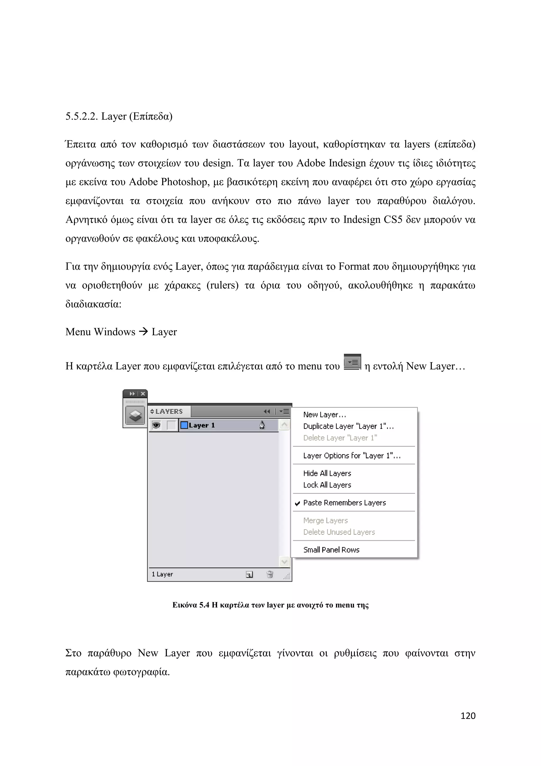 5.5.2.2. Layer (Δπίπεδα)

Έπεηηα απφ ηνλ θαζνξηζκφ ησλ δηαζηάζεσλ ηνπ layout, θαζνξίζηεθαλ ηα layers (επίπεδα)
νξγάλσζεο ησλ ζηνηρείσλ ηνπ design. Σα layer ηνπ Adobe Indesign έρνπλ ηηο ίδηεο ηδηφηεηεο
κε εθείλα ηνπ Adobe Photoshop, κε βαζηθφηεξε εθείλε πνπ αλαθέξεη φηη ζην ρψξν εξγαζίαο
εκθαλίδνληαη ηα ζηνηρεία πνπ αλήθνπλ ζην πην πάλσ layer ηνπ παξαζχξνπ δηαιφγνπ.
Αξλεηηθφ φκσο είλαη φηη ηα layer ζε φιεο ηηο εθδφζεηο πξηλ ην Indesign CS5 δελ κπνξνχλ λα
νξγαλσζνχλ ζε θαθέινπο θαη ππνθαθέινπο.

Γηα ηελ δεκηνπξγία ελφο Layer, φπσο γηα παξάδεηγκα είλαη ην Format πνπ δεκηνπξγήζεθε γηα
λα νξηνζεηεζνχλ κε ράξαθεο (rulers) ηα φξηα ηνπ νδεγνχ, αθνινπζήζεθε ε παξαθάησ
δηαδηαθαζία:

Menu Windows  Layer


Ζ θαξηέια Layer πνπ εκθαλίδεηαη επηιέγεηαη απφ ην menu ηνπ                ε εληνιή New Layer…




                       Δηθόλα 5.4 Η θαξηέια ησλ layer κε αλνηρηό ην menu ηεο




΢ην παξάζπξν New Layer πνπ εκθαλίδεηαη γίλνληαη νη ξπζκίζεηο πνπ θαίλνληαη ζηελ
παξαθάησ θσηνγξαθία.



                                                                                            120
 