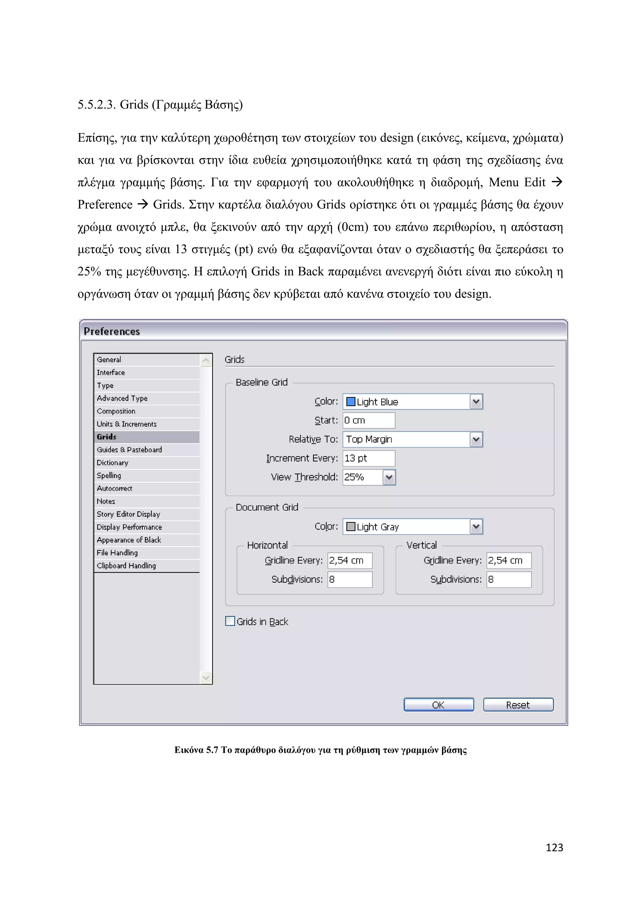 5.5.2.3. Grids (Γξακκέο Βάζεο)

Δπίζεο, γηα ηελ θαιχηεξε ρσξνζέηεζε ησλ ζηνηρείσλ ηνπ design (εηθφλεο, θείκελα, ρξψκαηα)
θαη γηα λα βξίζθνληαη ζηελ ίδηα επζεία ρξεζηκνπνηήζεθε θαηά ηε θάζε ηεο ζρεδίαζεο έλα
πιέγκα γξακκήο βάζεο. Γηα ηελ εθαξκνγή ηνπ αθνινπζήζεθε ε δηαδξνκή, Menu Edit 
Preference  Grids. ΢ηελ θαξηέια δηαιφγνπ Grids νξίζηεθε φηη νη γξακκέο βάζεο ζα έρνπλ
ρξψκα αλνηρηφ κπιε, ζα μεθηλνχλ απφ ηελ αξρή (0cm) ηνπ επάλσ πεξηζσξίνπ, ε απφζηαζε
κεηαμχ ηνπο είλαη 13 ζηηγκέο (pt) ελψ ζα εμαθαλίδνληαη φηαλ ν ζρεδηαζηήο ζα μεπεξάζεη ην
25% ηεο κεγέζπλζεο. Ζ επηινγή Grids in Back παξακέλεη αλελεξγή δηφηη είλαη πην εχθνιε ε
νξγάλσζε φηαλ νη γξακκή βάζεο δελ θξχβεηαη απφ θαλέλα ζηνηρείν ηνπ design.




                 Δηθόλα 5.7 Σν παξάζπξν δηαιόγνπ γηα ηε ξύζκηζε ησλ γξακκώλ βάζεο




                                                                                    123
 