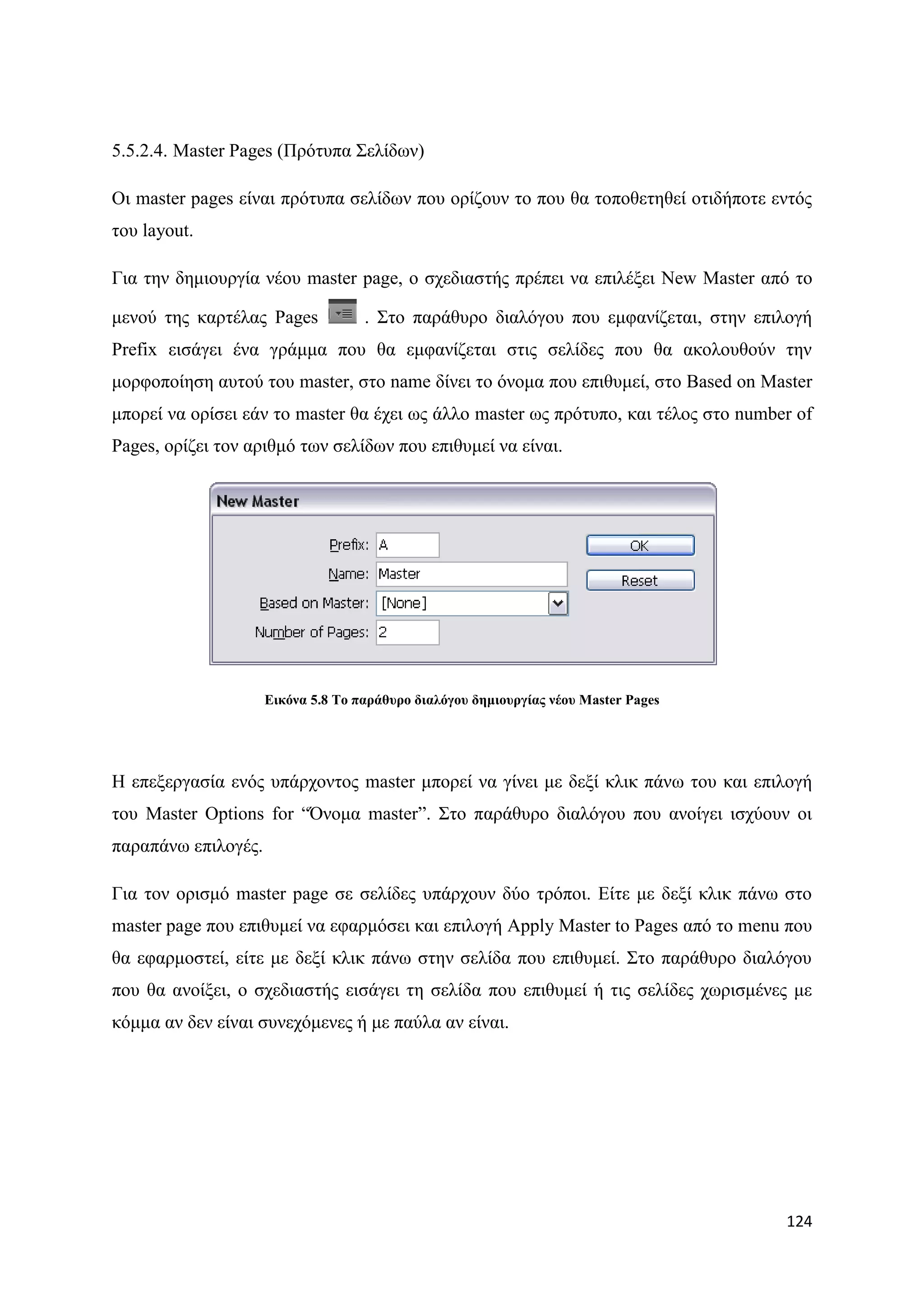 5.5.2.4. Master Pages (Πξφηππα ΢ειίδσλ)

Οη master pages είλαη πξφηππα ζειίδσλ πνπ νξίδνπλ ην πνπ ζα ηνπνζεηεζεί νηηδήπνηε εληφο
ηνπ layout.

Γηα ηελ δεκηνπξγία λένπ master page, ν ζρεδηαζηήο πξέπεη λα επηιέμεη New Master απφ ην

κελνχ ηεο θαξηέιαο Pages            . ΢ην παξάζπξν δηαιφγνπ πνπ εκθαλίδεηαη, ζηελ επηινγή
Prefix εηζάγεη έλα γξάκκα πνπ ζα εκθαλίδεηαη ζηηο ζειίδεο πνπ ζα αθνινπζνχλ ηελ
κνξθνπνίεζε απηνχ ηνπ master, ζην name δίλεη ην φλνκα πνπ επηζπκεί, ζην Based on Master
κπνξεί λα νξίζεη εάλ ην master ζα έρεη σο άιιν master σο πξφηππν, θαη ηέινο ζην number of
Pages, νξίδεη ηνλ αξηζκφ ησλ ζειίδσλ πνπ επηζπκεί λα είλαη.




                     Δηθόλα 5.8 Σν παξάζπξν δηαιόγνπ δεκηνπξγίαο λένπ Master Pages




Ζ επεμεξγαζία ελφο ππάξρνληνο master κπνξεί λα γίλεη κε δεμί θιηθ πάλσ ηνπ θαη επηινγή
ηνπ Master Options for “΋λνκα master”. ΢ην παξάζπξν δηαιφγνπ πνπ αλνίγεη ηζρχνπλ νη
παξαπάλσ επηινγέο.

Γηα ηνλ νξηζκφ master page ζε ζειίδεο ππάξρνπλ δχν ηξφπνη. Δίηε κε δεμί θιηθ πάλσ ζην
master page πνπ επηζπκεί λα εθαξκφζεη θαη επηινγή Apply Master to Pages απφ ην menu πνπ
ζα εθαξκνζηεί, είηε κε δεμί θιηθ πάλσ ζηελ ζειίδα πνπ επηζπκεί. ΢ην παξάζπξν δηαιφγνπ
πνπ ζα αλνίμεη, ν ζρεδηαζηήο εηζάγεη ηε ζειίδα πνπ επηζπκεί ή ηηο ζειίδεο ρσξηζκέλεο κε
θφκκα αλ δελ είλαη ζπλερφκελεο ή κε παχια αλ είλαη.




                                                                                     124
 