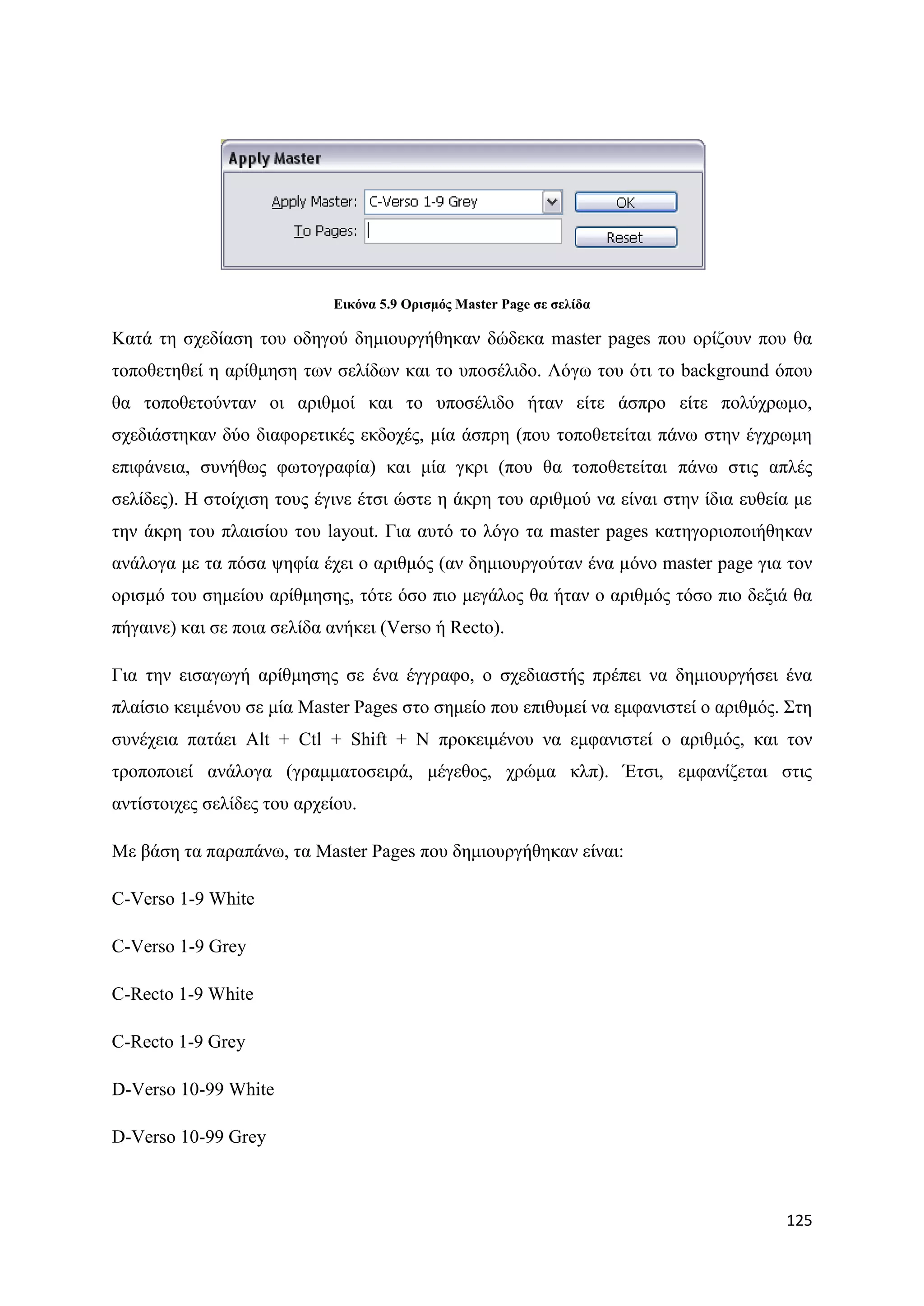 Δηθόλα 5.9 Οξηζκόο Master Page ζε ζειίδα

Καηά ηε ζρεδίαζε ηνπ νδεγνχ δεκηνπξγήζεθαλ δψδεθα master pages πνπ νξίδνπλ πνπ ζα
ηνπνζεηεζεί ε αξίζκεζε ησλ ζειίδσλ θαη ην ππνζέιηδν. Λφγσ ηνπ φηη ην background φπνπ
ζα ηνπνζεηνχληαλ νη αξηζκνί θαη ην ππνζέιηδν ήηαλ είηε άζπξν είηε πνιχρξσκν,
ζρεδηάζηεθαλ δχν δηαθνξεηηθέο εθδνρέο, κία άζπξε (πνπ ηνπνζεηείηαη πάλσ ζηελ έγρξσκε
επηθάλεηα, ζπλήζσο θσηνγξαθία) θαη κία γθξη (πνπ ζα ηνπνζεηείηαη πάλσ ζηηο απιέο
ζειίδεο). Ζ ζηνίρηζε ηνπο έγηλε έηζη ψζηε ε άθξε ηνπ αξηζκνχ λα είλαη ζηελ ίδηα επζεία κε
ηελ άθξε ηνπ πιαηζίνπ ηνπ layout. Γηα απηφ ην ιφγν ηα master pages θαηεγνξηνπνηήζεθαλ
αλάινγα κε ηα πφζα ςεθία έρεη ν αξηζκφο (αλ δεκηνπξγνχηαλ έλα κφλν master page γηα ηνλ
νξηζκφ ηνπ ζεκείνπ αξίζκεζεο, ηφηε φζν πην κεγάινο ζα ήηαλ ν αξηζκφο ηφζν πην δεμηά ζα
πήγαηλε) θαη ζε πνηα ζειίδα αλήθεη (Verso ή Recto).

Γηα ηελ εηζαγσγή αξίζκεζεο ζε έλα έγγξαθν, ν ζρεδηαζηήο πξέπεη λα δεκηνπξγήζεη έλα
πιαίζην θεηκέλνπ ζε κία Master Pages ζην ζεκείν πνπ επηζπκεί λα εκθαληζηεί ν αξηζκφο. ΢ηε
ζπλέρεηα παηάεη Alt + Ctl + Shift + N πξνθεηκέλνπ λα εκθαληζηεί ν αξηζκφο, θαη ηνλ
ηξνπνπνηεί αλάινγα (γξακκαηνζεηξά, κέγεζνο, ρξψκα θιπ). Έηζη, εκθαλίδεηαη ζηηο
αληίζηνηρεο ζειίδεο ηνπ αξρείνπ.

Με βάζε ηα παξαπάλσ, ηα Master Pages πνπ δεκηνπξγήζεθαλ είλαη:

C-Verso 1-9 White

C-Verso 1-9 Grey

C-Recto 1-9 White

C-Recto 1-9 Grey

D-Verso 10-99 White

D-Verso 10-99 Grey



                                                                                     125
 