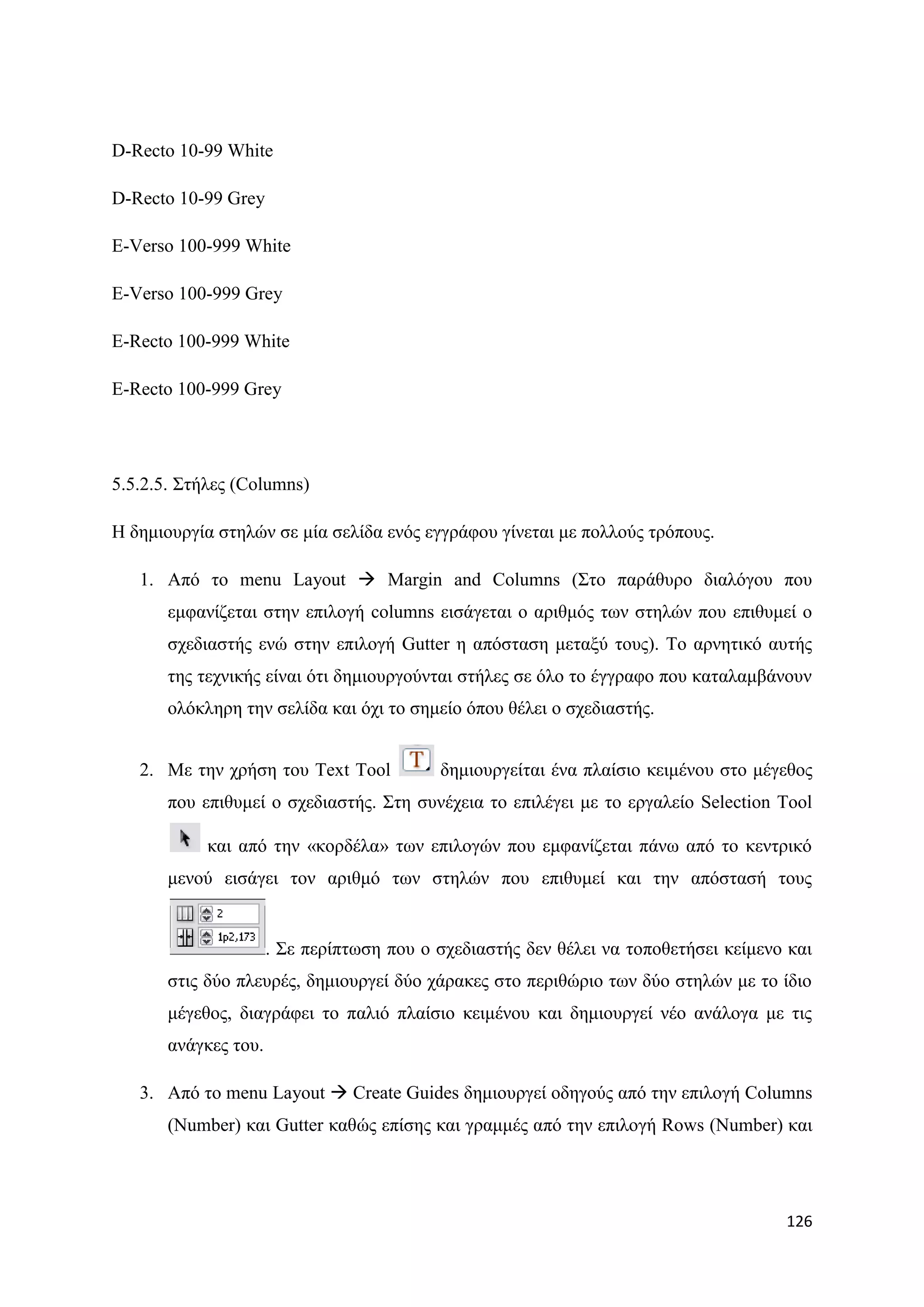 D-Recto 10-99 White

D-Recto 10-99 Grey

E-Verso 100-999 White

E-Verso 100-999 Grey

E-Recto 100-999 White

E-Recto 100-999 Grey




5.5.2.5. ΢ηήιεο (Columns)

Ζ δεκηνπξγία ζηειψλ ζε κία ζειίδα ελφο εγγξάθνπ γίλεηαη κε πνιινχο ηξφπνπο.

   1. Απφ ην menu Layout  Margin and Columns (΢ην παξάζπξν δηαιφγνπ πνπ
       εκθαλίδεηαη ζηελ επηινγή columns εηζάγεηαη ν αξηζκφο ησλ ζηειψλ πνπ επηζπκεί ν
       ζρεδηαζηήο ελψ ζηελ επηινγή Gutter ε απφζηαζε κεηαμχ ηνπο). Σν αξλεηηθφ απηήο
       ηεο ηερληθήο είλαη φηη δεκηνπξγνχληαη ζηήιεο ζε φιν ην έγγξαθν πνπ θαηαιακβάλνπλ
       νιφθιεξε ηελ ζειίδα θαη φρη ην ζεκείν φπνπ ζέιεη ν ζρεδηαζηήο.


   2. Με ηελ ρξήζε ηνπ Text Tool           δεκηνπξγείηαη έλα πιαίζην θεηκέλνπ ζην κέγεζνο
       πνπ επηζπκεί ν ζρεδηαζηήο. ΢ηε ζπλέρεηα ην επηιέγεη κε ην εξγαιείν Selection Tool

            θαη απφ ηελ «θνξδέια» ησλ επηινγψλ πνπ εκθαλίδεηαη πάλσ απφ ην θεληξηθφ
       κελνχ εηζάγεη ηνλ αξηζκφ ησλ ζηειψλ πνπ επηζπκεί θαη ηελ απφζηαζή ηνπο


                      . ΢ε πεξίπησζε πνπ ν ζρεδηαζηήο δελ ζέιεη λα ηνπνζεηήζεη θείκελν θαη
       ζηηο δχν πιεπξέο, δεκηνπξγεί δχν ράξαθεο ζην πεξηζψξην ησλ δχν ζηειψλ κε ην ίδην
       κέγεζνο, δηαγξάθεη ην παιηφ πιαίζην θεηκέλνπ θαη δεκηνπξγεί λέν αλάινγα κε ηηο
       αλάγθεο ηνπ.

   3. Απφ ην menu Layout  Create Guides δεκηνπξγεί νδεγνχο απφ ηελ επηινγή Columns
       (Number) θαη Gutter θαζψο επίζεο θαη γξακκέο απφ ηελ επηινγή Rows (Number) θαη




                                                                                      126
 