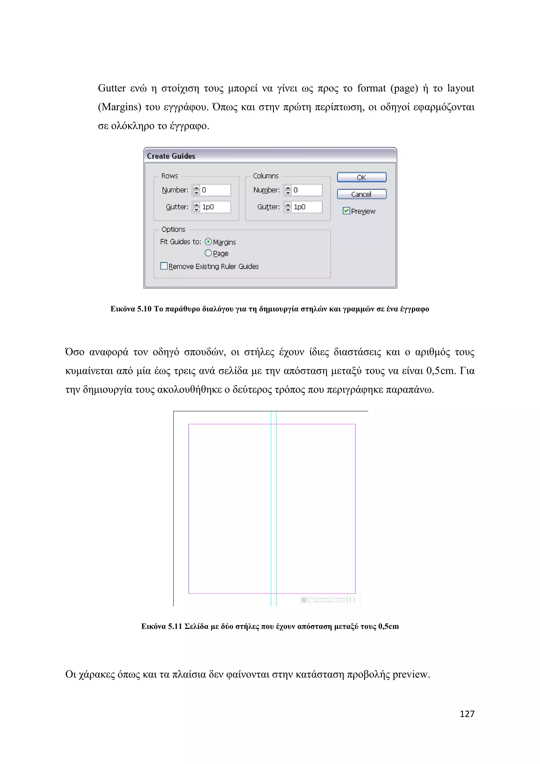 Gutter ελψ ε ζηνίρηζε ηνπο κπνξεί λα γίλεη σο πξνο ην format (page) ή ην layout
      (Margins) ηνπ εγγξάθνπ. ΋πσο θαη ζηελ πξψηε πεξίπησζε, νη νδεγνί εθαξκφδνληαη
      ζε νιφθιεξν ην έγγξαθν.




         Δηθόλα 5.10 Σν παξάζπξν δηαιόγνπ γηα ηε δεκηνπξγία ζηειώλ θαη γξακκώλ ζε έλα έγγξαθν




΋ζν αλαθνξά ηνλ νδεγφ ζπνπδψλ, νη ζηήιεο έρνπλ ίδηεο δηαζηάζεηο θαη ν αξηζκφο ηνπο
θπκαίλεηαη απφ κία έσο ηξεηο αλά ζειίδα κε ηελ απφζηαζε κεηαμχ ηνπο λα είλαη 0,5cm. Γηα
ηελ δεκηνπξγία ηνπο αθνινπζήζεθε ν δεχηεξνο ηξφπνο πνπ πεξηγξάθεθε παξαπάλσ.




                 Δηθόλα 5.11 ΢ειίδα κε δύν ζηήιεο πνπ έρνπλ απόζηαζε κεηαμύ ηνπο 0,5cm




Οη ράξαθεο φπσο θαη ηα πιαίζηα δελ θαίλνληαη ζηελ θαηάζηαζε πξνβνιήο preview.


                                                                                                127
 