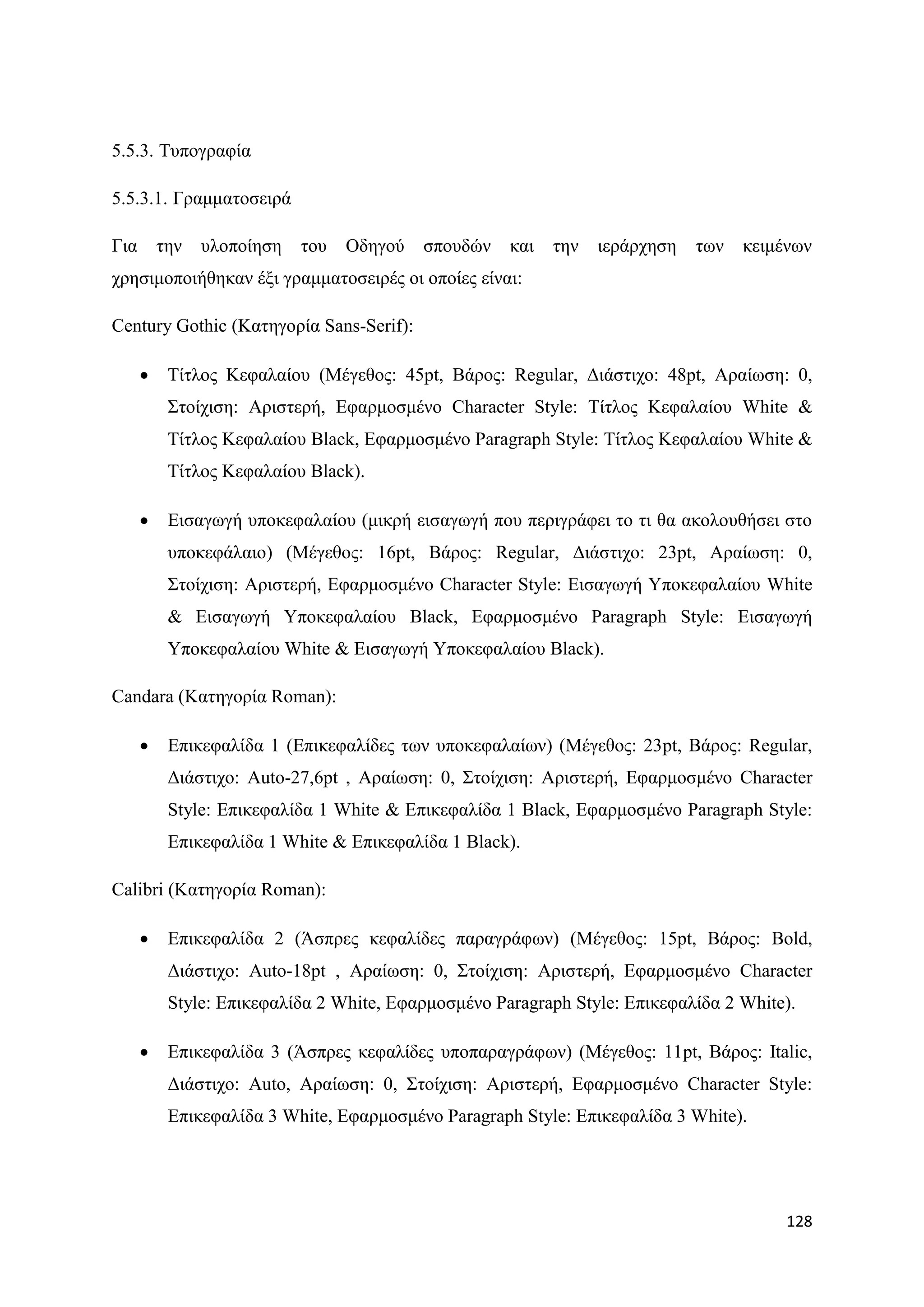 5.5.3. Σππνγξαθία

5.5.3.1. Γξακκαηνζεηξά

Γηα       ηελ   πινπνίεζε   ηνπ   Οδεγνχ   ζπνπδψλ   θαη   ηελ   ηεξάξρεζε   ησλ   θεηκέλσλ
ρξεζηκνπνηήζεθαλ έμη γξακκαηνζεηξέο νη νπνίεο είλαη:

Century Gothic (Καηεγνξία Sans-Serif):

          Σίηινο Κεθαιαίνπ (Μέγεζνο: 45pt, Βάξνο: Regular, Γηάζηηρν: 48pt, Αξαίσζε: 0,
           ΢ηνίρηζε: Αξηζηεξή, Δθαξκνζκέλν Character Style: Σίηινο Κεθαιαίνπ White &
           Σίηινο Κεθαιαίνπ Black, Δθαξκνζκέλν Paragraph Style: Σίηινο Κεθαιαίνπ White &
           Σίηινο Κεθαιαίνπ Black).

          Δηζαγσγή ππνθεθαιαίνπ (κηθξή εηζαγσγή πνπ πεξηγξάθεη ην ηη ζα αθνινπζήζεη ζην
           ππνθεθάιαην) (Μέγεζνο: 16pt, Βάξνο: Regular, Γηάζηηρν: 23pt, Αξαίσζε: 0,
           ΢ηνίρηζε: Αξηζηεξή, Δθαξκνζκέλν Character Style: Δηζαγσγή Τπνθεθαιαίνπ White
           & Δηζαγσγή Τπνθεθαιαίνπ Black, Δθαξκνζκέλν Paragraph Style: Δηζαγσγή
           Τπνθεθαιαίνπ White & Δηζαγσγή Τπνθεθαιαίνπ Black).

Candara (Καηεγνξία Roman):

          Δπηθεθαιίδα 1 (Δπηθεθαιίδεο ησλ ππνθεθαιαίσλ) (Μέγεζνο: 23pt, Βάξνο: Regular,
           Γηάζηηρν: Auto-27,6pt , Αξαίσζε: 0, ΢ηνίρηζε: Αξηζηεξή, Δθαξκνζκέλν Character
           Style: Δπηθεθαιίδα 1 White & Δπηθεθαιίδα 1 Black, Δθαξκνζκέλν Paragraph Style:
           Δπηθεθαιίδα 1 White & Δπηθεθαιίδα 1 Black).

Calibri (Καηεγνξία Roman):

          Δπηθεθαιίδα 2 (Άζπξεο θεθαιίδεο παξαγξάθσλ) (Μέγεζνο: 15pt, Βάξνο: Bold,
           Γηάζηηρν: Auto-18pt , Αξαίσζε: 0, ΢ηνίρηζε: Αξηζηεξή, Δθαξκνζκέλν Character
           Style: Δπηθεθαιίδα 2 White, Δθαξκνζκέλν Paragraph Style: Δπηθεθαιίδα 2 White).

          Δπηθεθαιίδα 3 (Άζπξεο θεθαιίδεο ππνπαξαγξάθσλ) (Μέγεζνο: 11pt, Βάξνο: Italic,
           Γηάζηηρν: Auto, Αξαίσζε: 0, ΢ηνίρηζε: Αξηζηεξή, Δθαξκνζκέλν Character Style:
           Δπηθεθαιίδα 3 White, Δθαξκνζκέλν Paragraph Style: Δπηθεθαιίδα 3 White).




                                                                                        128
 