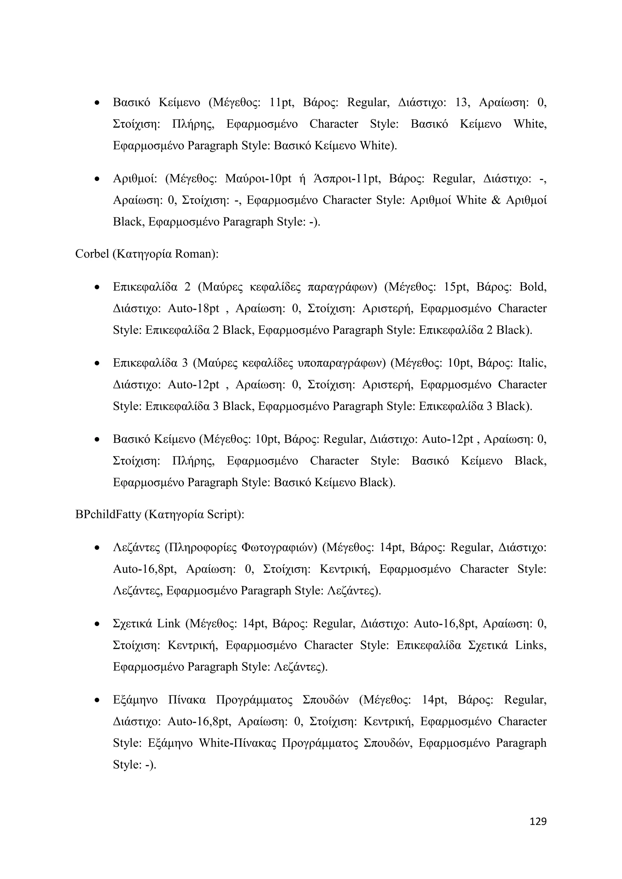    Βαζηθφ Κείκελν (Μέγεζνο: 11pt, Βάξνο: Regular, Γηάζηηρν: 13, Αξαίσζε: 0,
       ΢ηνίρηζε: Πιήξεο, Δθαξκνζκέλν Character Style: Βαζηθφ Κείκελν White,
       Δθαξκνζκέλν Paragraph Style: Βαζηθφ Κείκελν White).

      Αξηζκνί: (Μέγεζνο: Μαχξνη-10pt ή Άζπξνη-11pt, Βάξνο: Regular, Γηάζηηρν: -,
       Αξαίσζε: 0, ΢ηνίρηζε: -, Δθαξκνζκέλν Character Style: Αξηζκνί White & Αξηζκνί
       Black, Δθαξκνζκέλν Paragraph Style: -).

Corbel (Καηεγνξία Roman):

      Δπηθεθαιίδα 2 (Μαχξεο θεθαιίδεο παξαγξάθσλ) (Μέγεζνο: 15pt, Βάξνο: Bold,
       Γηάζηηρν: Auto-18pt , Αξαίσζε: 0, ΢ηνίρηζε: Αξηζηεξή, Δθαξκνζκέλν Character
       Style: Δπηθεθαιίδα 2 Black, Δθαξκνζκέλν Paragraph Style: Δπηθεθαιίδα 2 Black).

      Δπηθεθαιίδα 3 (Μαχξεο θεθαιίδεο ππνπαξαγξάθσλ) (Μέγεζνο: 10pt, Βάξνο: Italic,
       Γηάζηηρν: Auto-12pt , Αξαίσζε: 0, ΢ηνίρηζε: Αξηζηεξή, Δθαξκνζκέλν Character
       Style: Δπηθεθαιίδα 3 Black, Δθαξκνζκέλν Paragraph Style: Δπηθεθαιίδα 3 Black).

      Βαζηθφ Κείκελν (Μέγεζνο: 10pt, Βάξνο: Regular, Γηάζηηρν: Auto-12pt , Αξαίσζε: 0,
       ΢ηνίρηζε: Πιήξεο, Δθαξκνζκέλν Character Style: Βαζηθφ Κείκελν Black,
       Δθαξκνζκέλν Paragraph Style: Βαζηθφ Κείκελν Black).

BPchildFatty (Καηεγνξία Script):

      Λεδάληεο (Πιεξνθνξίεο Φσηνγξαθηψλ) (Μέγεζνο: 14pt, Βάξνο: Regular, Γηάζηηρν:
       Auto-16,8pt, Αξαίσζε: 0, ΢ηνίρηζε: Κεληξηθή, Δθαξκνζκέλν Character Style:
       Λεδάληεο, Δθαξκνζκέλν Paragraph Style: Λεδάληεο).

      ΢ρεηηθά Link (Μέγεζνο: 14pt, Βάξνο: Regular, Γηάζηηρν: Auto-16,8pt, Αξαίσζε: 0,
       ΢ηνίρηζε: Κεληξηθή, Δθαξκνζκέλν Character Style: Δπηθεθαιίδα ΢ρεηηθά Links,
       Δθαξκνζκέλν Paragraph Style: Λεδάληεο).

      Δμάκελν Πίλαθα Πξνγξάκκαηνο ΢πνπδψλ (Μέγεζνο: 14pt, Βάξνο: Regular,
       Γηάζηηρν: Auto-16,8pt, Αξαίσζε: 0, ΢ηνίρηζε: Κεληξηθή, Δθαξκνζκέλν Character
       Style: Δμάκελν White-Πίλαθαο Πξνγξάκκαηνο ΢πνπδψλ, Δθαξκνζκέλν Paragraph
       Style: -).



                                                                                    129
 