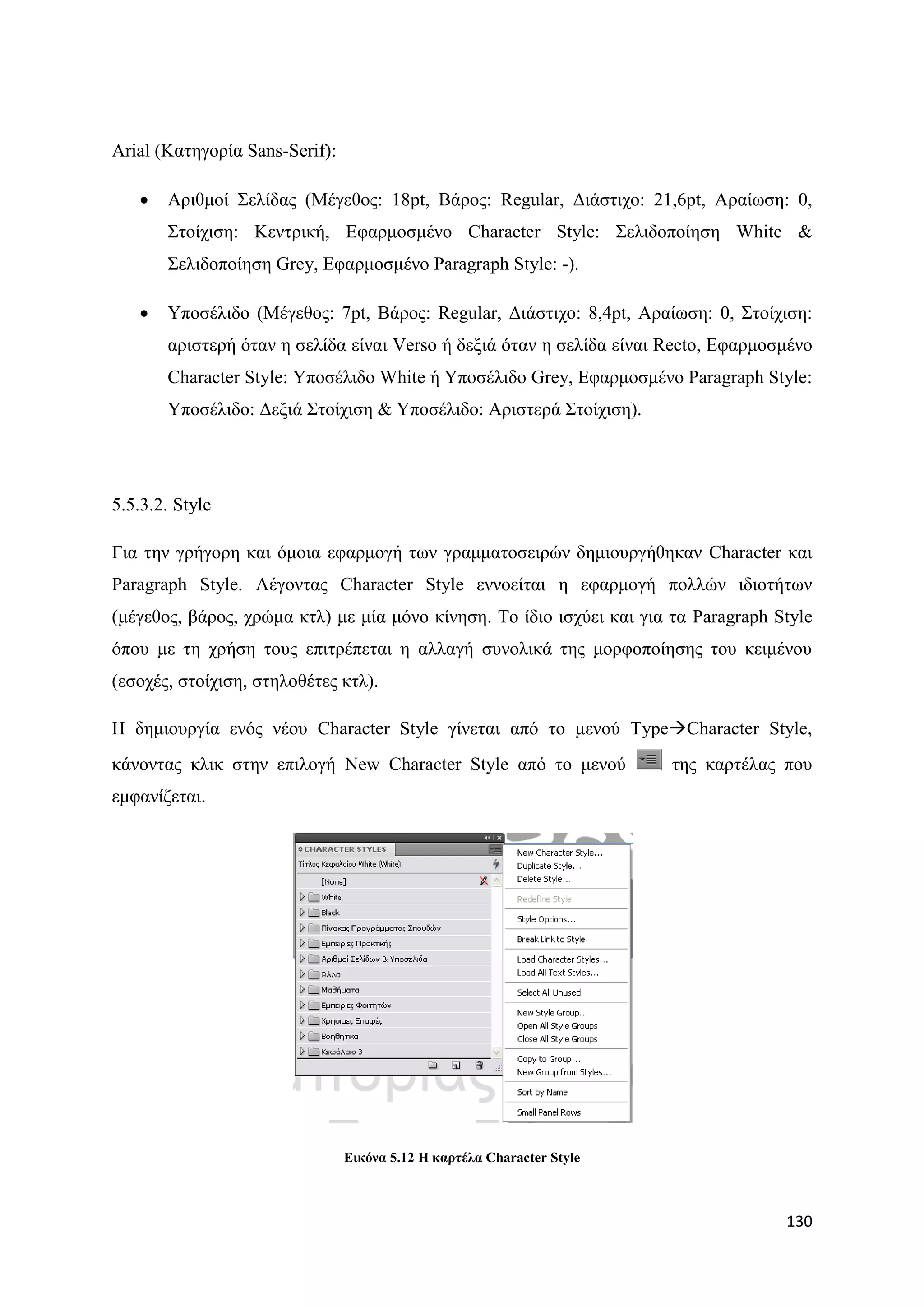 Arial (Καηεγνξία Sans-Serif):

      Αξηζκνί ΢ειίδαο (Μέγεζνο: 18pt, Βάξνο: Regular, Γηάζηηρν: 21,6pt, Αξαίσζε: 0,
       ΢ηνίρηζε: Κεληξηθή, Δθαξκνζκέλν Character Style: ΢ειηδνπνίεζε White &
       ΢ειηδνπνίεζε Grey, Δθαξκνζκέλν Paragraph Style: -).

      Τπνζέιηδν (Μέγεζνο: 7pt, Βάξνο: Regular, Γηάζηηρν: 8,4pt, Αξαίσζε: 0, ΢ηνίρηζε:
       αξηζηεξή φηαλ ε ζειίδα είλαη Verso ή δεμηά φηαλ ε ζειίδα είλαη Recto, Δθαξκνζκέλν
       Character Style: Τπνζέιηδν White ή Τπνζέιηδν Grey, Δθαξκνζκέλν Paragraph Style:
       Τπνζέιηδν: Γεμηά ΢ηνίρηζε & Τπνζέιηδν: Αξηζηεξά ΢ηνίρηζε).




5.5.3.2. Style

Γηα ηελ γξήγνξε θαη φκνηα εθαξκνγή ησλ γξακκαηνζεηξψλ δεκηνπξγήζεθαλ Character θαη
Paragraph Style. Λέγνληαο Character Style ελλνείηαη ε εθαξκνγή πνιιψλ ηδηνηήησλ
(κέγεζνο, βάξνο, ρξψκα θηι) κε κία κφλν θίλεζε. Σν ίδην ηζρχεη θαη γηα ηα Paragraph Style
φπνπ κε ηε ρξήζε ηνπο επηηξέπεηαη ε αιιαγή ζπλνιηθά ηεο κνξθνπνίεζεο ηνπ θεηκέλνπ
(εζνρέο, ζηνίρηζε, ζηεινζέηεο θηι).

Ζ δεκηνπξγία ελφο λένπ Character Style γίλεηαη απφ ην κελνχ TypeCharacter Style,
θάλνληαο θιηθ ζηελ επηινγή New Character Style απφ ην κελνχ             ηεο θαξηέιαο πνπ
εκθαλίδεηαη.




                                Δηθόλα 5.12 Η θαξηέια Character Style



                                                                                     130
 