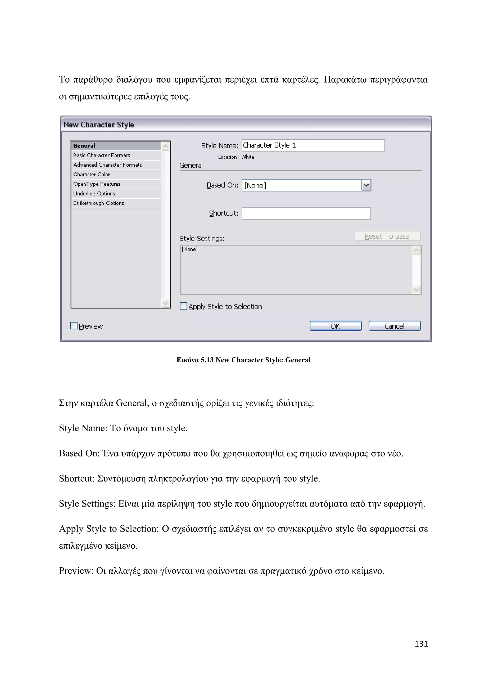 Σν παξάζπξν δηαιφγνπ πνπ εκθαλίδεηαη πεξηέρεη επηά θαξηέιεο. Παξαθάησ πεξηγξάθνληαη
νη ζεκαληηθφηεξεο επηινγέο ηνπο.




                             Δηθόλα 5.13 New Character Style: General




΢ηελ θαξηέια General, ν ζρεδηαζηήο νξίδεη ηηο γεληθέο ηδηφηεηεο:

Style Name: Σν φλνκα ηνπ style.

Based On: Έλα ππάξρνλ πξφηππν πνπ ζα ρξεζηκνπνηεζεί σο ζεκείν αλαθνξάο ζην λέν.

Shortcut: ΢πληφκεπζε πιεθηξνινγίνπ γηα ηελ εθαξκνγή ηνπ style.

Style Settings: Δίλαη κία πεξίιεςε ηνπ style πνπ δεκηνπξγείηαη απηφκαηα απφ ηελ εθαξκνγή.

Apply Style to Selection: Ο ζρεδηαζηήο επηιέγεη αλ ην ζπγθεθξηκέλν style ζα εθαξκνζηεί ζε
επηιεγκέλν θείκελν.

Preview: Οη αιιαγέο πνπ γίλνληαη λα θαίλνληαη ζε πξαγκαηηθφ ρξφλν ζην θείκελν.




                                                                                      131
 