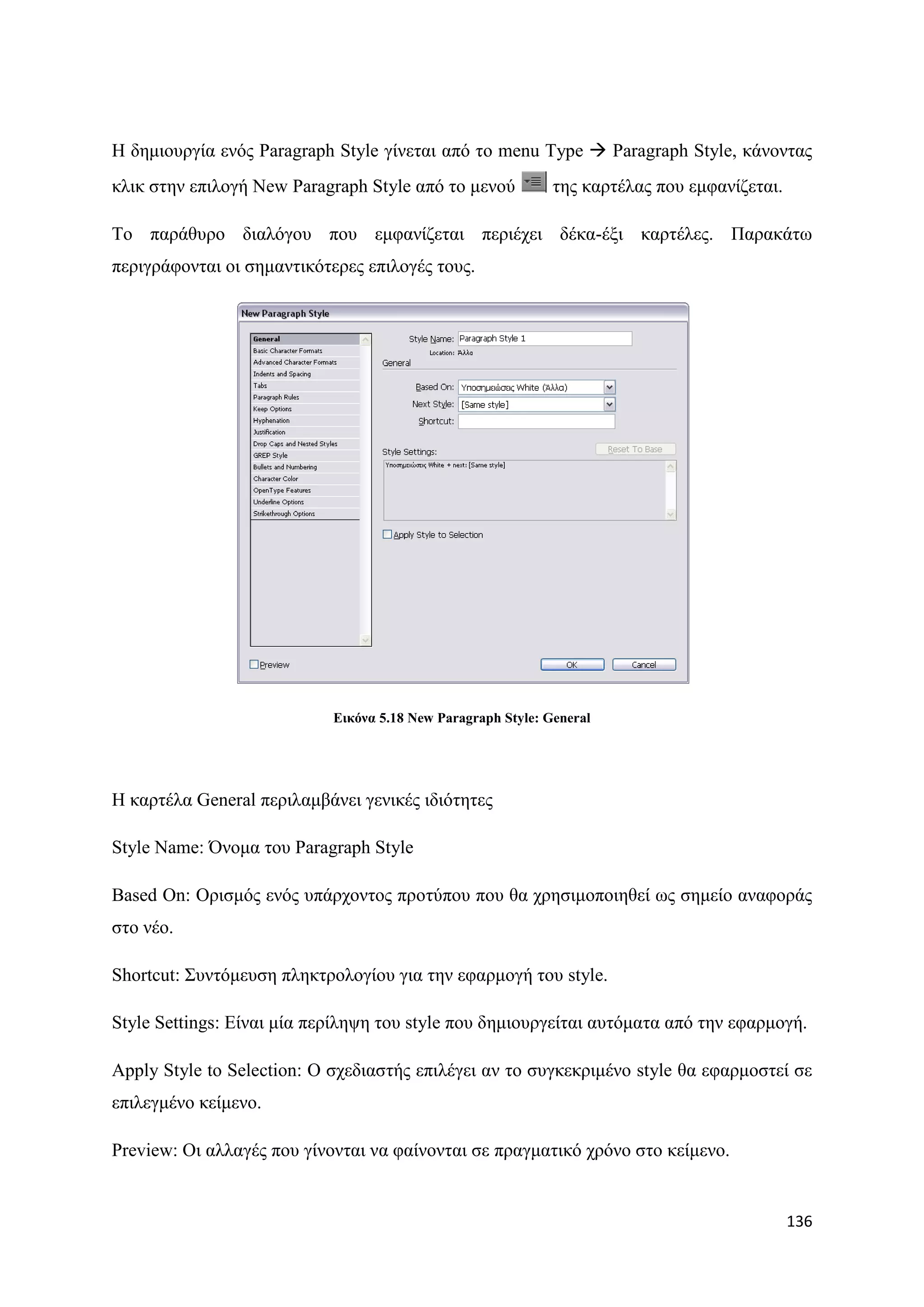 Ζ δεκηνπξγία ελφο Paragraph Style γίλεηαη απφ ην menu Type  Paragraph Style, θάλνληαο
θιηθ ζηελ επηινγή New Paragraph Style απφ ην κελνχ            ηεο θαξηέιαο πνπ εκθαλίδεηαη.

Σν παξάζπξν δηαιφγνπ πνπ εκθαλίδεηαη πεξηέρεη δέθα-έμη θαξηέιεο. Παξαθάησ
πεξηγξάθνληαη νη ζεκαληηθφηεξεο επηινγέο ηνπο.




                            Δηθόλα 5.18 New Paragraph Style: General




Ζ θαξηέια General πεξηιακβάλεη γεληθέο ηδηφηεηεο

Style Name: ΋λνκα ηνπ Paragraph Style

Based On: Οξηζκφο ελφο ππάξρνληνο πξνηχπνπ πνπ ζα ρξεζηκνπνηεζεί σο ζεκείν αλαθνξάο
ζην λέν.

Shortcut: ΢πληφκεπζε πιεθηξνινγίνπ γηα ηελ εθαξκνγή ηνπ style.

Style Settings: Δίλαη κία πεξίιεςε ηνπ style πνπ δεκηνπξγείηαη απηφκαηα απφ ηελ εθαξκνγή.

Apply Style to Selection: Ο ζρεδηαζηήο επηιέγεη αλ ην ζπγθεθξηκέλν style ζα εθαξκνζηεί ζε
επηιεγκέλν θείκελν.

Preview: Οη αιιαγέο πνπ γίλνληαη λα θαίλνληαη ζε πξαγκαηηθφ ρξφλν ζην θείκελν.


                                                                                              136
 