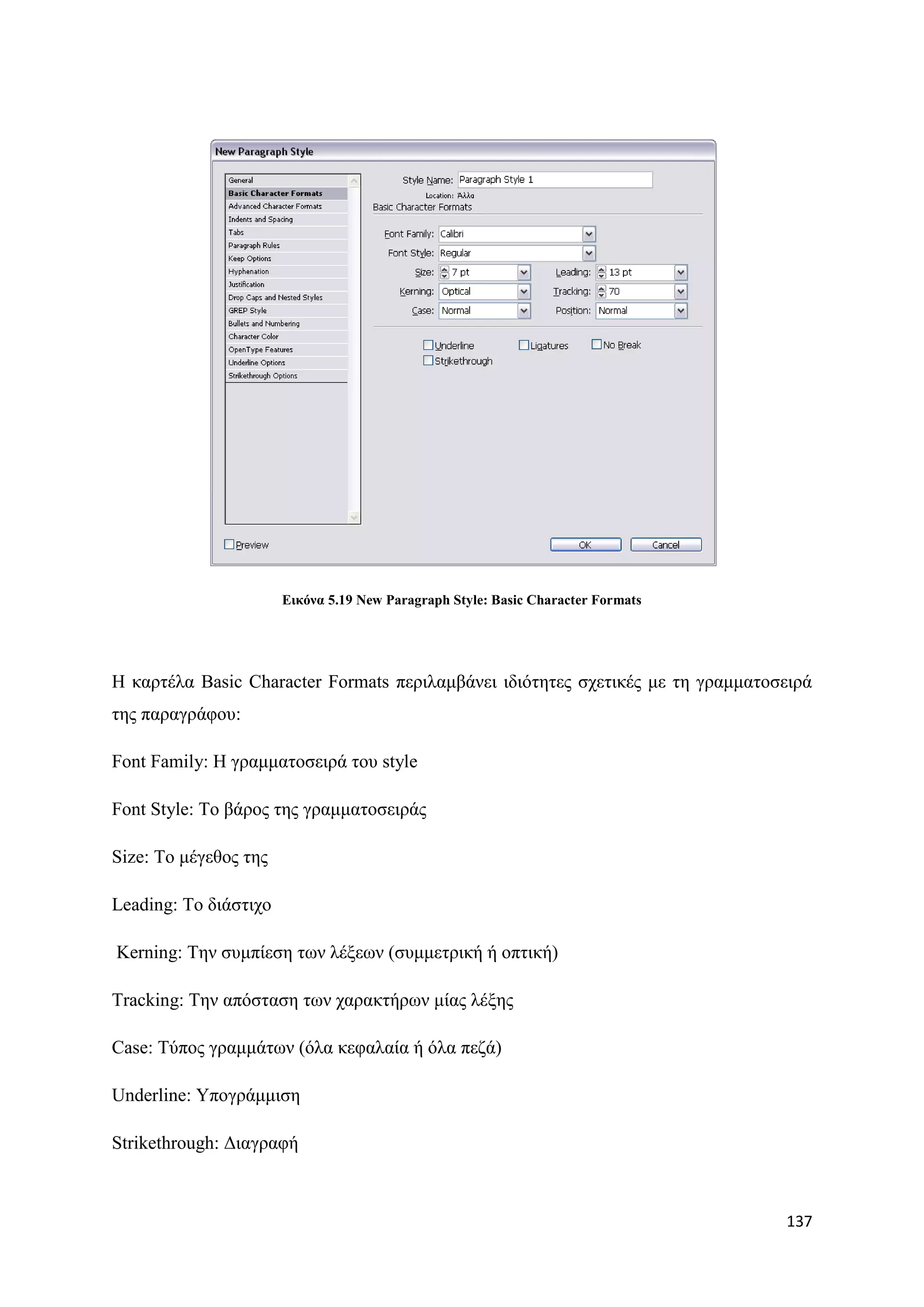 Δηθόλα 5.19 New Paragraph Style: Basic Character Formats




Ζ θαξηέια Basic Character Formats πεξηιακβάλεη ηδηφηεηεο ζρεηηθέο κε ηε γξακκαηνζεηξά
ηεο παξαγξάθνπ:

Font Family: Ζ γξακκαηνζεηξά ηνπ style

Font Style: Σν βάξνο ηεο γξακκαηνζεηξάο

Size: Σν κέγεζνο ηεο

Leading: Σν δηάζηηρν

Kerning: Σελ ζπκπίεζε ησλ ιέμεσλ (ζπκκεηξηθή ή νπηηθή)

Tracking: Σελ απφζηαζε ησλ ραξαθηήξσλ κίαο ιέμεο

Case: Σχπνο γξακκάησλ (φια θεθαιαία ή φια πεδά)

Underline: Τπνγξάκκηζε

Strikethrough: Γηαγξαθή



                                                                                  137
 