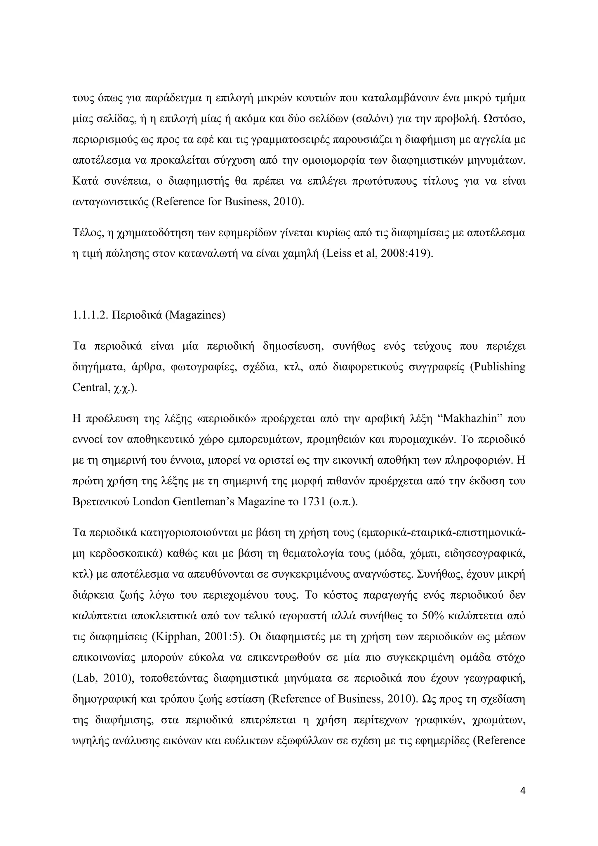 ηνπο φπσο γηα παξάδεηγκα ε επηινγή κηθξψλ θνπηηψλ πνπ θαηαιακβάλνπλ έλα κηθξφ ηκήκα
κίαο ζειίδαο, ή ε επηινγή κίαο ή αθφκα θαη δχν ζειίδσλ (ζαιφλη) γηα ηελ πξνβνιή. Χζηφζν,
πεξηνξηζκνχο σο πξνο ηα εθέ θαη ηηο γξακκαηνζεηξέο παξνπζηάδεη ε δηαθήκηζε κε αγγειία κε
απνηέιεζκα λα πξνθαιείηαη ζχγρπζε απφ ηελ νκνηνκνξθία ησλ δηαθεκηζηηθψλ κελπκάησλ.
Καηά ζπλέπεηα, ν δηαθεκηζηήο ζα πξέπεη λα επηιέγεη πξσηφηππνπο ηίηινπο γηα λα είλαη
αληαγσληζηηθφο (Reference for Business, 2010).

Σέινο, ε ρξεκαηνδφηεζε ησλ εθεκεξίδσλ γίλεηαη θπξίσο απφ ηηο δηαθεκίζεηο κε απνηέιεζκα
ε ηηκή πψιεζεο ζηνλ θαηαλαισηή λα είλαη ρακειή (Leiss et al, 2008:419).




1.1.1.2. Πεξηνδηθά (Magazines)

Σα πεξηνδηθά είλαη κία πεξηνδηθή δεκνζίεπζε, ζπλήζσο ελφο ηεχρνπο πνπ πεξηέρεη
δηεγήκαηα, άξζξα, θσηνγξαθίεο, ζρέδηα, θηι, απφ δηαθνξεηηθνχο ζπγγξαθείο (Publishing
Central, ρ.ρ.).

Ζ πξνέιεπζε ηεο ιέμεο «πεξηνδηθφ» πξνέξρεηαη απφ ηελ αξαβηθή ιέμε “Makhazhin” πνπ
ελλνεί ηνλ απνζεθεπηηθφ ρψξν εκπνξεπκάησλ, πξνκεζεηψλ θαη ππξνκαρηθψλ. Σν πεξηνδηθφ
κε ηε ζεκεξηλή ηνπ έλλνηα, κπνξεί λα νξηζηεί σο ηελ εηθνληθή απνζήθε ησλ πιεξνθνξηψλ. Ζ
πξψηε ρξήζε ηεο ιέμεο κε ηε ζεκεξηλή ηεο κνξθή πηζαλφλ πξνέξρεηαη απφ ηελ έθδνζε ηνπ
Βξεηαληθνχ London Gentleman‟s Magazine ην 1731 (ν.π.).

Σα πεξηνδηθά θαηεγνξηνπνηνχληαη κε βάζε ηε ρξήζε ηνπο (εκπνξηθά-εηαηξηθά-επηζηεκνληθά-
κε θεξδνζθνπηθά) θαζψο θαη κε βάζε ηε ζεκαηνινγία ηνπο (κφδα, ρφκπη, εηδεζενγξαθηθά,
θηι) κε απνηέιεζκα λα απεπζχλνληαη ζε ζπγθεθξηκέλνπο αλαγλψζηεο. ΢πλήζσο, έρνπλ κηθξή
δηάξθεηα δσήο ιφγσ ηνπ πεξηερνκέλνπ ηνπο. Σν θφζηνο παξαγσγήο ελφο πεξηνδηθνχ δελ
θαιχπηεηαη απνθιεηζηηθά απφ ηνλ ηειηθφ αγνξαζηή αιιά ζπλήζσο ην 50% θαιχπηεηαη απφ
ηηο δηαθεκίζεηο (Kipphan, 2001:5). Οη δηαθεκηζηέο κε ηε ρξήζε ησλ πεξηνδηθψλ σο κέζσλ
επηθνηλσλίαο κπνξνχλ εχθνια λα επηθεληξσζνχλ ζε κία πην ζπγθεθξηκέλε νκάδα ζηφρν
(Lab, 2010), ηνπνζεηψληαο δηαθεκηζηηθά κελχκαηα ζε πεξηνδηθά πνπ έρνπλ γεσγξαθηθή,
δεκνγξαθηθή θαη ηξφπνπ δσήο εζηίαζε (Reference of Business, 2010). Χο πξνο ηε ζρεδίαζε
ηεο δηαθήκηζεο, ζηα πεξηνδηθά επηηξέπεηαη ε ρξήζε πεξίηερλσλ γξαθηθψλ, ρξσκάησλ,
πςειήο αλάιπζεο εηθφλσλ θαη επέιηθησλ εμσθχιισλ ζε ζρέζε κε ηηο εθεκεξίδεο (Reference



                                                                                       4
 