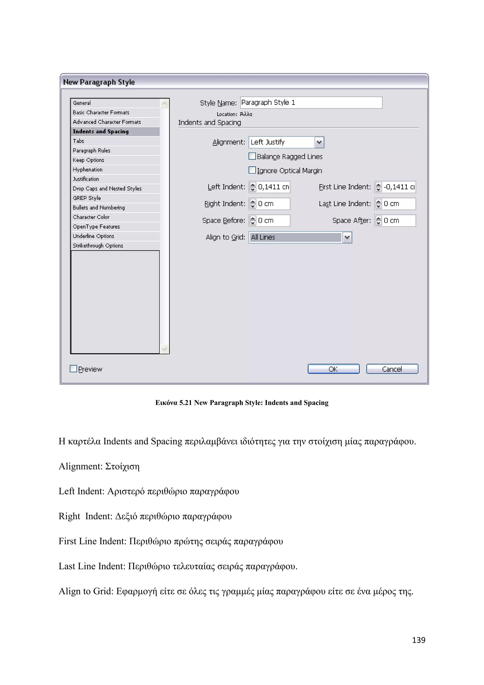 Δηθόλα 5.21 New Paragraph Style: Indents and Spacing




H θαξηέια Indents and Spacing πεξηιακβάλεη ηδηφηεηεο γηα ηελ ζηνίρηζε κίαο παξαγξάθνπ.

Alignment: ΢ηνίρηζε

Left Indent: Αξηζηεξφ πεξηζψξην παξαγξάθνπ

Right Indent: Γεμηφ πεξηζψξην παξαγξάθνπ

First Line Indent: Πεξηζψξην πξψηεο ζεηξάο παξαγξάθνπ

Last Line Indent: Πεξηζψξην ηειεπηαίαο ζεηξάο παξαγξάθνπ.

Align to Grid: Δθαξκνγή είηε ζε φιεο ηηο γξακκέο κίαο παξαγξάθνπ είηε ζε έλα κέξνο ηεο.



                                                                                      139
 