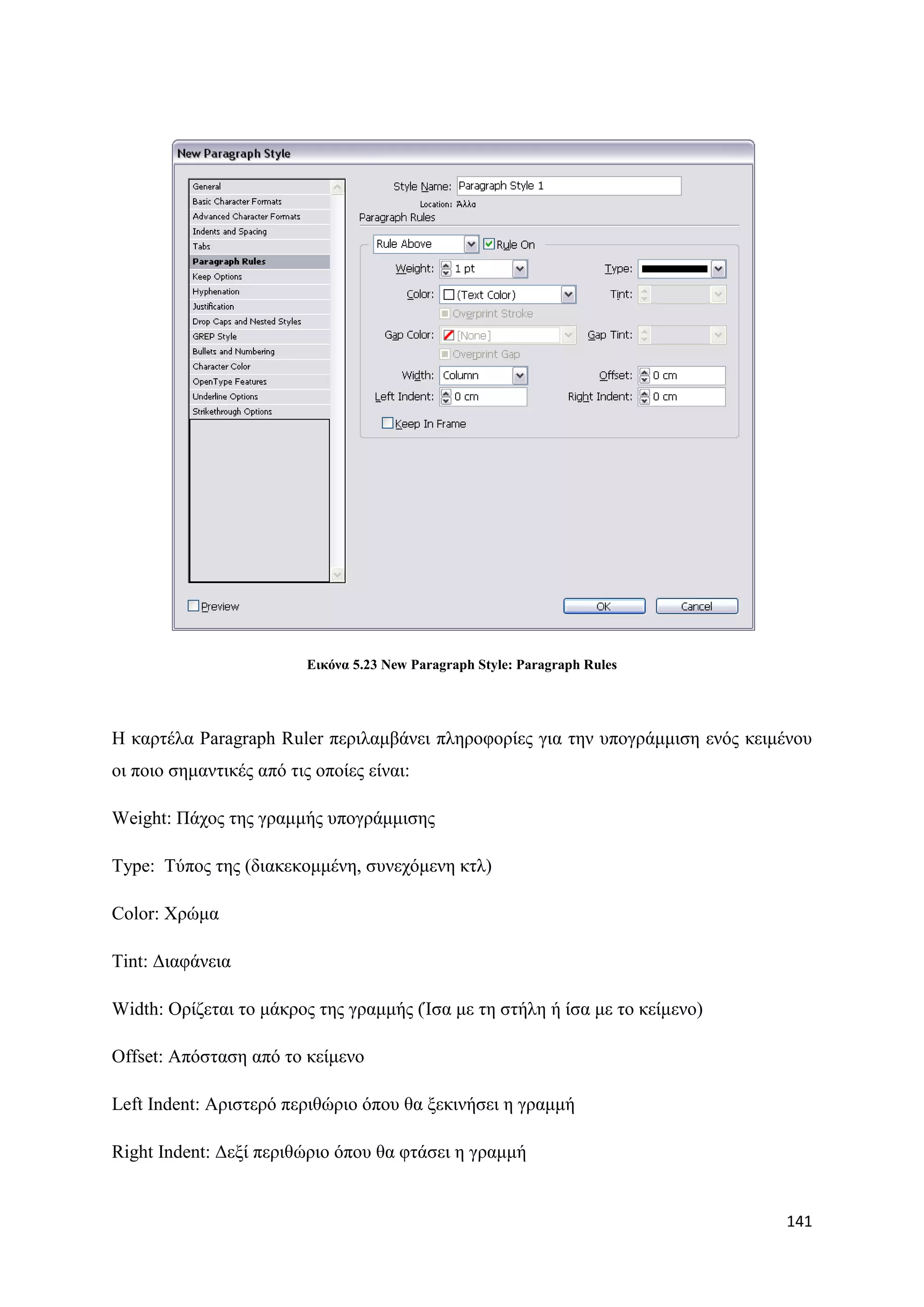 Δηθόλα 5.23 New Paragraph Style: Paragraph Rules




Ζ θαξηέια Paragraph Ruler πεξηιακβάλεη πιεξνθνξίεο γηα ηελ ππνγξάκκηζε ελφο θεηκέλνπ
νη πνην ζεκαληηθέο απφ ηηο νπνίεο είλαη:

Weight: Πάρνο ηεο γξακκήο ππνγξάκκηζεο

Type: Σχπνο ηεο (δηαθεθνκκέλε, ζπλερφκελε θηι)

Color: Υξψκα

Tint: Γηαθάλεηα

Width: Οξίδεηαη ην κάθξνο ηεο γξακκήο (Ίζα κε ηε ζηήιε ή ίζα κε ην θείκελν)

Offset: Απφζηαζε απφ ην θείκελν

Left Indent: Αξηζηεξφ πεξηζψξην φπνπ ζα μεθηλήζεη ε γξακκή

Right Indent: Γεμί πεξηζψξην φπνπ ζα θηάζεη ε γξακκή


                                                                                141
 