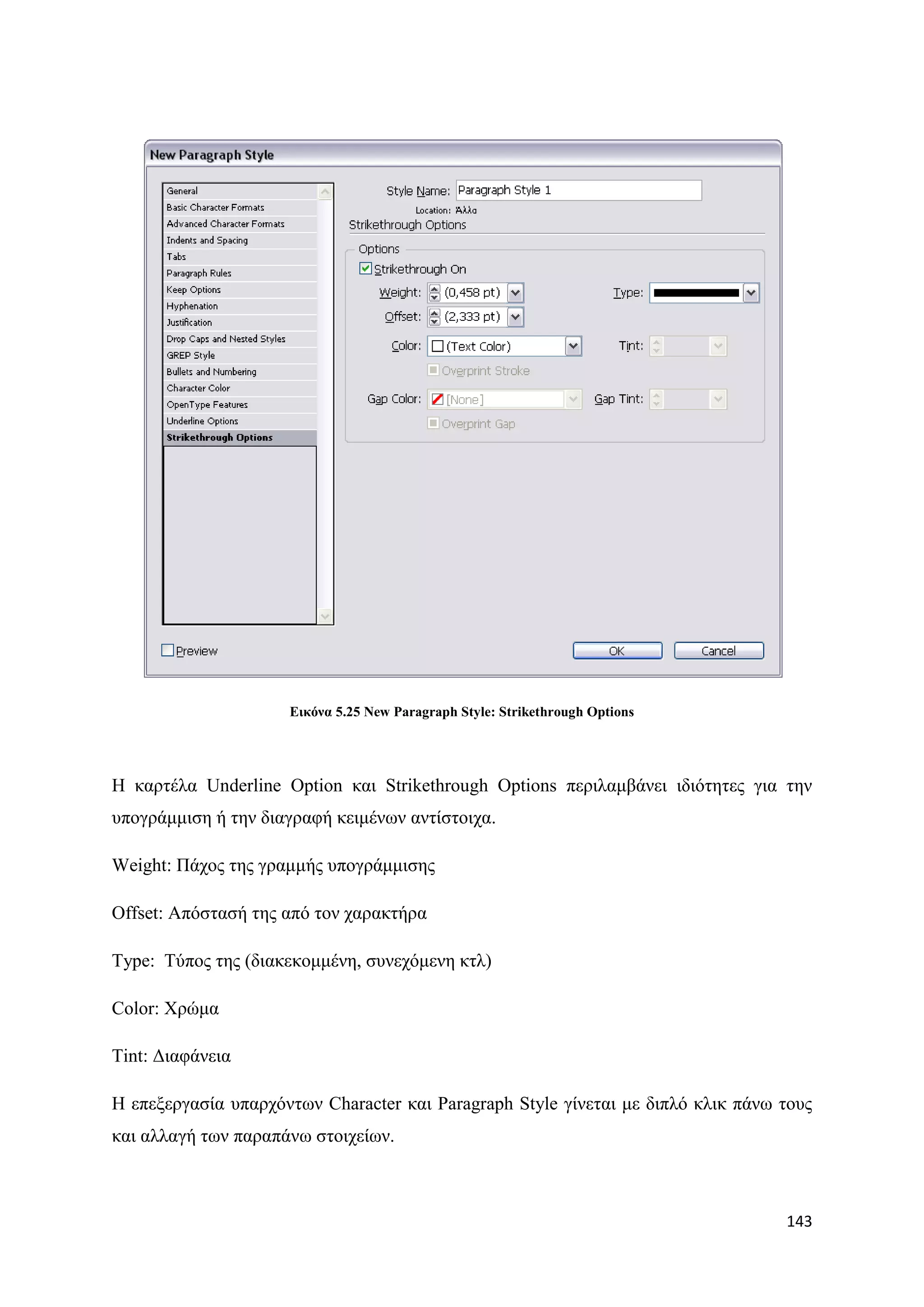 Δηθόλα 5.25 New Paragraph Style: Strikethrough Options




Ζ θαξηέια Underline Option θαη Strikethrough Options πεξηιακβάλεη ηδηφηεηεο γηα ηελ
ππνγξάκκηζε ή ηελ δηαγξαθή θεηκέλσλ αληίζηνηρα.

Weight: Πάρνο ηεο γξακκήο ππνγξάκκηζεο

Offset: Απφζηαζή ηεο απφ ηνλ ραξαθηήξα

Type: Σχπνο ηεο (δηαθεθνκκέλε, ζπλερφκελε θηι)

Color: Υξψκα

Tint: Γηαθάλεηα

Ζ επεμεξγαζία ππαξρφλησλ Character θαη Paragraph Style γίλεηαη κε δηπιφ θιηθ πάλσ ηνπο
θαη αιιαγή ησλ παξαπάλσ ζηνηρείσλ.



                                                                                  143
 