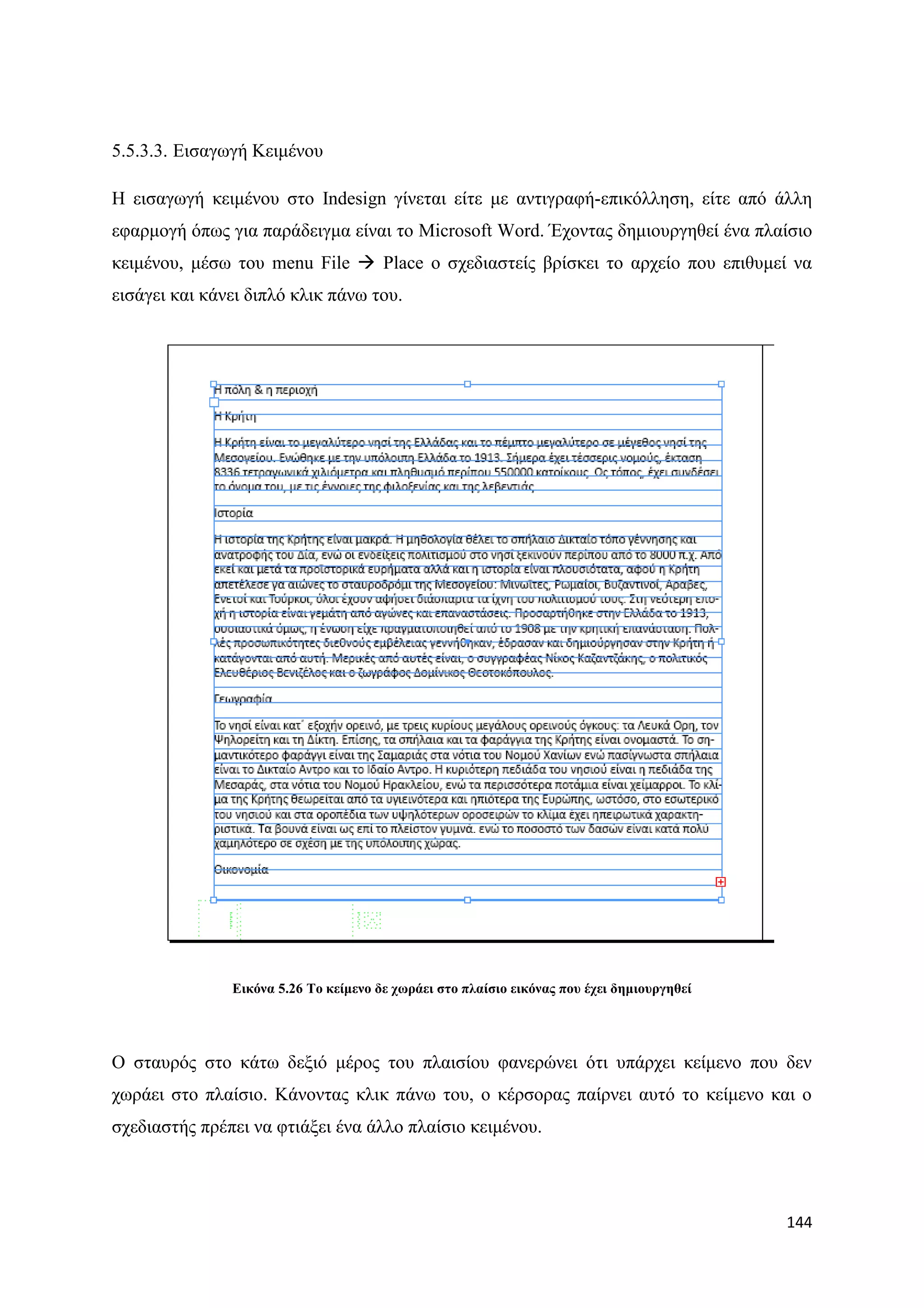 5.5.3.3. Δηζαγσγή Κεηκέλνπ

Ζ εηζαγσγή θεηκέλνπ ζην Indesign γίλεηαη είηε κε αληηγξαθή-επηθφιιεζε, είηε απφ άιιε
εθαξκνγή φπσο γηα παξάδεηγκα είλαη ην Microsoft Word. Έρνληαο δεκηνπξγεζεί έλα πιαίζην
θεηκέλνπ, κέζσ ηνπ menu File  Place ν ζρεδηαζηείο βξίζθεη ην αξρείν πνπ επηζπκεί λα
εηζάγεη θαη θάλεη δηπιφ θιηθ πάλσ ηνπ.




               Δηθόλα 5.26 Σν θείκελν δε ρσξάεη ζην πιαίζην εηθόλαο πνπ έρεη δεκηνπξγεζεί




Ο ζηαπξφο ζην θάησ δεμηφ κέξνο ηνπ πιαηζίνπ θαλεξψλεη φηη ππάξρεη θείκελν πνπ δελ
ρσξάεη ζην πιαίζην. Κάλνληαο θιηθ πάλσ ηνπ, ν θέξζνξαο παίξλεη απηφ ην θείκελν θαη ν
ζρεδηαζηήο πξέπεη λα θηηάμεη έλα άιιν πιαίζην θεηκέλνπ.




                                                                                            144
 