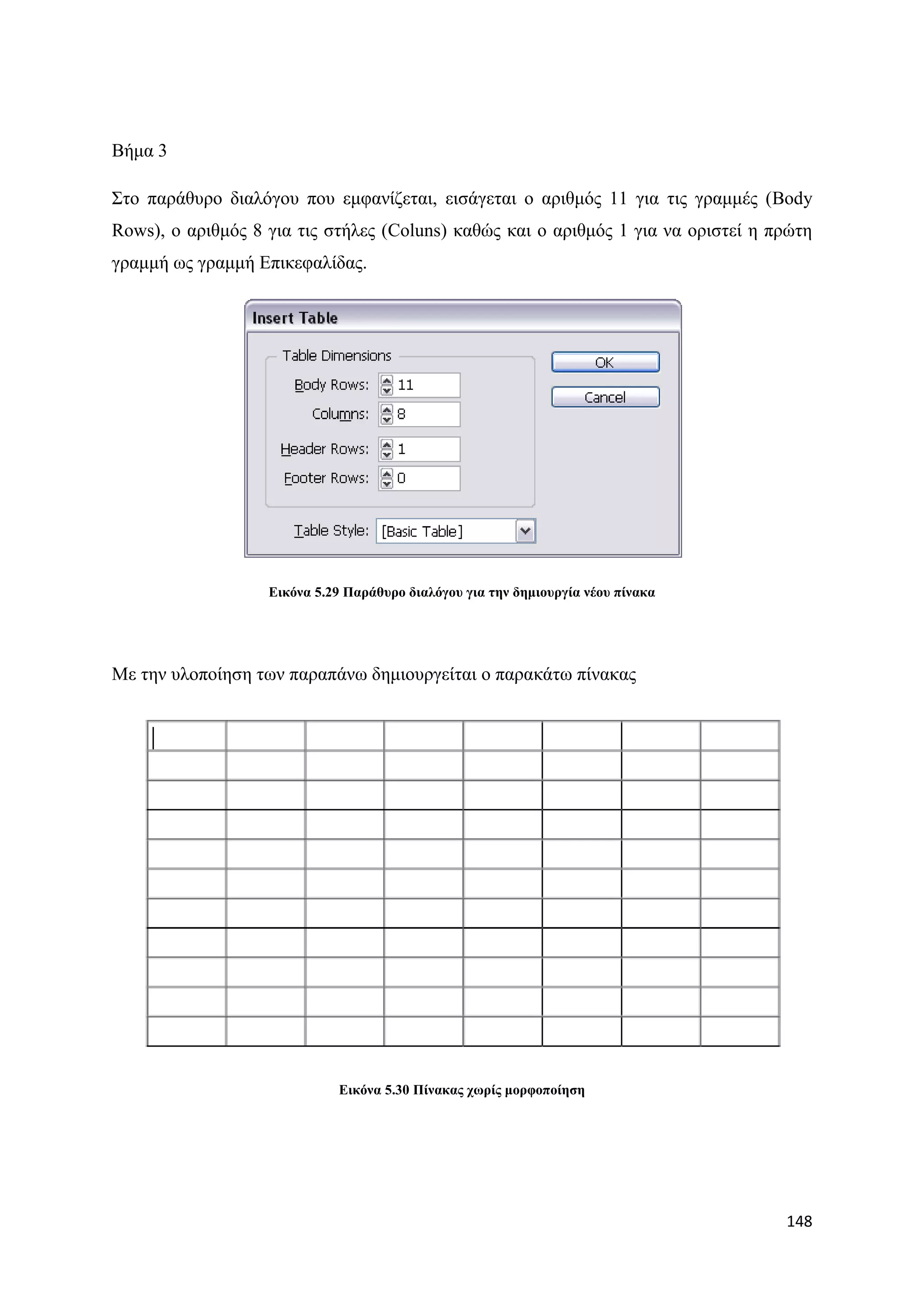Βήκα 3

΢ην παξάζπξν δηαιφγνπ πνπ εκθαλίδεηαη, εηζάγεηαη ν αξηζκφο 11 γηα ηηο γξακκέο (Body
Rows), ν αξηζκφο 8 γηα ηηο ζηήιεο (Coluns) θαζψο θαη ν αξηζκφο 1 γηα λα νξηζηεί ε πξψηε
γξακκή σο γξακκή Δπηθεθαιίδαο.




                   Δηθόλα 5.29 Παξάζπξν δηαιόγνπ γηα ηελ δεκηνπξγία λένπ πίλαθα




Με ηελ πινπνίεζε ησλ παξαπάλσ δεκηνπξγείηαη ν παξαθάησ πίλαθαο




                             Δηθόλα 5.30 Πίλαθαο ρσξίο κνξθνπνίεζε




                                                                                   148
 