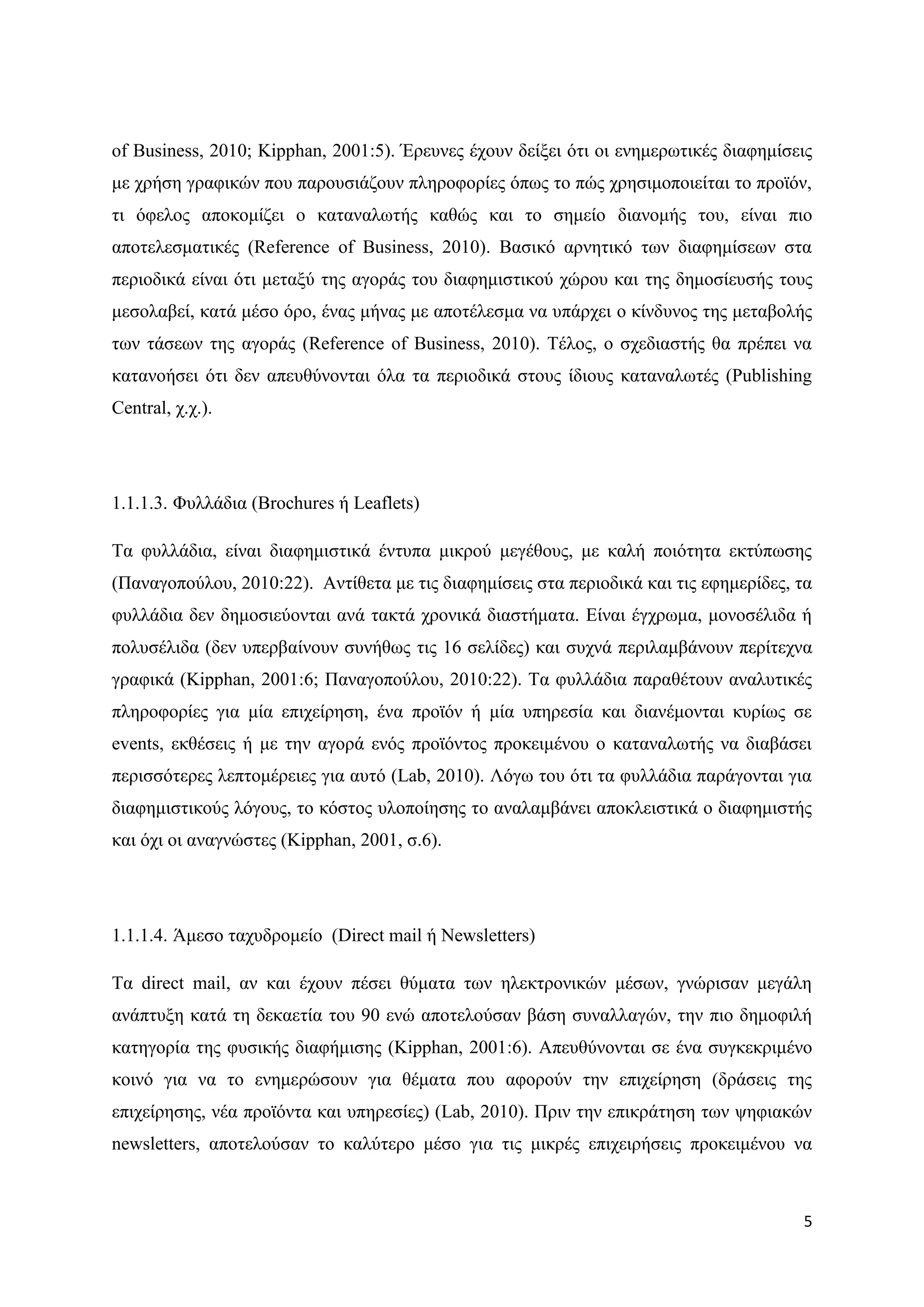 of Business, 2010; Kipphan, 2001:5). Έξεπλεο έρνπλ δείμεη φηη νη ελεκεξσηηθέο δηαθεκίζεηο
κε ρξήζε γξαθηθψλ πνπ παξνπζηάδνπλ πιεξνθνξίεο φπσο ην πψο ρξεζηκνπνηείηαη ην πξντφλ,
ηη φθεινο απνθνκίδεη ν θαηαλαισηήο θαζψο θαη ην ζεκείν δηαλνκήο ηνπ, είλαη πην
απνηειεζκαηηθέο (Reference of Business, 2010). Βαζηθφ αξλεηηθφ ησλ δηαθεκίζεσλ ζηα
πεξηνδηθά είλαη φηη κεηαμχ ηεο αγνξάο ηνπ δηαθεκηζηηθνχ ρψξνπ θαη ηεο δεκνζίεπζήο ηνπο
κεζνιαβεί, θαηά κέζν φξν, έλαο κήλαο κε απνηέιεζκα λα ππάξρεη ν θίλδπλνο ηεο κεηαβνιήο
ησλ ηάζεσλ ηεο αγνξάο (Reference of Business, 2010). Σέινο, ν ζρεδηαζηήο ζα πξέπεη λα
θαηαλνήζεη φηη δελ απεπζχλνληαη φια ηα πεξηνδηθά ζηνπο ίδηνπο θαηαλαισηέο (Publishing
Central, ρ.ρ.).




1.1.1.3. Φπιιάδηα (Brochures ή Leaflets)

Σα θπιιάδηα, είλαη δηαθεκηζηηθά έληππα κηθξνχ κεγέζνπο, κε θαιή πνηφηεηα εθηχπσζεο
(Παλαγνπνχινπ, 2010:22). Αληίζεηα κε ηηο δηαθεκίζεηο ζηα πεξηνδηθά θαη ηηο εθεκεξίδεο, ηα
θπιιάδηα δελ δεκνζηεχνληαη αλά ηαθηά ρξνληθά δηαζηήκαηα. Δίλαη έγρξσκα, κνλνζέιηδα ή
πνιπζέιηδα (δελ ππεξβαίλνπλ ζπλήζσο ηηο 16 ζειίδεο) θαη ζπρλά πεξηιακβάλνπλ πεξίηερλα
γξαθηθά (Kipphan, 2001:6; Παλαγνπνχινπ, 2010:22). Σα θπιιάδηα παξαζέηνπλ αλαιπηηθέο
πιεξνθνξίεο γηα κία επηρείξεζε, έλα πξντφλ ή κία ππεξεζία θαη δηαλέκνληαη θπξίσο ζε
events, εθζέζεηο ή κε ηελ αγνξά ελφο πξντφληνο πξνθεηκέλνπ ν θαηαλαισηήο λα δηαβάζεη
πεξηζζφηεξεο ιεπηνκέξεηεο γηα απηφ (Lab, 2010). Λφγσ ηνπ φηη ηα θπιιάδηα παξάγνληαη γηα
δηαθεκηζηηθνχο ιφγνπο, ην θφζηνο πινπνίεζεο ην αλαιακβάλεη απνθιεηζηηθά ν δηαθεκηζηήο
θαη φρη νη αλαγλψζηεο (Kipphan, 2001, ζ.6).




1.1.1.4. Άκεζν ηαρπδξνκείν (Direct mail ή Newsletters)

Σα direct mail, αλ θαη έρνπλ πέζεη ζχκαηα ησλ ειεθηξνληθψλ κέζσλ, γλψξηζαλ κεγάιε
αλάπηπμε θαηά ηε δεθαεηία ηνπ 90 ελψ απνηεινχζαλ βάζε ζπλαιιαγψλ, ηελ πην δεκνθηιή
θαηεγνξία ηεο θπζηθήο δηαθήκηζεο (Kipphan, 2001:6). Απεπζχλνληαη ζε έλα ζπγθεθξηκέλν
θνηλφ γηα λα ην ελεκεξψζνπλ γηα ζέκαηα πνπ αθνξνχλ ηελ επηρείξεζε (δξάζεηο ηεο
επηρείξεζεο, λέα πξντφληα θαη ππεξεζίεο) (Lab, 2010). Πξηλ ηελ επηθξάηεζε ησλ ςεθηαθψλ
newsletters, απνηεινχζαλ ην θαιχηεξν κέζν γηα ηηο κηθξέο επηρεηξήζεηο πξνθεηκέλνπ λα



                                                                                       5
 