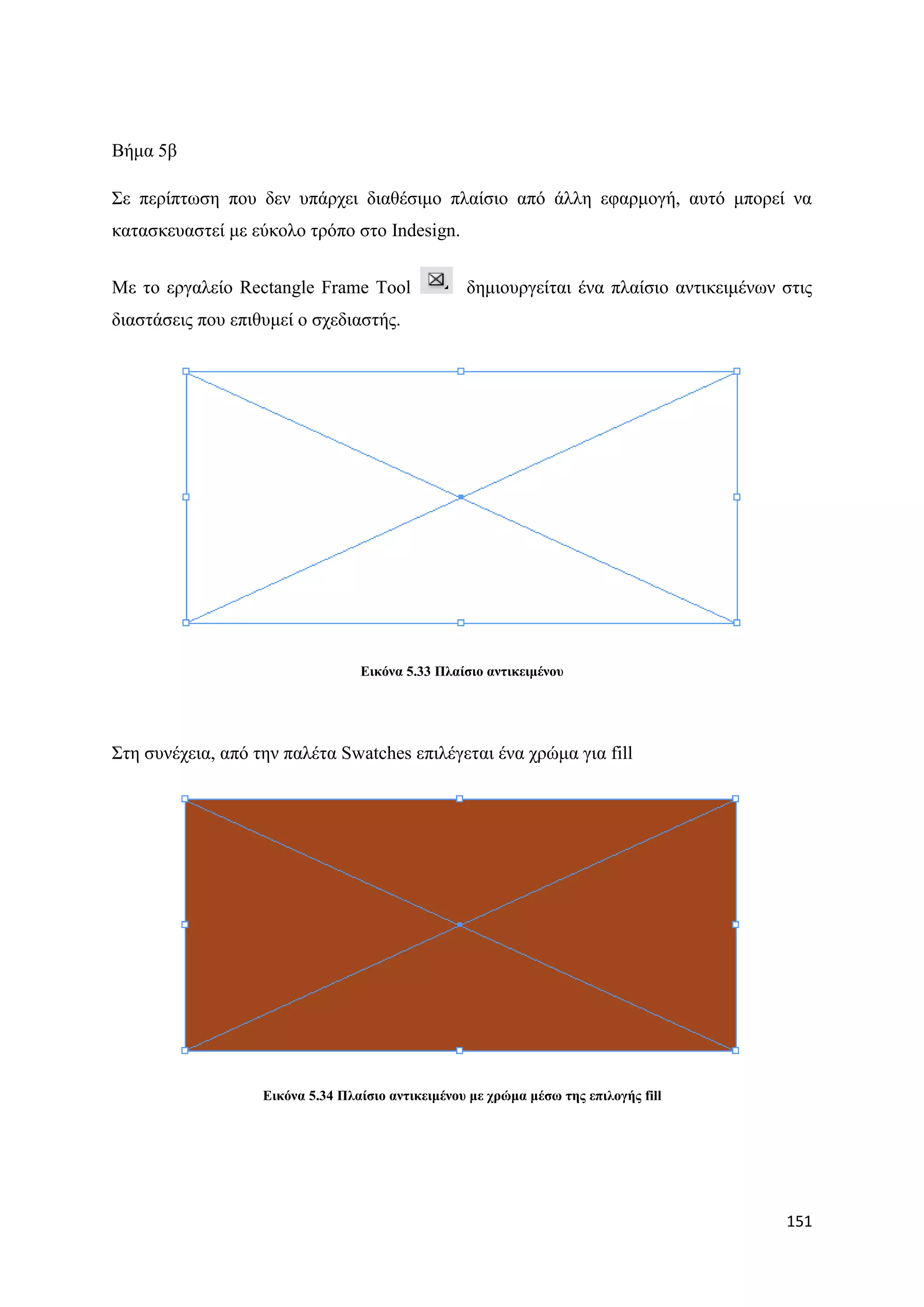 Βήκα 5β

΢ε πεξίπησζε πνπ δελ ππάξρεη δηαζέζηκν πιαίζην απφ άιιε εθαξκνγή, απηφ κπνξεί λα
θαηαζθεπαζηεί κε εχθνιν ηξφπν ζην Indesign.


Με ην εξγαιείν Rectangle Frame Tool                δεκηνπξγείηαη έλα πιαίζην αληηθεηκέλσλ ζηηο
δηαζηάζεηο πνπ επηζπκεί ν ζρεδηαζηήο.




                                  Δηθόλα 5.33 Πιαίζην αληηθεηκέλνπ




΢ηε ζπλέρεηα, απφ ηελ παιέηα Swatches επηιέγεηαη έλα ρξψκα γηα fill




                   Δηθόλα 5.34 Πιαίζην αληηθεηκέλνπ κε ρξώκα κέζσ ηεο επηινγήο fill




                                                                                          151
 