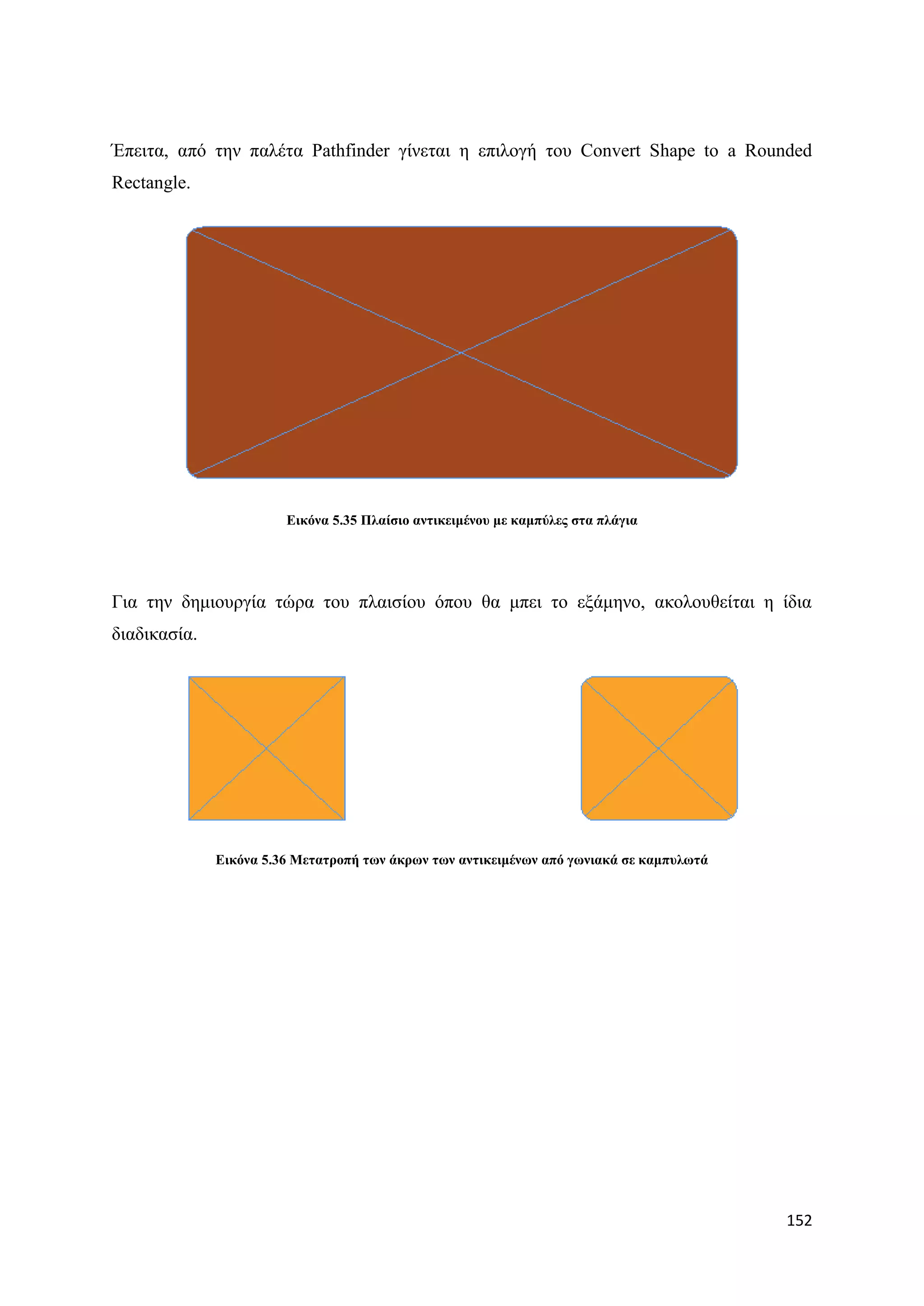 Έπεηηα, απφ ηελ παιέηα Pathfinder γίλεηαη ε επηινγή ηνπ Convert Shape to a Rounded
Rectangle.




                        Δηθόλα 5.35 Πιαίζην αληηθεηκέλνπ κε θακπύιεο ζηα πιάγηα




Γηα ηελ δεκηνπξγία ηψξα ηνπ πιαηζίνπ φπνπ ζα κπεη ην εμάκελν, αθνινπζείηαη ε ίδηα
δηαδηθαζία.




              Δηθόλα 5.36 Μεηαηξνπή ησλ άθξσλ ησλ αληηθεηκέλσλ από γσληαθά ζε θακππισηά




                                                                                          152
 