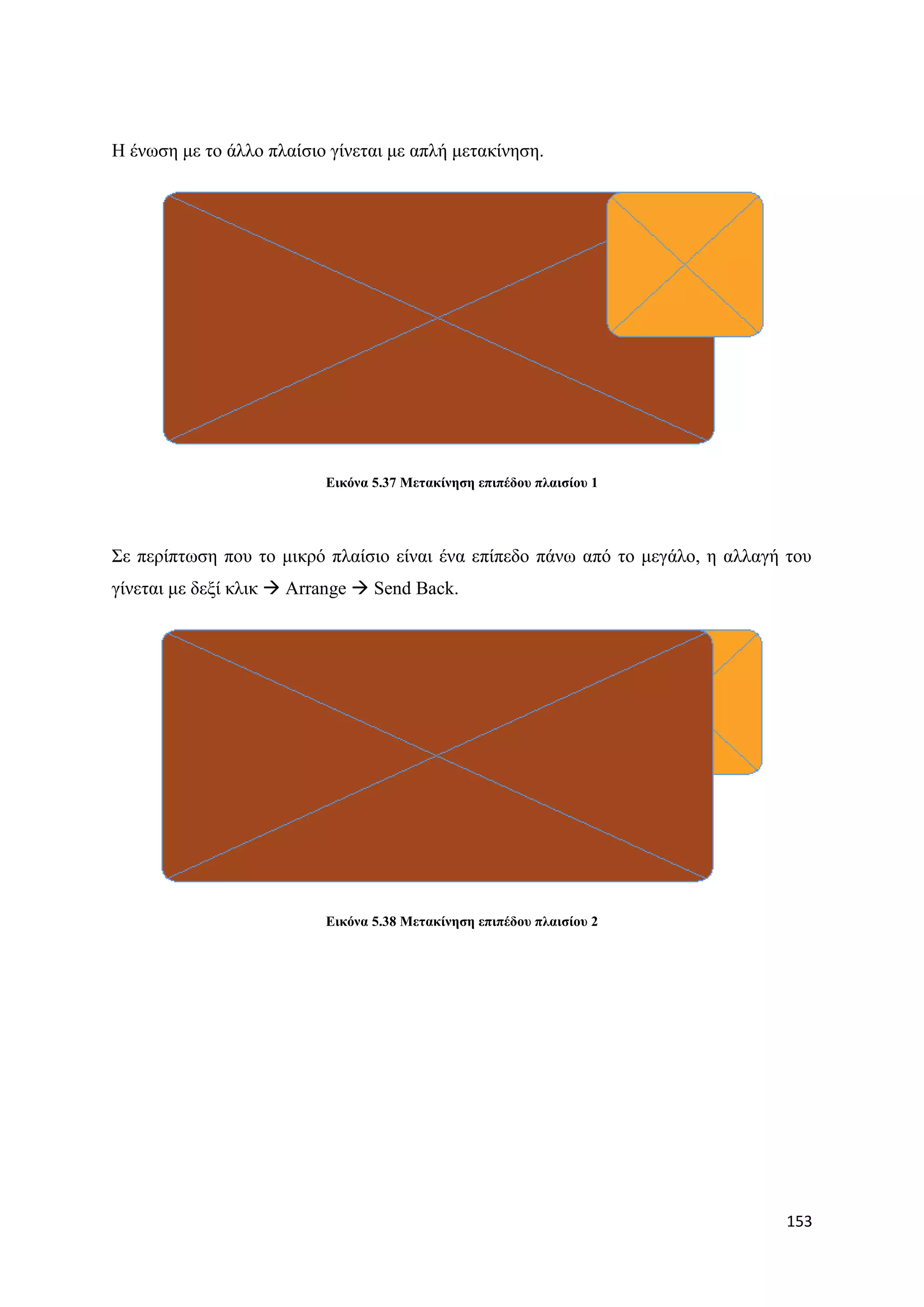 Ζ έλσζε κε ην άιιν πιαίζην γίλεηαη κε απιή κεηαθίλεζε.




                          Δηθόλα 5.37 Μεηαθίλεζε επηπέδνπ πιαηζίνπ 1




΢ε πεξίπησζε πνπ ην κηθξφ πιαίζην είλαη έλα επίπεδν πάλσ απφ ην κεγάιν, ε αιιαγή ηνπ
γίλεηαη κε δεμί θιηθ  Arrange  Send Back.




                          Δηθόλα 5.38 Μεηαθίλεζε επηπέδνπ πιαηζίνπ 2




                                                                                 153
 