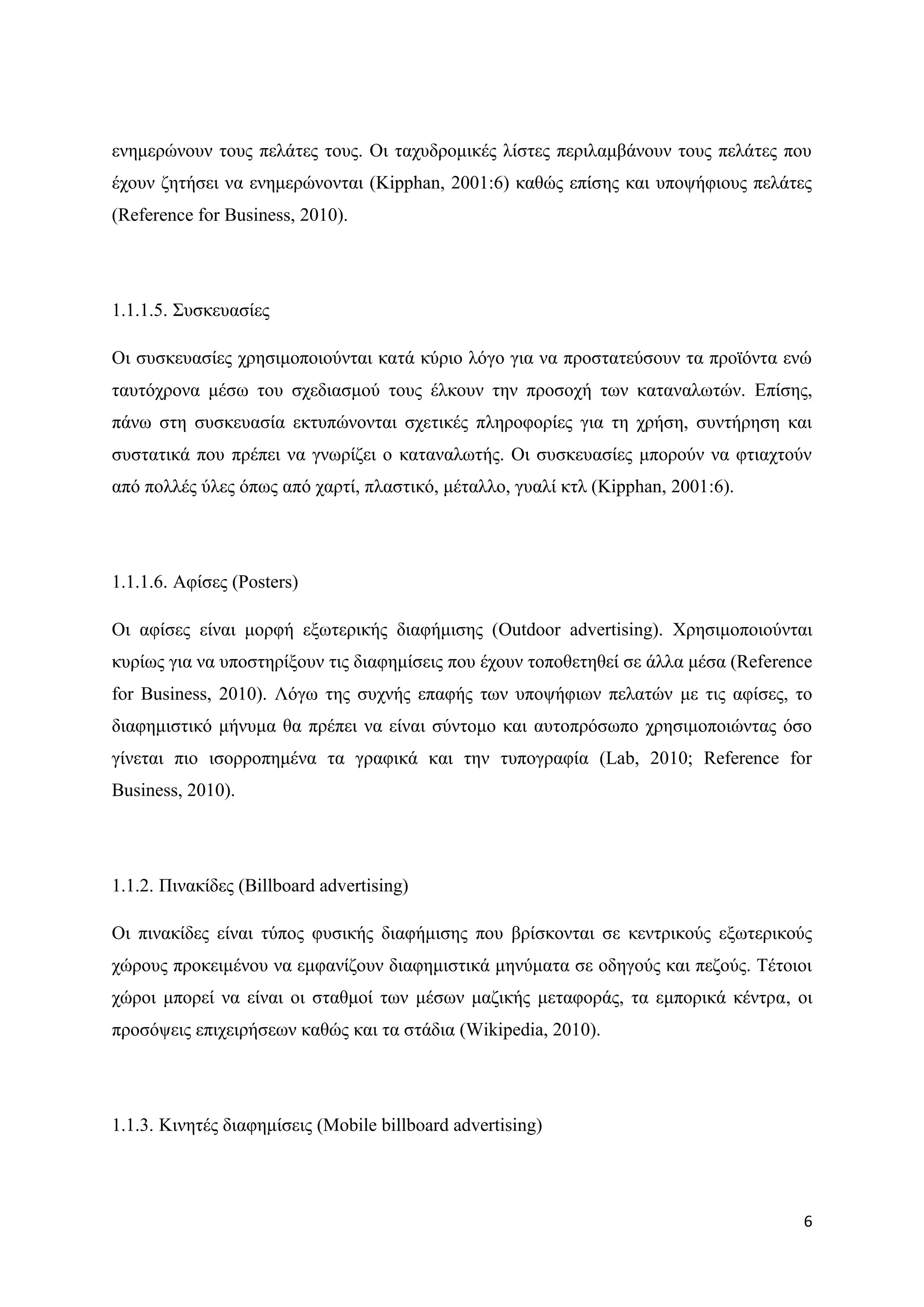 ελεκεξψλνπλ ηνπο πειάηεο ηνπο. Οη ηαρπδξνκηθέο ιίζηεο πεξηιακβάλνπλ ηνπο πειάηεο πνπ
έρνπλ δεηήζεη λα ελεκεξψλνληαη (Kipphan, 2001:6) θαζψο επίζεο θαη ππνςήθηνπο πειάηεο
(Reference for Business, 2010).




1.1.1.5. ΢πζθεπαζίεο

Οη ζπζθεπαζίεο ρξεζηκνπνηνχληαη θαηά θχξην ιφγν γηα λα πξνζηαηεχζνπλ ηα πξντφληα ελψ
ηαπηφρξνλα κέζσ ηνπ ζρεδηαζκνχ ηνπο έιθνπλ ηελ πξνζνρή ησλ θαηαλαισηψλ. Δπίζεο,
πάλσ ζηε ζπζθεπαζία εθηππψλνληαη ζρεηηθέο πιεξνθνξίεο γηα ηε ρξήζε, ζπληήξεζε θαη
ζπζηαηηθά πνπ πξέπεη λα γλσξίδεη ν θαηαλαισηήο. Οη ζπζθεπαζίεο κπνξνχλ λα θηηαρηνχλ
απφ πνιιέο χιεο φπσο απφ ραξηί, πιαζηηθφ, κέηαιιν, γπαιί θηι (Kipphan, 2001:6).




1.1.1.6. Αθίζεο (Posters)

Οη αθίζεο είλαη κνξθή εμσηεξηθήο δηαθήκηζεο (Outdoor advertising). Υξεζηκνπνηνχληαη
θπξίσο γηα λα ππνζηεξίμνπλ ηηο δηαθεκίζεηο πνπ έρνπλ ηνπνζεηεζεί ζε άιια κέζα (Reference
for Business, 2010). Λφγσ ηεο ζπρλήο επαθήο ησλ ππνςήθησλ πειαηψλ κε ηηο αθίζεο, ην
δηαθεκηζηηθφ κήλπκα ζα πξέπεη λα είλαη ζχληνκν θαη απηνπξφζσπν ρξεζηκνπνηψληαο φζν
γίλεηαη πην ηζνξξνπεκέλα ηα γξαθηθά θαη ηελ ηππνγξαθία (Lab, 2010; Reference for
Business, 2010).




1.1.2. Πηλαθίδεο (Billboard advertising)

Οη πηλαθίδεο είλαη ηχπνο θπζηθήο δηαθήκηζεο πνπ βξίζθνληαη ζε θεληξηθνχο εμσηεξηθνχο
ρψξνπο πξνθεηκέλνπ λα εκθαλίδνπλ δηαθεκηζηηθά κελχκαηα ζε νδεγνχο θαη πεδνχο. Σέηνηνη
ρψξνη κπνξεί λα είλαη νη ζηαζκνί ησλ κέζσλ καδηθήο κεηαθνξάο, ηα εκπνξηθά θέληξα, νη
πξνζφςεηο επηρεηξήζεσλ θαζψο θαη ηα ζηάδηα (Wikipedia, 2010).




1.1.3. Κηλεηέο δηαθεκίζεηο (Mobile billboard advertising)




                                                                                      6
 