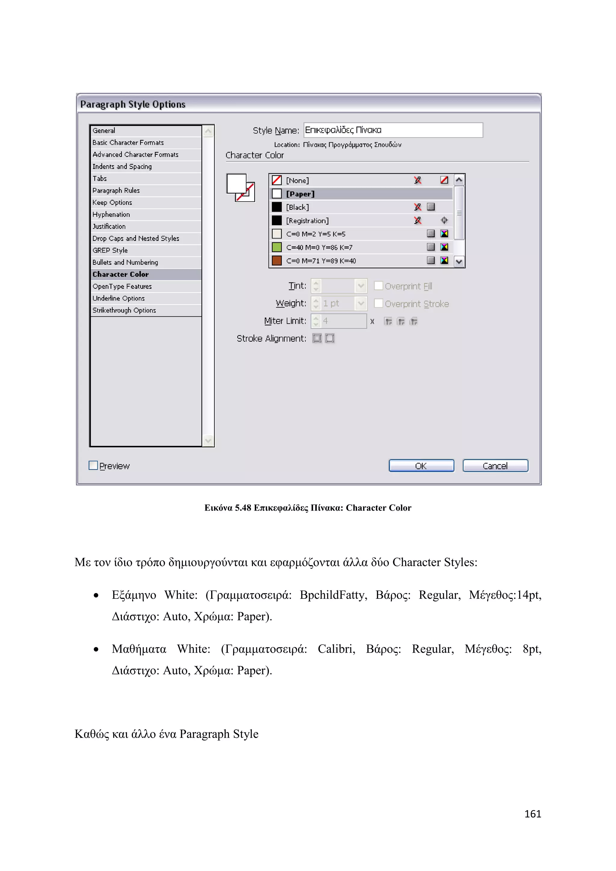 Δηθόλα 5.48 Δπηθεθαιίδεο Πίλαθα: Character Color




Με ηνλ ίδην ηξφπν δεκηνπξγνχληαη θαη εθαξκφδνληαη άιια δχν Character Styles:

      Δμάκελν White: (Γξακκαηνζεηξά: BpchildFatty, Βάξνο: Regular, Μέγεζνο:14pt,
       Γηάζηηρν: Auto, Υξψκα: Paper).

      Μαζήκαηα White: (Γξακκαηνζεηξά: Calibri, Βάξνο: Regular, Μέγεζνο: 8pt,
       Γηάζηηρν: Auto, Υξψκα: Paper).




Καζψο θαη άιιν έλα Paragraph Style




                                                                               161
 