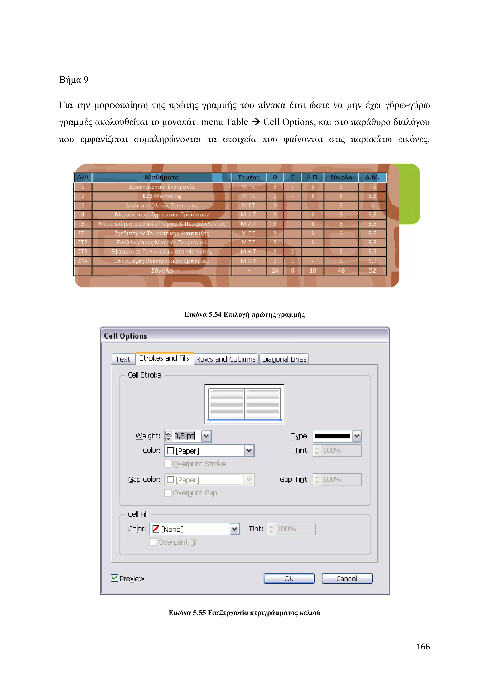 Βήκα 9

Γηα ηελ κνξθνπνίεζε ηεο πξψηεο γξακκήο ηνπ πίλαθα έηζη ψζηε λα κελ έρεη γχξσ-γχξσ
γξακκέο αθνινπζείηαη ην κνλνπάηη menu Table  Cell Options, θαη ζην παξάζπξν δηαιφγνπ
πνπ εκθαλίδεηαη ζπκπιεξψλνληαη ηα ζηνηρεία πνπ θαίλνληαη ζηηο παξαθάησ εηθφλεο.




                             Δηθόλα 5.54 Δπηινγή πξώηεο γξακκήο




                         Δηθόλα 5.55 Δπεμεξγαζία πεξηγξάκκαηνο θειηνύ



                                                                                 166
 