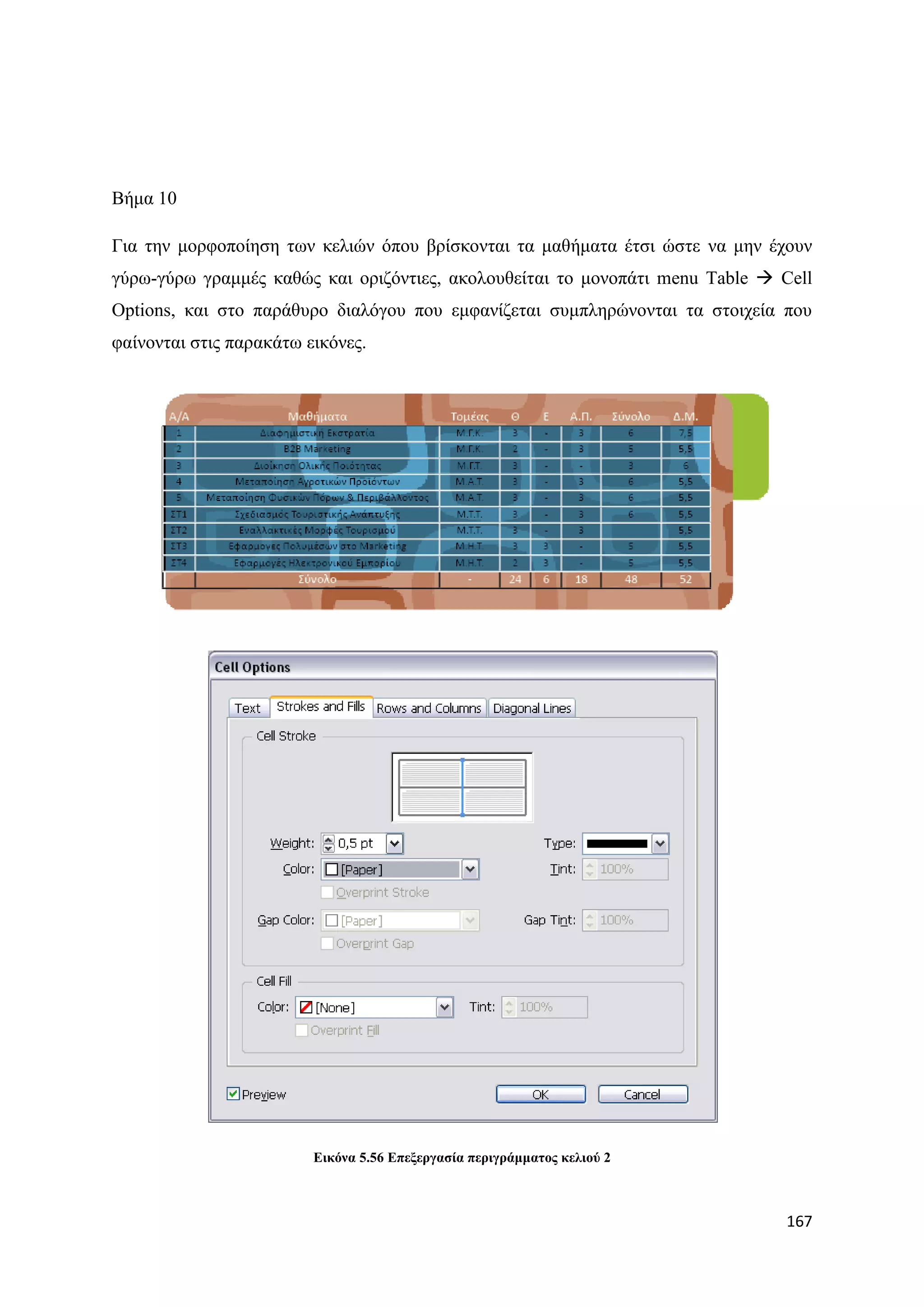 Βήκα 10

Γηα ηελ κνξθνπνίεζε ησλ θειηψλ φπνπ βξίζθνληαη ηα καζήκαηα έηζη ψζηε λα κελ έρνπλ
γχξσ-γχξσ γξακκέο θαζψο θαη νξηδφληηεο, αθνινπζείηαη ην κνλνπάηη menu Table  Cell
Options, θαη ζην παξάζπξν δηαιφγνπ πνπ εκθαλίδεηαη ζπκπιεξψλνληαη ηα ζηνηρεία πνπ
θαίλνληαη ζηηο παξαθάησ εηθφλεο.




                         Δηθόλα 5.56 Δπεμεξγαζία πεξηγξάκκαηνο θειηνύ 2



                                                                              167
 