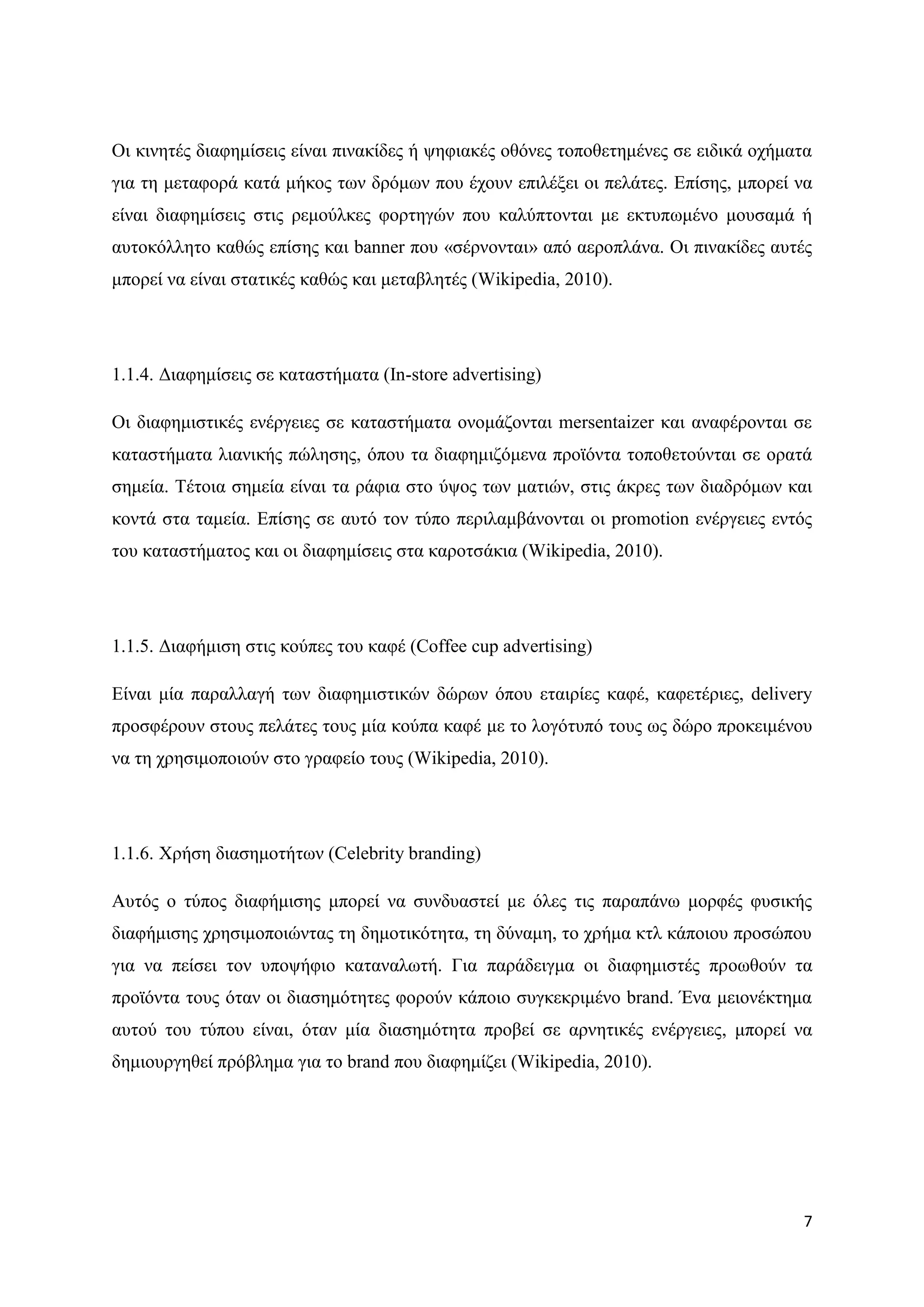Οη θηλεηέο δηαθεκίζεηο είλαη πηλαθίδεο ή ςεθηαθέο νζφλεο ηνπνζεηεκέλεο ζε εηδηθά νρήκαηα
γηα ηε κεηαθνξά θαηά κήθνο ησλ δξφκσλ πνπ έρνπλ επηιέμεη νη πειάηεο. Δπίζεο, κπνξεί λα
είλαη δηαθεκίζεηο ζηηο ξεκνχιθεο θνξηεγψλ πνπ θαιχπηνληαη κε εθηππσκέλν κνπζακά ή
απηνθφιιεην θαζψο επίζεο θαη banner πνπ «ζέξλνληαη» απφ αεξνπιάλα. Οη πηλαθίδεο απηέο
κπνξεί λα είλαη ζηαηηθέο θαζψο θαη κεηαβιεηέο (Wikipedia, 2010).




1.1.4. Γηαθεκίζεηο ζε θαηαζηήκαηα (In-store advertising)

Οη δηαθεκηζηηθέο ελέξγεηεο ζε θαηαζηήκαηα νλνκάδνληαη mersentaizer θαη αλαθέξνληαη ζε
θαηαζηήκαηα ιηαληθήο πψιεζεο, φπνπ ηα δηαθεκηδφκελα πξντφληα ηνπνζεηνχληαη ζε νξαηά
ζεκεία. Σέηνηα ζεκεία είλαη ηα ξάθηα ζην χςνο ησλ καηηψλ, ζηηο άθξεο ησλ δηαδξφκσλ θαη
θνληά ζηα ηακεία. Δπίζεο ζε απηφ ηνλ ηχπν πεξηιακβάλνληαη νη promotion ελέξγεηεο εληφο
ηνπ θαηαζηήκαηνο θαη νη δηαθεκίζεηο ζηα θαξνηζάθηα (Wikipedia, 2010).




1.1.5. Γηαθήκηζε ζηηο θνχπεο ηνπ θαθέ (Coffee cup advertising)

Δίλαη κία παξαιιαγή ησλ δηαθεκηζηηθψλ δψξσλ φπνπ εηαηξίεο θαθέ, θαθεηέξηεο, delivery
πξνζθέξνπλ ζηνπο πειάηεο ηνπο κία θνχπα θαθέ κε ην ινγφηππφ ηνπο σο δψξν πξνθεηκέλνπ
λα ηε ρξεζηκνπνηνχλ ζην γξαθείν ηνπο (Wikipedia, 2010).




1.1.6. Υξήζε δηαζεκνηήησλ (Celebrity branding)

Απηφο ν ηχπνο δηαθήκηζεο κπνξεί λα ζπλδπαζηεί κε φιεο ηηο παξαπάλσ κνξθέο θπζηθήο
δηαθήκηζεο ρξεζηκνπνηψληαο ηε δεκνηηθφηεηα, ηε δχλακε, ην ρξήκα θηι θάπνηνπ πξνζψπνπ
γηα λα πείζεη ηνλ ππνςήθην θαηαλαισηή. Γηα παξάδεηγκα νη δηαθεκηζηέο πξνσζνχλ ηα
πξντφληα ηνπο φηαλ νη δηαζεκφηεηεο θνξνχλ θάπνην ζπγθεθξηκέλν brand. Έλα κεηνλέθηεκα
απηνχ ηνπ ηχπνπ είλαη, φηαλ κία δηαζεκφηεηα πξνβεί ζε αξλεηηθέο ελέξγεηεο, κπνξεί λα
δεκηνπξγεζεί πξφβιεκα γηα ην brand πνπ δηαθεκίδεη (Wikipedia, 2010).




                                                                                      7
 