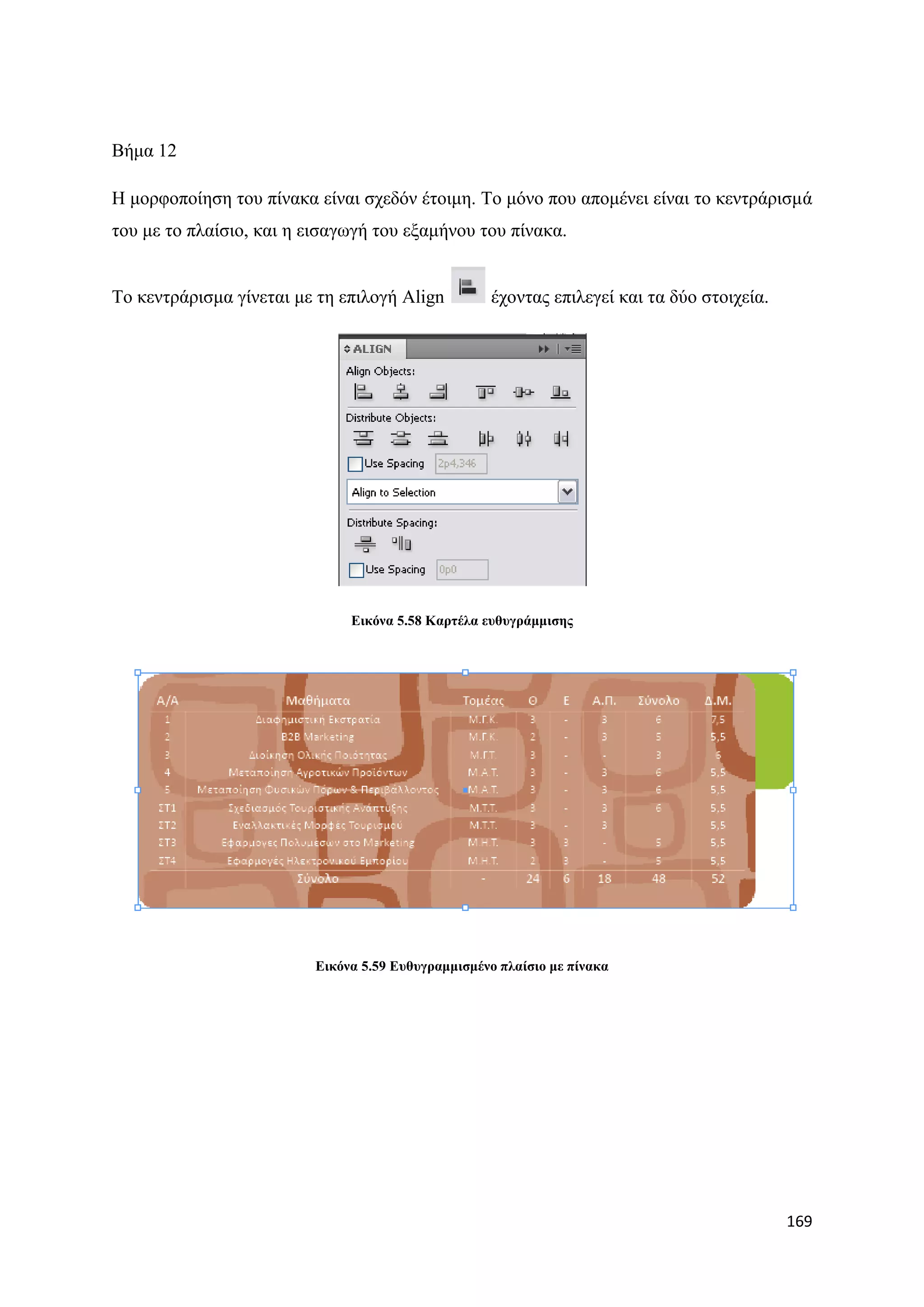 Βήκα 12

Ζ κνξθνπνίεζε ηνπ πίλαθα είλαη ζρεδφλ έηνηκε. Σν κφλν πνπ απνκέλεη είλαη ην θεληξάξηζκά
ηνπ κε ην πιαίζην, θαη ε εηζαγσγή ηνπ εμακήλνπ ηνπ πίλαθα.


Σν θεληξάξηζκα γίλεηαη κε ηε επηινγή Align         έρνληαο επηιεγεί θαη ηα δχν ζηνηρεία.




                              Δηθόλα 5.58 Καξηέια επζπγξάκκηζεο




                         Δηθόλα 5.59 Δπζπγξακκηζκέλν πιαίζην κε πίλαθα




                                                                                           169
 