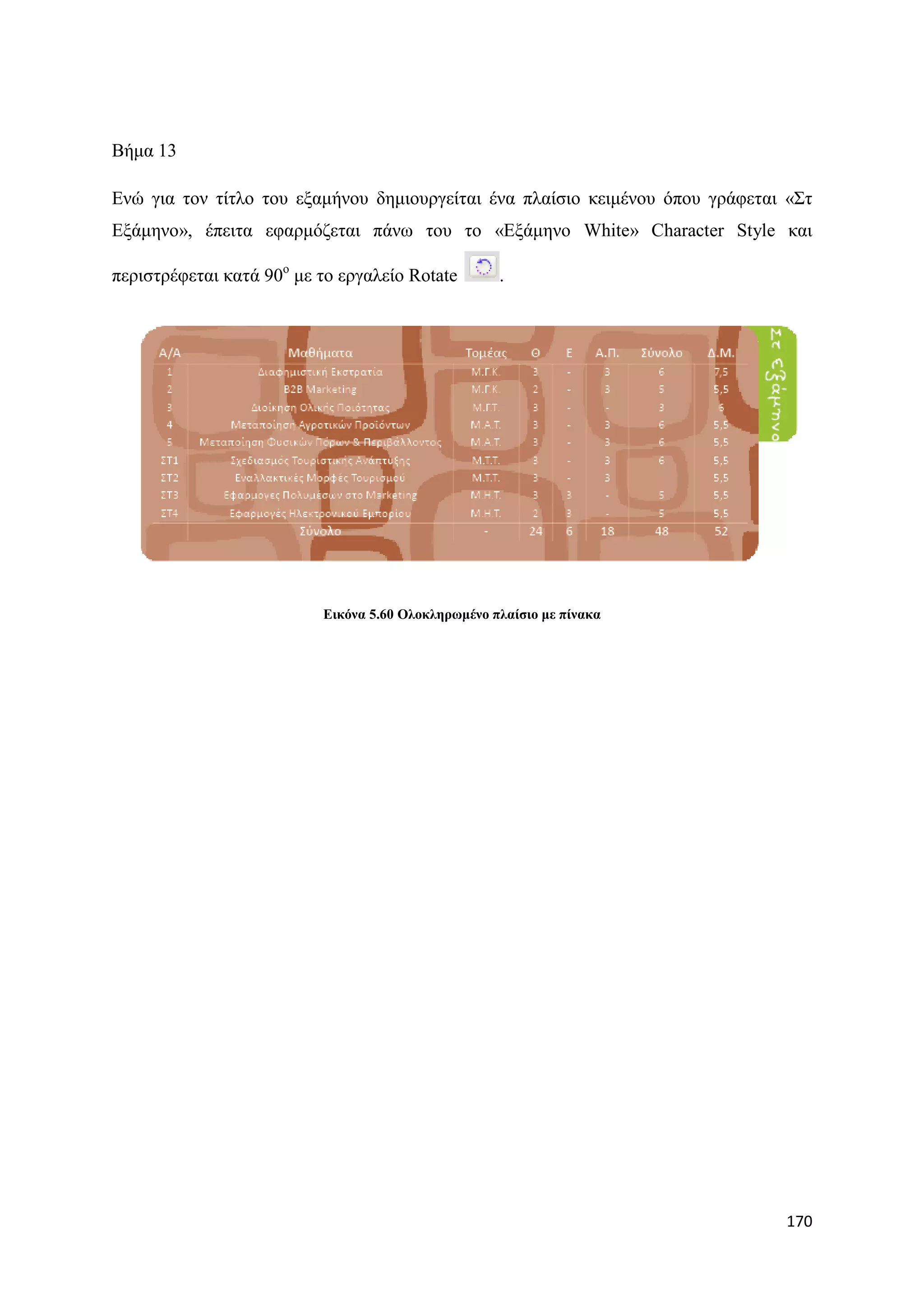 Βήκα 13

Δλψ γηα ηνλ ηίηιν ηνπ εμακήλνπ δεκηνπξγείηαη έλα πιαίζην θεηκέλνπ φπνπ γξάθεηαη «΢η
Δμάκελν», έπεηηα εθαξκφδεηαη πάλσ ηνπ ην «Δμάκελν White» Character Style θαη

πεξηζηξέθεηαη θαηά 90ν κε ην εξγαιείν Rotate        .




                          Δηθόλα 5.60 Οινθιεξσκέλν πιαίζην κε πίλαθα




                                                                               170
 