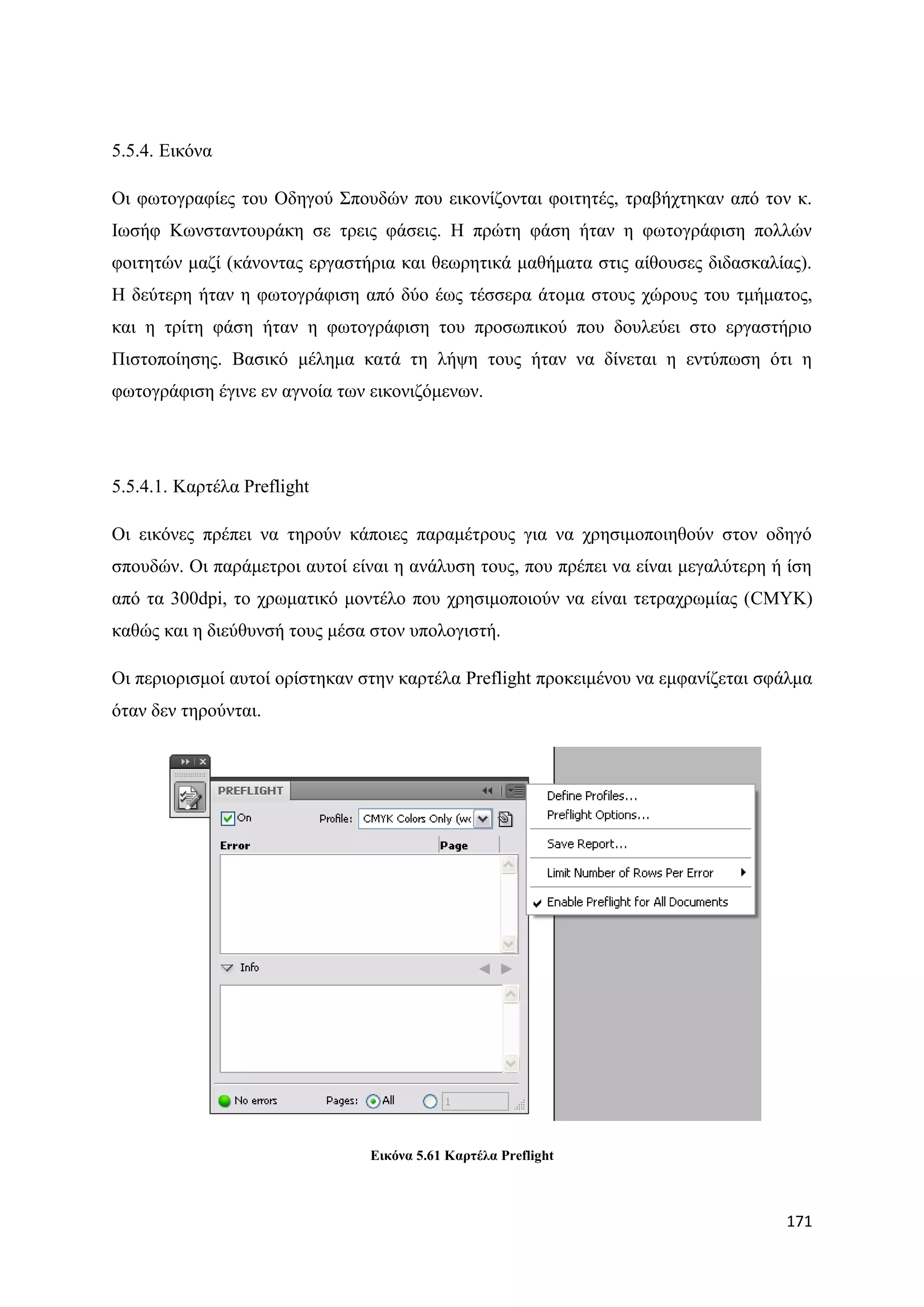 5.5.4. Δηθφλα

Οη θσηνγξαθίεο ηνπ Οδεγνχ ΢πνπδψλ πνπ εηθνλίδνληαη θνηηεηέο, ηξαβήρηεθαλ απφ ηνλ θ.
Ησζήθ Κσλζηαληνπξάθε ζε ηξεηο θάζεηο. Ζ πξψηε θάζε ήηαλ ε θσηνγξάθηζε πνιιψλ
θνηηεηψλ καδί (θάλνληαο εξγαζηήξηα θαη ζεσξεηηθά καζήκαηα ζηηο αίζνπζεο δηδαζθαιίαο).
Ζ δεχηεξε ήηαλ ε θσηνγξάθηζε απφ δχν έσο ηέζζεξα άηνκα ζηνπο ρψξνπο ηνπ ηκήκαηνο,
θαη ε ηξίηε θάζε ήηαλ ε θσηνγξάθηζε ηνπ πξνζσπηθνχ πνπ δνπιεχεη ζην εξγαζηήξην
Πηζηνπνίεζεο. Βαζηθφ κέιεκα θαηά ηε ιήςε ηνπο ήηαλ λα δίλεηαη ε εληχπσζε φηη ε
θσηνγξάθηζε έγηλε ελ αγλνία ησλ εηθνληδφκελσλ.




5.5.4.1. Καξηέια Preflight

Οη εηθφλεο πξέπεη λα ηεξνχλ θάπνηεο παξακέηξνπο γηα λα ρξεζηκνπνηεζνχλ ζηνλ νδεγφ
ζπνπδψλ. Οη παξάκεηξνη απηνί είλαη ε αλάιπζε ηνπο, πνπ πξέπεη λα είλαη κεγαιχηεξε ή ίζε
απφ ηα 300dpi, ην ρξσκαηηθφ κνληέιν πνπ ρξεζηκνπνηνχλ λα είλαη ηεηξαρξσκίαο (CMYK)
θαζψο θαη ε δηεχζπλζή ηνπο κέζα ζηνλ ππνινγηζηή.

Οη πεξηνξηζκνί απηνί νξίζηεθαλ ζηελ θαξηέια Preflight πξνθεηκέλνπ λα εκθαλίδεηαη ζθάικα
φηαλ δελ ηεξνχληαη.




                                Δηθόλα 5.61 Kαξηέια Preflight



                                                                                   171
 