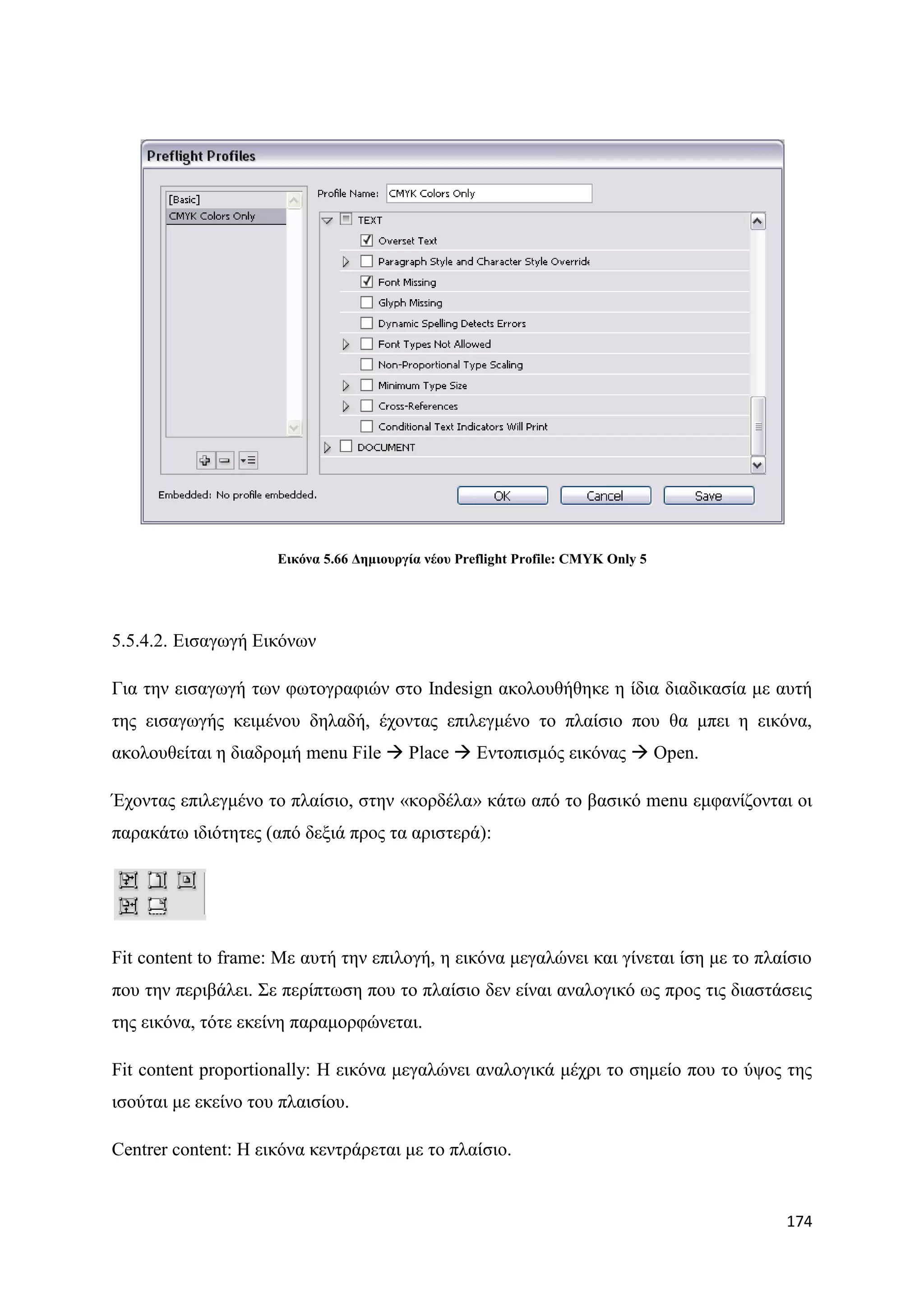 Δηθόλα 5.66 Γεκηνπξγία λένπ Preflight Profile: CMYK Only 5




5.5.4.2. Δηζαγσγή Δηθφλσλ

Γηα ηελ εηζαγσγή ησλ θσηνγξαθηψλ ζην Indesign αθνινπζήζεθε ε ίδηα δηαδηθαζία κε απηή
ηεο εηζαγσγήο θεηκέλνπ δειαδή, έρνληαο επηιεγκέλν ην πιαίζην πνπ ζα κπεη ε εηθφλα,
αθνινπζείηαη ε δηαδξνκή menu File  Place  Δληνπηζκφο εηθφλαο  Open.

Έρνληαο επηιεγκέλν ην πιαίζην, ζηελ «θνξδέια» θάησ απφ ην βαζηθφ menu εκθαλίδνληαη νη
παξαθάησ ηδηφηεηεο (απφ δεμηά πξνο ηα αξηζηεξά):




Fit content to frame: Με απηή ηελ επηινγή, ε εηθφλα κεγαιψλεη θαη γίλεηαη ίζε κε ην πιαίζην
πνπ ηελ πεξηβάιεη. ΢ε πεξίπησζε πνπ ην πιαίζην δελ είλαη αλαινγηθφ σο πξνο ηηο δηαζηάζεηο
ηεο εηθφλα, ηφηε εθείλε παξακνξθψλεηαη.

Fit content proportionally: Ζ εηθφλα κεγαιψλεη αλαινγηθά κέρξη ην ζεκείν πνπ ην χςνο ηεο
ηζνχηαη κε εθείλν ηνπ πιαηζίνπ.

Centrer content: Ζ εηθφλα θεληξάξεηαη κε ην πιαίζην.


                                                                                       174
 