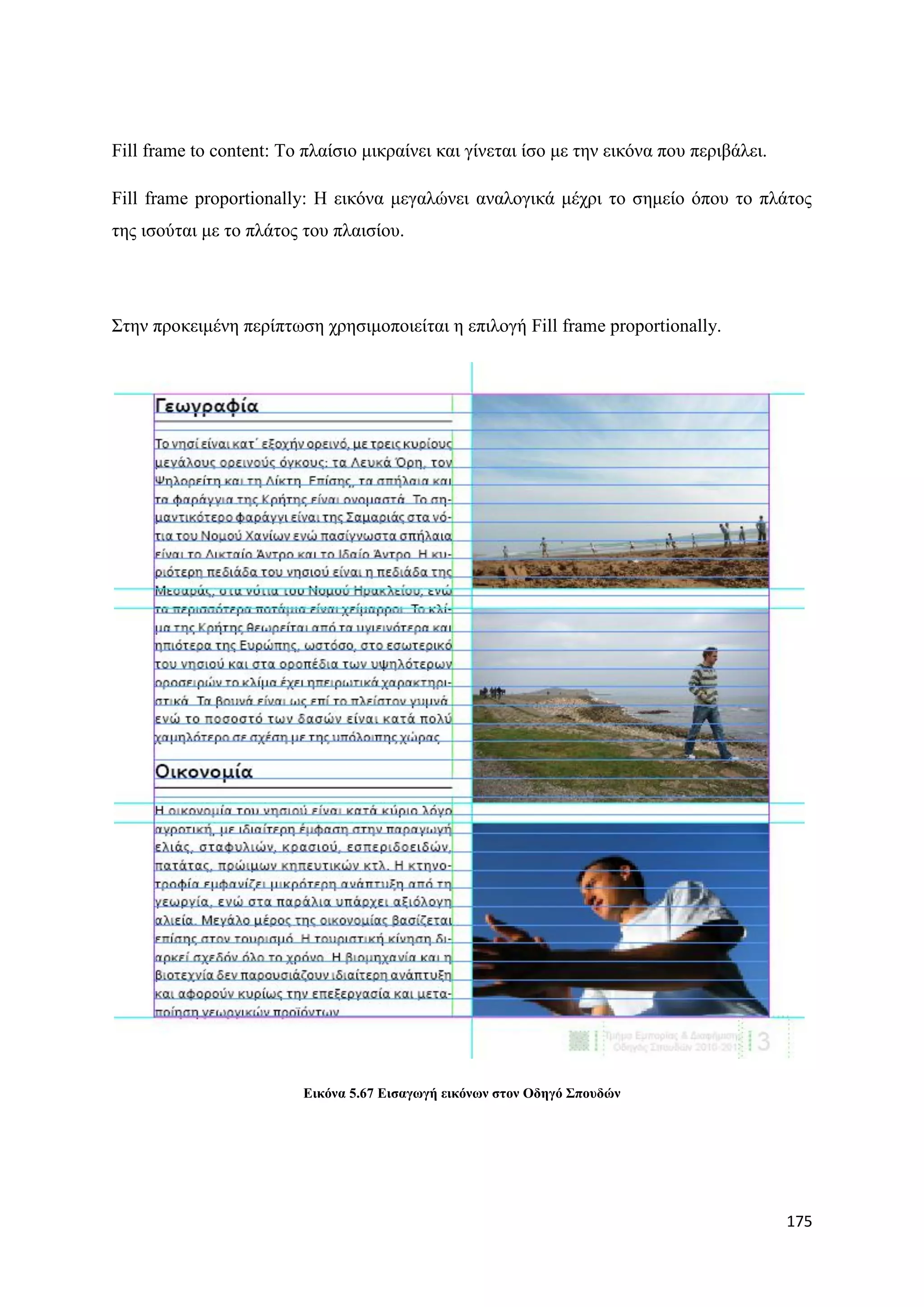 Fill frame to content: Σν πιαίζην κηθξαίλεη θαη γίλεηαη ίζν κε ηελ εηθφλα πνπ πεξηβάιεη.

Fill frame proportionally: Ζ εηθφλα κεγαιψλεη αλαινγηθά κέρξη ην ζεκείν φπνπ ην πιάηνο
ηεο ηζνχηαη κε ην πιάηνο ηνπ πιαηζίνπ.




΢ηελ πξνθεηκέλε πεξίπησζε ρξεζηκνπνηείηαη ε επηινγή Fill frame proportionally.




                         Δηθόλα 5.67 Δηζαγσγή εηθόλσλ ζηνλ Οδεγό ΢πνπδώλ




                                                                                           175
 