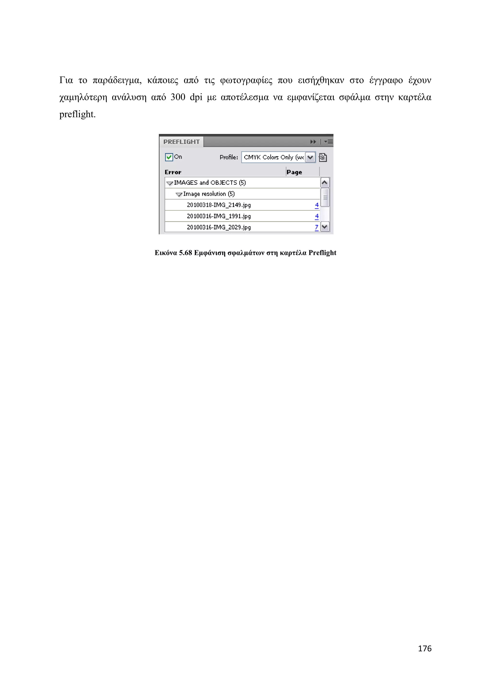 Γηα ην παξάδεηγκα, θάπνηεο απφ ηηο θσηνγξαθίεο πνπ εηζήρζεθαλ ζην έγγξαθν έρνπλ
ρακειφηεξε αλάιπζε απφ 300 dpi κε απνηέιεζκα λα εκθαλίδεηαη ζθάικα ζηελ θαξηέια
preflight.




                    Δηθόλα 5.68 Δκθάληζε ζθαικάησλ ζηε θαξηέια Preflight




                                                                            176
 