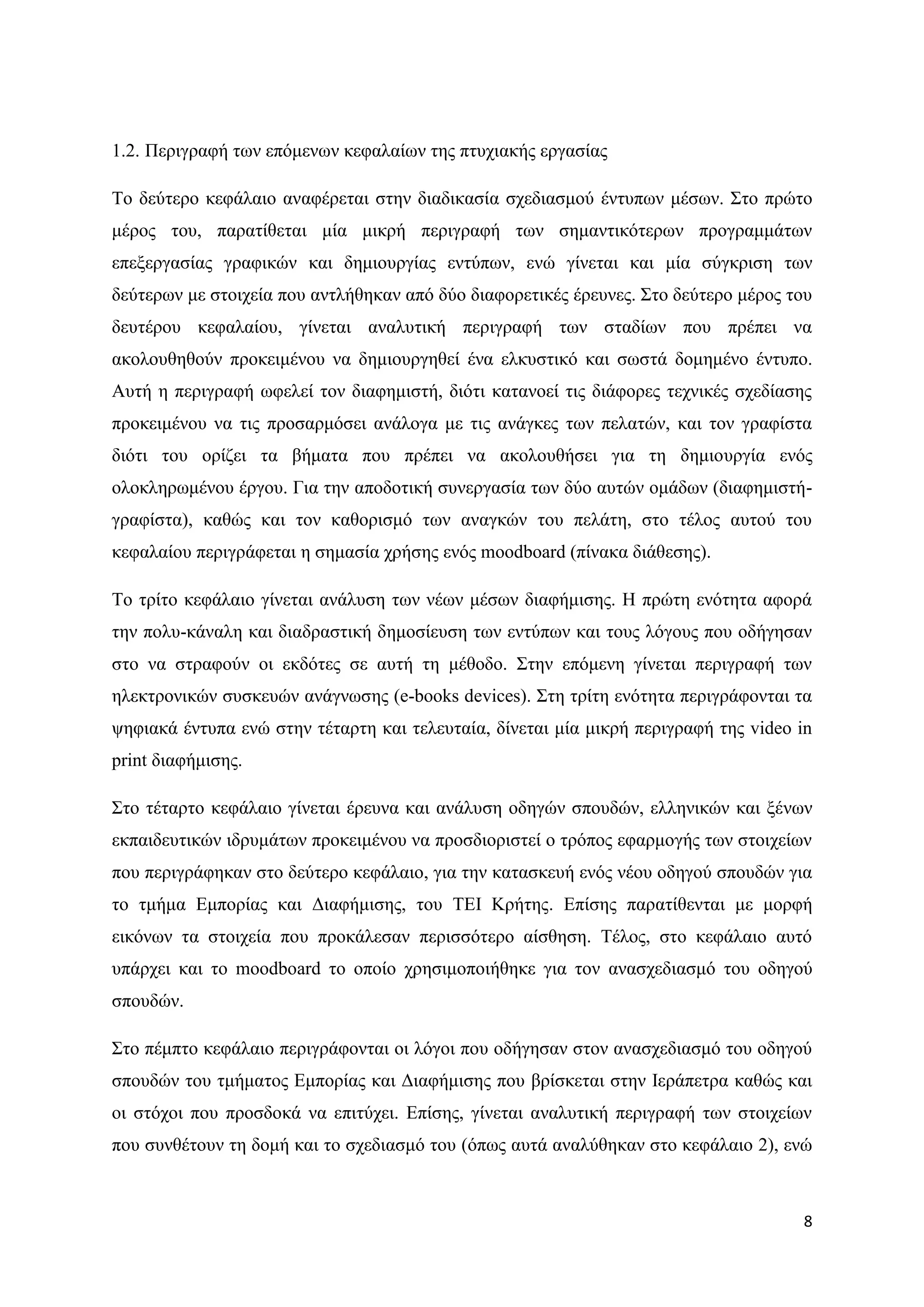 1.2. Πεξηγξαθή ησλ επφκελσλ θεθαιαίσλ ηεο πηπρηαθήο εξγαζίαο

Σν δεχηεξν θεθάιαην αλαθέξεηαη ζηελ δηαδηθαζία ζρεδηαζκνχ έληππσλ κέζσλ. ΢ην πξψην
κέξνο ηνπ, παξαηίζεηαη κία κηθξή πεξηγξαθή ησλ ζεκαληηθφηεξσλ πξνγξακκάησλ
επεμεξγαζίαο γξαθηθψλ θαη δεκηνπξγίαο εληχπσλ, ελψ γίλεηαη θαη κία ζχγθξηζε ησλ
δεχηεξσλ κε ζηνηρεία πνπ αληιήζεθαλ απφ δχν δηαθνξεηηθέο έξεπλεο. ΢ην δεχηεξν κέξνο ηνπ
δεπηέξνπ θεθαιαίνπ, γίλεηαη αλαιπηηθή πεξηγξαθή ησλ ζηαδίσλ πνπ πξέπεη λα
αθνινπζεζνχλ πξνθεηκέλνπ λα δεκηνπξγεζεί έλα ειθπζηηθφ θαη ζσζηά δνκεκέλν έληππν.
Απηή ε πεξηγξαθή σθειεί ηνλ δηαθεκηζηή, δηφηη θαηαλνεί ηηο δηάθνξεο ηερληθέο ζρεδίαζεο
πξνθεηκέλνπ λα ηηο πξνζαξκφζεη αλάινγα κε ηηο αλάγθεο ησλ πειαηψλ, θαη ηνλ γξαθίζηα
δηφηη ηνπ νξίδεη ηα βήκαηα πνπ πξέπεη λα αθνινπζήζεη γηα ηε δεκηνπξγία ελφο
νινθιεξσκέλνπ έξγνπ. Γηα ηελ απνδνηηθή ζπλεξγαζία ησλ δχν απηψλ νκάδσλ (δηαθεκηζηή-
γξαθίζηα), θαζψο θαη ηνλ θαζνξηζκφ ησλ αλαγθψλ ηνπ πειάηε, ζην ηέινο απηνχ ηνπ
θεθαιαίνπ πεξηγξάθεηαη ε ζεκαζία ρξήζεο ελφο moodboard (πίλαθα δηάζεζεο).

Σν ηξίην θεθάιαην γίλεηαη αλάιπζε ησλ λέσλ κέζσλ δηαθήκηζεο. Ζ πξψηε ελφηεηα αθνξά
ηελ πνιπ-θάλαιε θαη δηαδξαζηηθή δεκνζίεπζε ησλ εληχπσλ θαη ηνπο ιφγνπο πνπ νδήγεζαλ
ζην λα ζηξαθνχλ νη εθδφηεο ζε απηή ηε κέζνδν. ΢ηελ επφκελε γίλεηαη πεξηγξαθή ησλ
ειεθηξνληθψλ ζπζθεπψλ αλάγλσζεο (e-books devices). ΢ηε ηξίηε ελφηεηα πεξηγξάθνληαη ηα
ςεθηαθά έληππα ελψ ζηελ ηέηαξηε θαη ηειεπηαία, δίλεηαη κία κηθξή πεξηγξαθή ηεο video in
print δηαθήκηζεο.

΢ην ηέηαξην θεθάιαην γίλεηαη έξεπλα θαη αλάιπζε νδεγψλ ζπνπδψλ, ειιεληθψλ θαη μέλσλ
εθπαηδεπηηθψλ ηδξπκάησλ πξνθεηκέλνπ λα πξνζδηνξηζηεί ν ηξφπνο εθαξκνγήο ησλ ζηνηρείσλ
πνπ πεξηγξάθεθαλ ζην δεχηεξν θεθάιαην, γηα ηελ θαηαζθεπή ελφο λένπ νδεγνχ ζπνπδψλ γηα
ην ηκήκα Δκπνξίαο θαη Γηαθήκηζεο, ηνπ ΣΔΗ Κξήηεο. Δπίζεο παξαηίζεληαη κε κνξθή
εηθφλσλ ηα ζηνηρεία πνπ πξνθάιεζαλ πεξηζζφηεξν αίζζεζε. Σέινο, ζην θεθάιαην απηφ
ππάξρεη θαη ην moodboard ην νπνίν ρξεζηκνπνηήζεθε γηα ηνλ αλαζρεδηαζκφ ηνπ νδεγνχ
ζπνπδψλ.

΢ην πέκπην θεθάιαην πεξηγξάθνληαη νη ιφγνη πνπ νδήγεζαλ ζηνλ αλαζρεδηαζκφ ηνπ νδεγνχ
ζπνπδψλ ηνπ ηκήκαηνο Δκπνξίαο θαη Γηαθήκηζεο πνπ βξίζθεηαη ζηελ Ηεξάπεηξα θαζψο θαη
νη ζηφρνη πνπ πξνζδνθά λα επηηχρεη. Δπίζεο, γίλεηαη αλαιπηηθή πεξηγξαθή ησλ ζηνηρείσλ
πνπ ζπλζέηνπλ ηε δνκή θαη ην ζρεδηαζκφ ηνπ (φπσο απηά αλαιχζεθαλ ζην θεθάιαην 2), ελψ



                                                                                     8
 