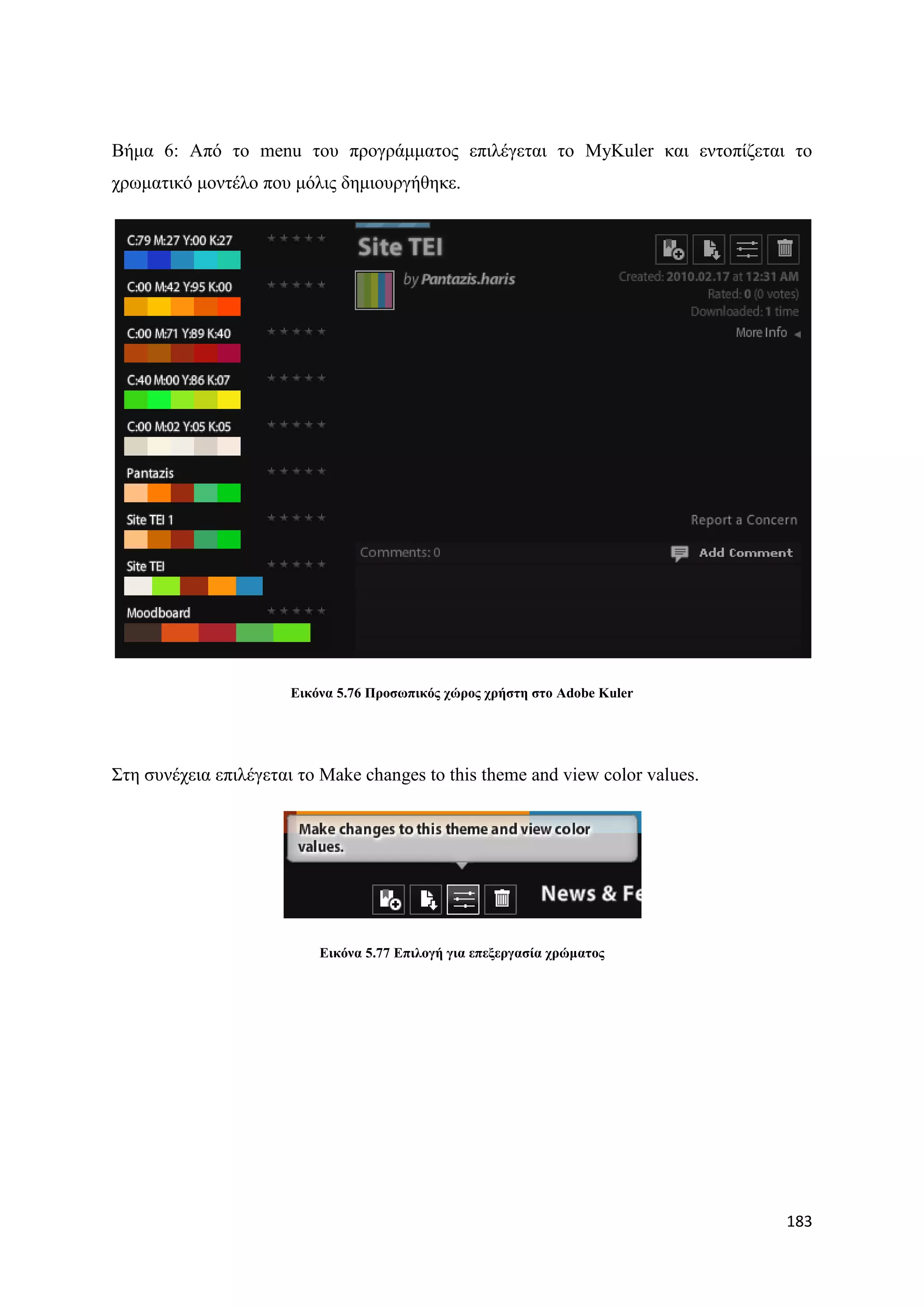 Βήκα 6: Απφ ην menu ηνπ πξνγξάκκαηνο επηιέγεηαη ην MyKuler θαη εληνπίδεηαη ην
ρξσκαηηθφ κνληέιν πνπ κφιηο δεκηνπξγήζεθε.




                       Δηθόλα 5.76 Πξνζσπηθόο ρώξνο ρξήζηε ζην Adobe Kuler




΢ηε ζπλέρεηα επηιέγεηαη ην Make changes to this theme and view color values.




                           Δηθόλα 5.77 Δπηινγή γηα επεμεξγαζία ρξώκαηνο




                                                                               183
 