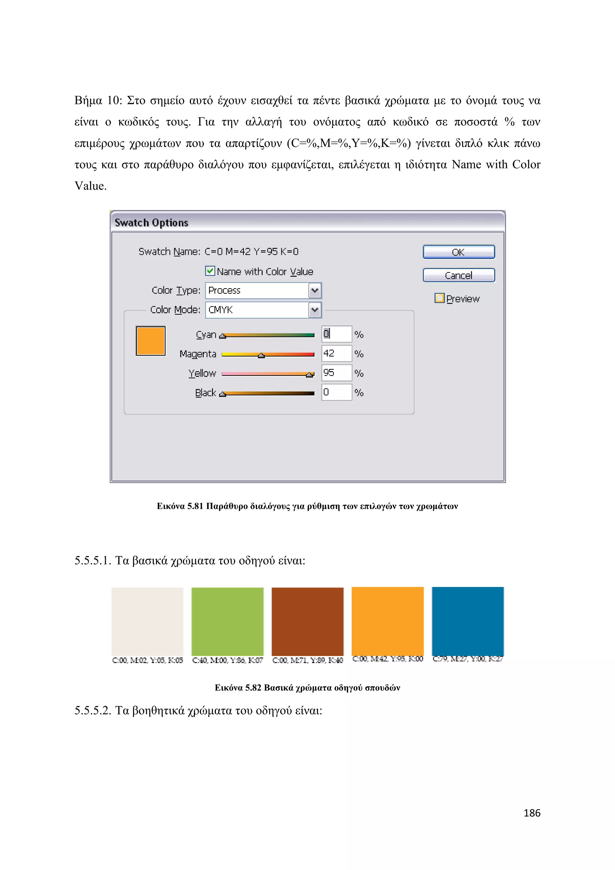 Βήκα 10: ΢ην ζεκείν απηφ έρνπλ εηζαρζεί ηα πέληε βαζηθά ρξψκαηα κε ην φλνκά ηνπο λα
είλαη ν θσδηθφο ηνπο. Γηα ηελ αιιαγή ηνπ νλφκαηνο απφ θσδηθφ ζε πνζνζηά % ησλ
επηκέξνπο ρξσκάησλ πνπ ηα απαξηίδνπλ (C=%,M=%,Y=%,K=%) γίλεηαη δηπιφ θιηθ πάλσ
ηνπο θαη ζην παξάζπξν δηαιφγνπ πνπ εκθαλίδεηαη, επηιέγεηαη ε ηδηφηεηα Name with Color
Value.




               Δηθόλα 5.81 Παξάζπξν δηαιόγνπο γηα ξύζκηζε ησλ επηινγώλ ησλ ρξσκάησλ




5.5.5.1. Σα βαζηθά ρξψκαηα ηνπ νδεγνχ είλαη:




                            Δηθόλα 5.82 Βαζηθά ρξώκαηα νδεγνύ ζπνπδώλ

5.5.5.2. Σα βνεζεηηθά ρξψκαηα ηνπ νδεγνχ είλαη:




                                                                                      186
 