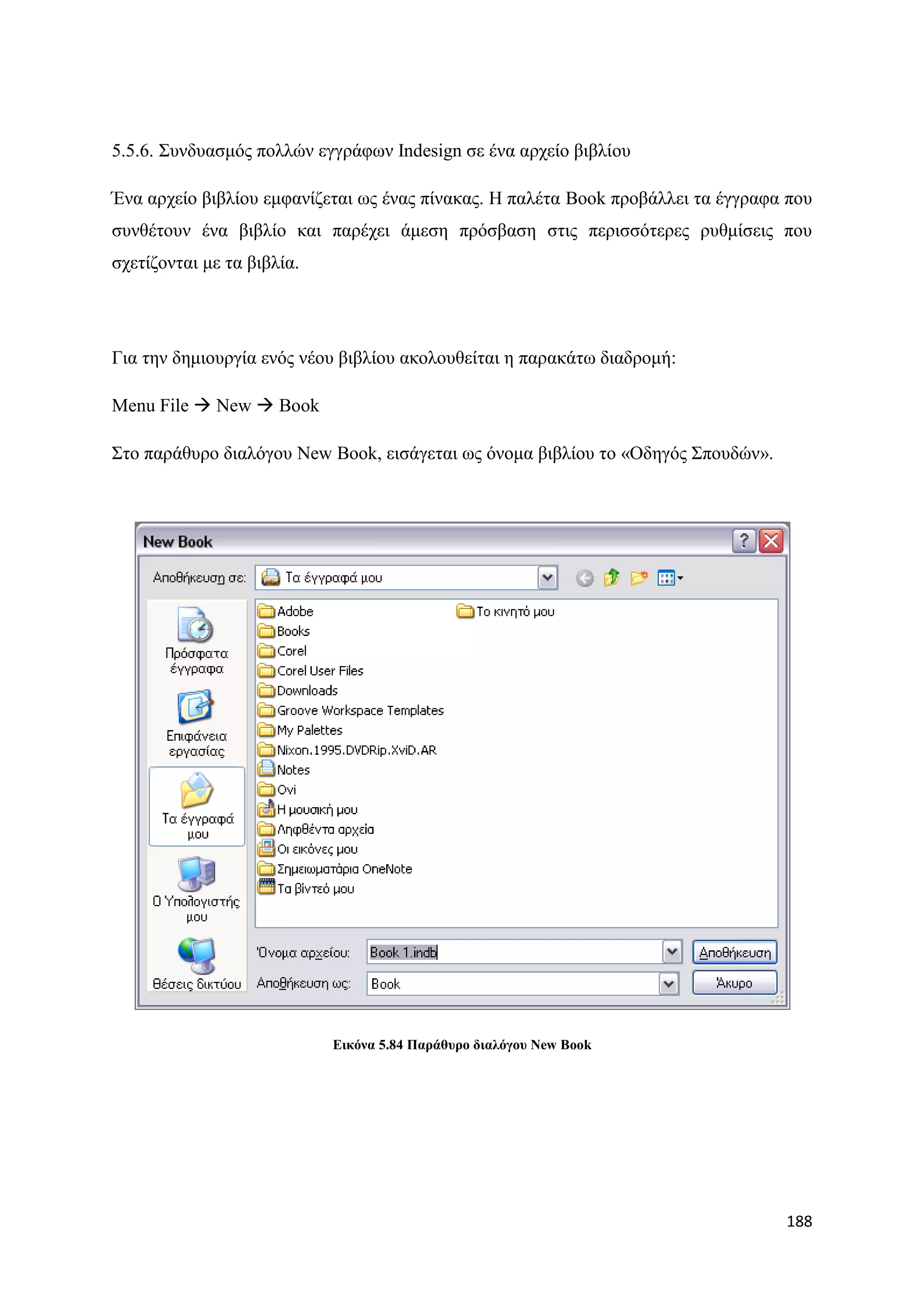 5.5.6. ΢πλδπαζκφο πνιιψλ εγγξάθσλ Indesign ζε έλα αξρείν βηβιίνπ

Έλα αξρείν βηβιίνπ εκθαλίδεηαη σο έλαο πίλαθαο. Ζ παιέηα Book πξνβάιιεη ηα έγγξαθα πνπ
ζπλζέηνπλ έλα βηβιίν θαη παξέρεη άκεζε πξφζβαζε ζηηο πεξηζζφηεξεο ξπζκίζεηο πνπ
ζρεηίδνληαη κε ηα βηβιία.




Γηα ηελ δεκηνπξγία ελφο λένπ βηβιίνπ αθνινπζείηαη ε παξαθάησ δηαδξνκή:

Menu File  New  Book

΢ην παξάζπξν δηαιφγνπ New Book, εηζάγεηαη σο φλνκα βηβιίνπ ην «Οδεγφο ΢πνπδψλ».




                            Δηθόλα 5.84 Παξάζπξν δηαιόγνπ New Book




                                                                                  188
 