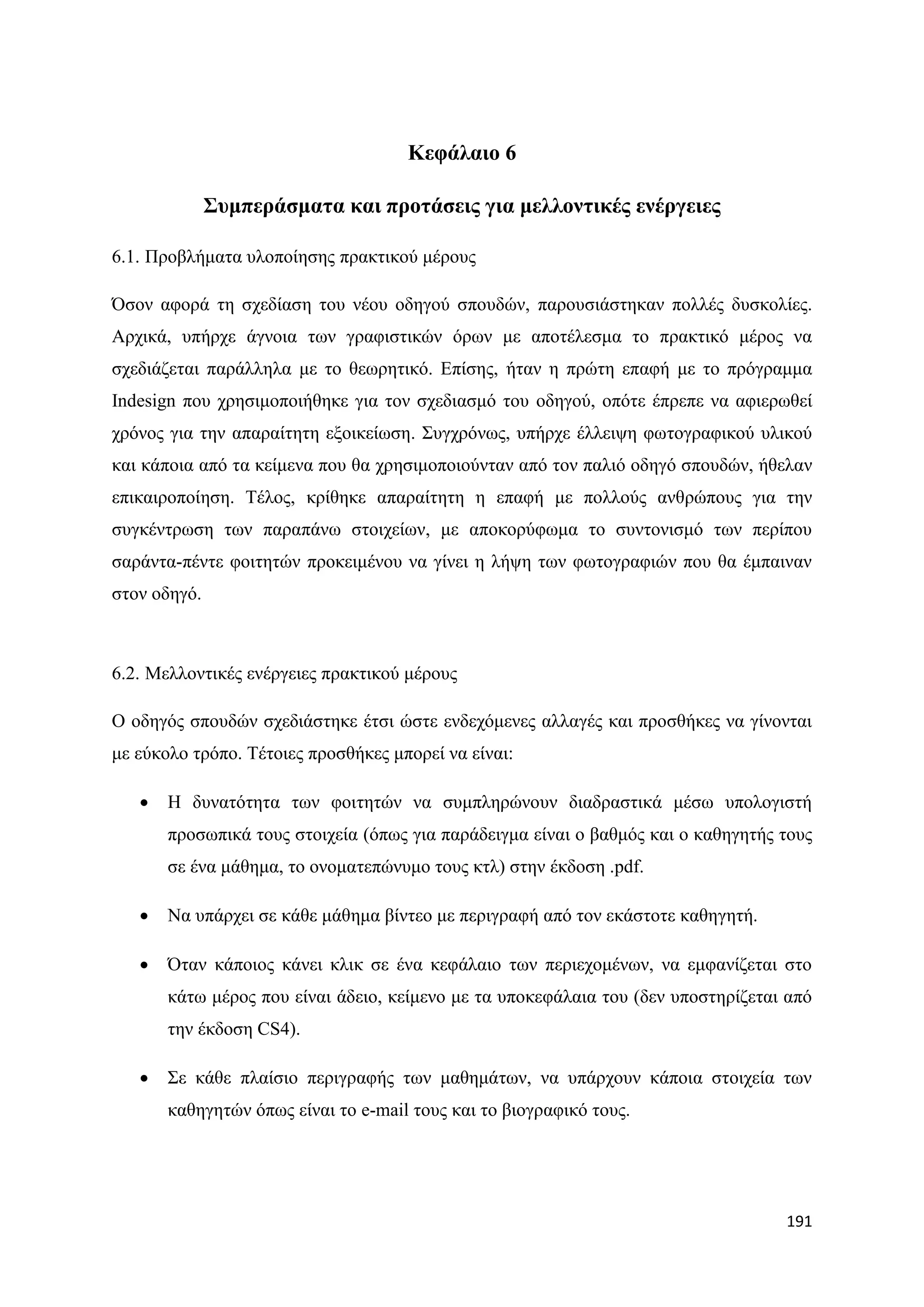 Κεθάιαην 6

              ΢πκπεξάζκαηα θαη πξνηάζεηο γηα κειινληηθέο ελέξγεηεο

6.1. Πξνβιήκαηα πινπνίεζεο πξαθηηθνχ κέξνπο

΋ζνλ αθνξά ηε ζρεδίαζε ηνπ λένπ νδεγνχ ζπνπδψλ, παξνπζηάζηεθαλ πνιιέο δπζθνιίεο.
Αξρηθά, ππήξρε άγλνηα ησλ γξαθηζηηθψλ φξσλ κε απνηέιεζκα ην πξαθηηθφ κέξνο λα
ζρεδηάδεηαη παξάιιεια κε ην ζεσξεηηθφ. Δπίζεο, ήηαλ ε πξψηε επαθή κε ην πξφγξακκα
Indesign πνπ ρξεζηκνπνηήζεθε γηα ηνλ ζρεδηαζκφ ηνπ νδεγνχ, νπφηε έπξεπε λα αθηεξσζεί
ρξφλνο γηα ηελ απαξαίηεηε εμνηθείσζε. ΢πγρξφλσο, ππήξρε έιιεηςε θσηνγξαθηθνχ πιηθνχ
θαη θάπνηα απφ ηα θείκελα πνπ ζα ρξεζηκνπνηνχληαλ απφ ηνλ παιηφ νδεγφ ζπνπδψλ, ήζειαλ
επηθαηξνπνίεζε. Σέινο, θξίζεθε απαξαίηεηε ε επαθή κε πνιινχο αλζξψπνπο γηα ηελ
ζπγθέληξσζε ησλ παξαπάλσ ζηνηρείσλ, κε απνθνξχθσκα ην ζπληνληζκφ ησλ πεξίπνπ
ζαξάληα-πέληε θνηηεηψλ πξνθεηκέλνπ λα γίλεη ε ιήςε ησλ θσηνγξαθηψλ πνπ ζα έκπαηλαλ
ζηνλ νδεγφ.



6.2. Μειινληηθέο ελέξγεηεο πξαθηηθνχ κέξνπο

Ο νδεγφο ζπνπδψλ ζρεδηάζηεθε έηζη ψζηε ελδερφκελεο αιιαγέο θαη πξνζζήθεο λα γίλνληαη
κε εχθνιν ηξφπν. Σέηνηεο πξνζζήθεο κπνξεί λα είλαη:

      Ζ δπλαηφηεηα ησλ θνηηεηψλ λα ζπκπιεξψλνπλ δηαδξαζηηθά κέζσ ππνινγηζηή
       πξνζσπηθά ηνπο ζηνηρεία (φπσο γηα παξάδεηγκα είλαη ν βαζκφο θαη ν θαζεγεηήο ηνπο
       ζε έλα κάζεκα, ην νλνκαηεπψλπκν ηνπο θηι) ζηελ έθδνζε .pdf.

      Να ππάξρεη ζε θάζε κάζεκα βίληεν κε πεξηγξαθή απφ ηνλ εθάζηνηε θαζεγεηή.

      ΋ηαλ θάπνηνο θάλεη θιηθ ζε έλα θεθάιαην ησλ πεξηερνκέλσλ, λα εκθαλίδεηαη ζην
       θάησ κέξνο πνπ είλαη άδεην, θείκελν κε ηα ππνθεθάιαηα ηνπ (δελ ππνζηεξίδεηαη απφ
       ηελ έθδνζε CS4).

      ΢ε θάζε πιαίζην πεξηγξαθήο ησλ καζεκάησλ, λα ππάξρνπλ θάπνηα ζηνηρεία ησλ
       θαζεγεηψλ φπσο είλαη ην e-mail ηνπο θαη ην βηνγξαθηθφ ηνπο.




                                                                                   191
 