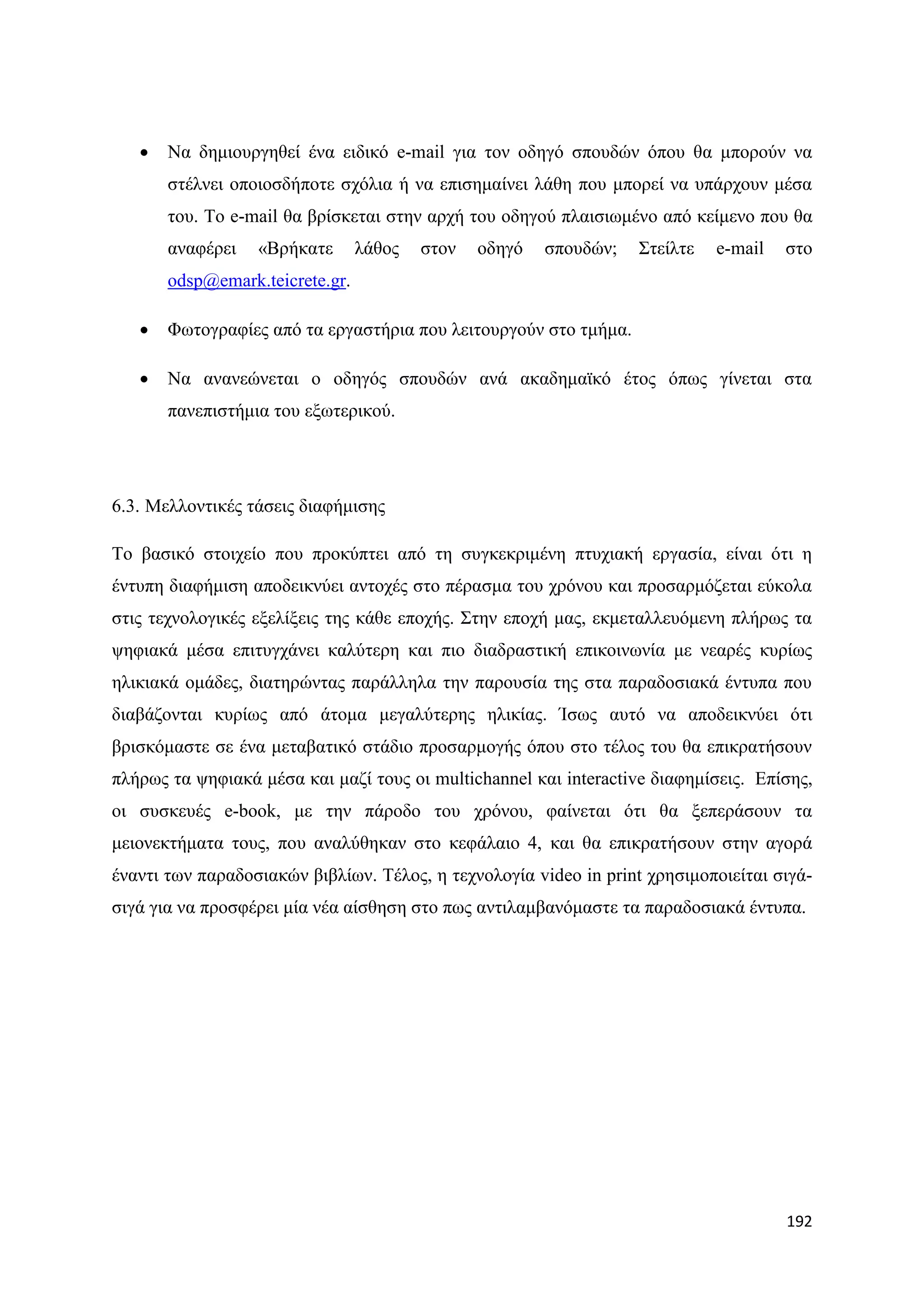    Να δεκηνπξγεζεί έλα εηδηθφ e-mail γηα ηνλ νδεγφ ζπνπδψλ φπνπ ζα κπνξνχλ λα
       ζηέιλεη νπνηνζδήπνηε ζρφιηα ή λα επηζεκαίλεη ιάζε πνπ κπνξεί λα ππάξρνπλ κέζα
       ηνπ. Σν e-mail ζα βξίζθεηαη ζηελ αξρή ηνπ νδεγνχ πιαηζησκέλν απφ θείκελν πνπ ζα
       αλαθέξεη   «Βξήθαηε       ιάζνο   ζηνλ   νδεγφ   ζπνπδψλ;   ΢ηείιηε   e-mail   ζην
       odsp@emark.teicrete.gr.

      Φσηνγξαθίεο απφ ηα εξγαζηήξηα πνπ ιεηηνπξγνχλ ζην ηκήκα.

      Να αλαλεψλεηαη ν νδεγφο ζπνπδψλ αλά αθαδεκατθφ έηνο φπσο γίλεηαη ζηα
       παλεπηζηήκηα ηνπ εμσηεξηθνχ.




6.3. Μειινληηθέο ηάζεηο δηαθήκηζεο

Σν βαζηθφ ζηνηρείν πνπ πξνθχπηεη απφ ηε ζπγθεθξηκέλε πηπρηαθή εξγαζία, είλαη φηη ε
έληππε δηαθήκηζε απνδεηθλχεη αληνρέο ζην πέξαζκα ηνπ ρξφλνπ θαη πξνζαξκφδεηαη εχθνια
ζηηο ηερλνινγηθέο εμειίμεηο ηεο θάζε επνρήο. ΢ηελ επνρή καο, εθκεηαιιεπφκελε πιήξσο ηα
ςεθηαθά κέζα επηηπγράλεη θαιχηεξε θαη πην δηαδξαζηηθή επηθνηλσλία κε λεαξέο θπξίσο
ειηθηαθά νκάδεο, δηαηεξψληαο παξάιιεια ηελ παξνπζία ηεο ζηα παξαδνζηαθά έληππα πνπ
δηαβάδνληαη θπξίσο απφ άηνκα κεγαιχηεξεο ειηθίαο. Ίζσο απηφ λα απνδεηθλχεη φηη
βξηζθφκαζηε ζε έλα κεηαβαηηθφ ζηάδην πξνζαξκνγήο φπνπ ζην ηέινο ηνπ ζα επηθξαηήζνπλ
πιήξσο ηα ςεθηαθά κέζα θαη καδί ηνπο νη multichannel θαη interactive δηαθεκίζεηο. Δπίζεο,
νη ζπζθεπέο e-book, κε ηελ πάξνδν ηνπ ρξφλνπ, θαίλεηαη φηη ζα μεπεξάζνπλ ηα
κεηνλεθηήκαηα ηνπο, πνπ αλαιχζεθαλ ζην θεθάιαην 4, θαη ζα επηθξαηήζνπλ ζηελ αγνξά
έλαληη ησλ παξαδνζηαθψλ βηβιίσλ. Σέινο, ε ηερλνινγία video in print ρξεζηκνπνηείηαη ζηγά-
ζηγά γηα λα πξνζθέξεη κία λέα αίζζεζε ζην πσο αληηιακβαλφκαζηε ηα παξαδνζηαθά έληππα.




                                                                                      192
 