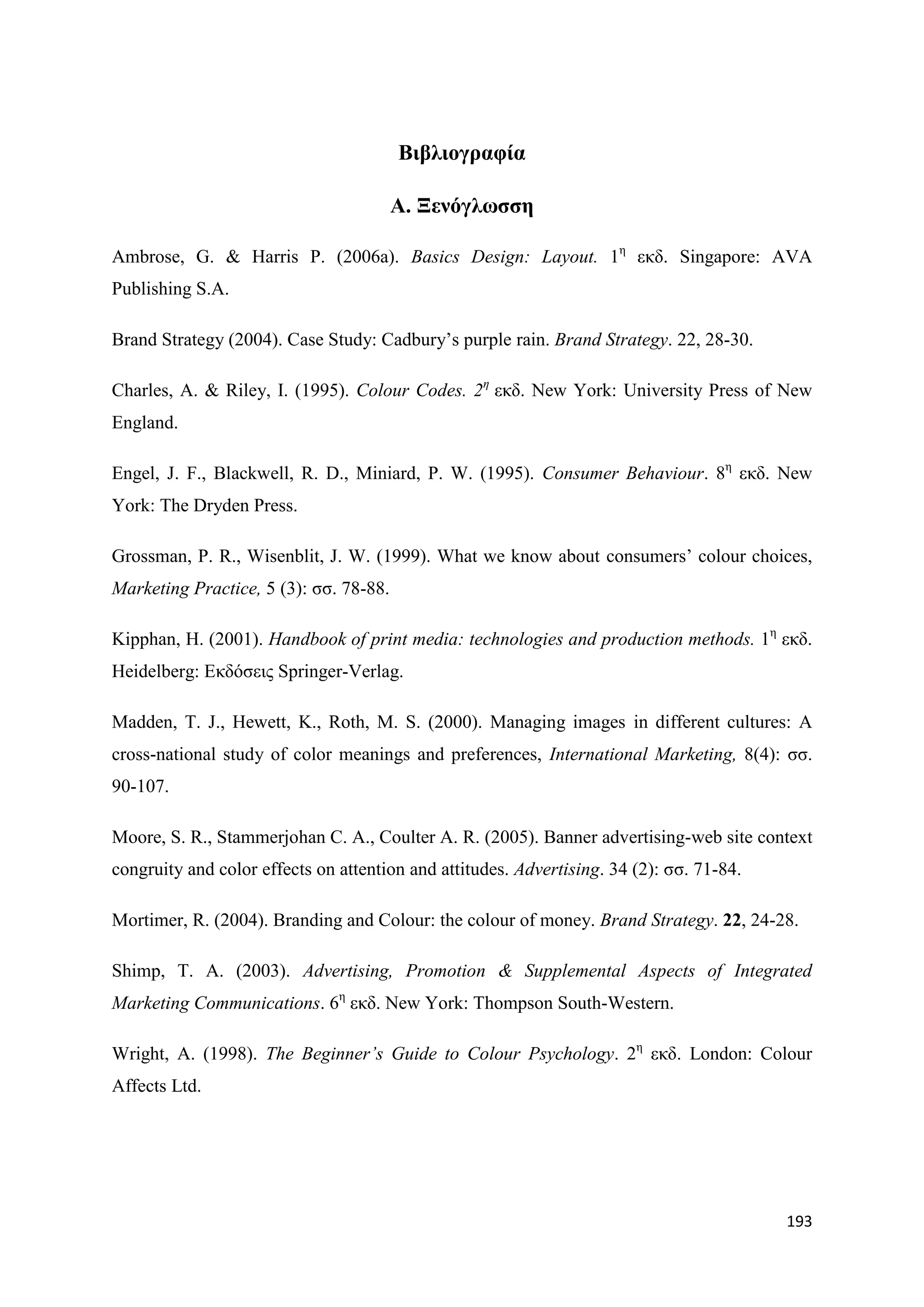 Βηβιηνγξαθία

                                        Α. Ξελόγισζζε

Ambrose, G. & Harris P. (2006a). Basics Design: Layout. 1ε εθδ. Singapore: AVA
Publishing S.A.

Brand Strategy (2004). Case Study: Cadbury‟s purple rain. Brand Strategy. 22, 28-30.

Charles, A. & Riley, I. (1995). Colour Codes. 2ε εθδ. New York: University Press of New
England.

Engel, J. F., Blackwell, R. D., Miniard, P. W. (1995). Consumer Behaviour. 8ε εθδ. New
York: The Dryden Press.

Grossman, P. R., Wisenblit, J. W. (1999). What we know about consumers‟ colour choices,
Marketing Practice, 5 (3): ζζ. 78-88.

Kipphan, H. (2001). Handbook of print media: technologies and production methods. 1ε εθδ.
Heidelberg: Δθδφζεηο Springer-Verlag.

Madden, T. J., Hewett, K., Roth, M. S. (2000). Managing images in different cultures: A
cross-national study of color meanings and preferences, International Marketing, 8(4): ζζ.
90-107.

Moore, S. R., Stammerjohan C. A., Coulter A. R. (2005). Banner advertising-web site context
congruity and color effects on attention and attitudes. Advertising. 34 (2): ζζ. 71-84.

Mortimer, R. (2004). Branding and Colour: the colour of money. Brand Strategy. 22, 24-28.

Shimp, T. A. (2003). Advertising, Promotion & Supplemental Aspects of Integrated
Marketing Communications. 6ε εθδ. New York: Thompson South-Western.

Wright, A. (1998). The Beginner’s Guide to Colour Psychology. 2ε εθδ. London: Colour
Affects Ltd.




                                                                                          193
 