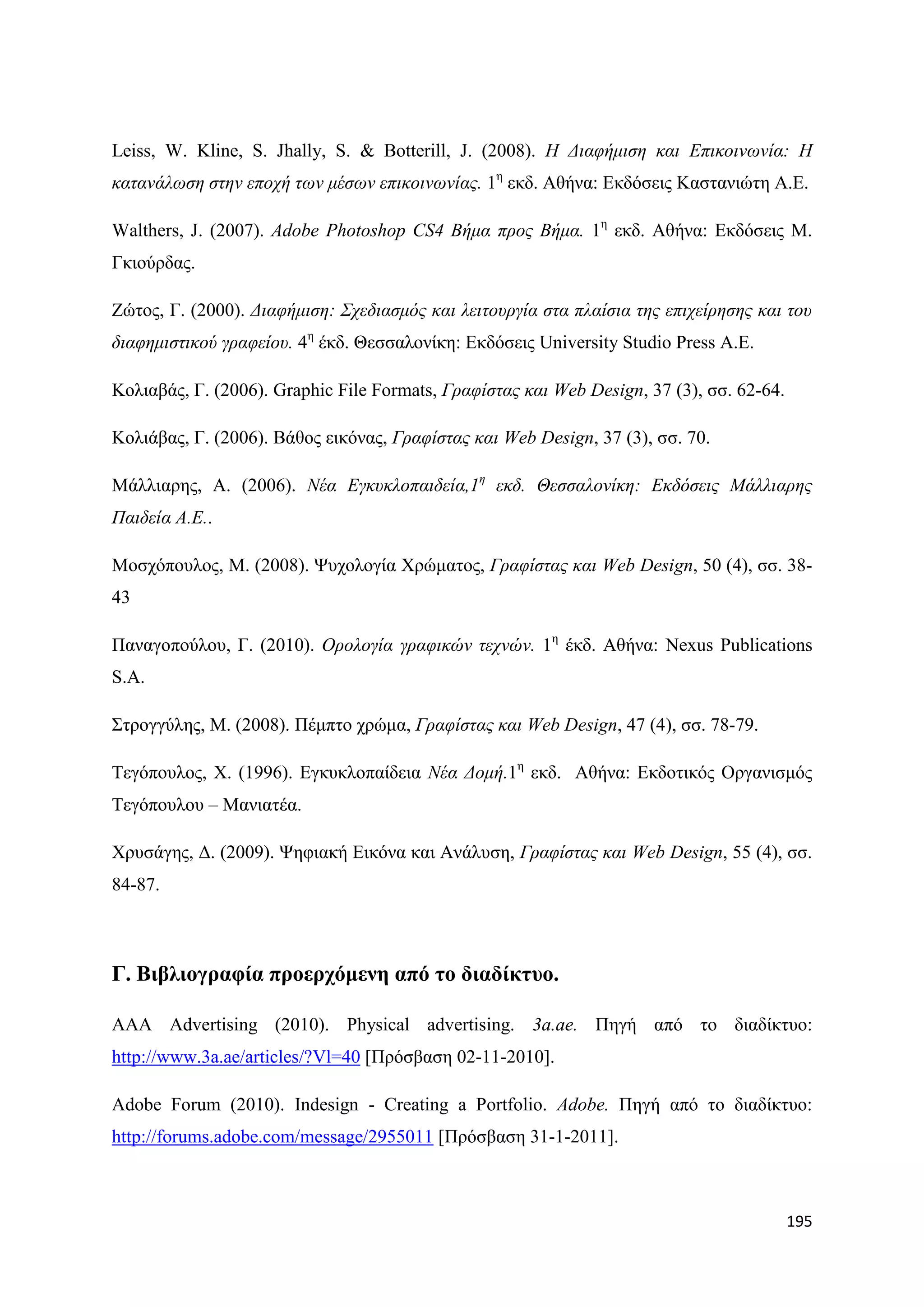 Leiss, W. Kline, S. Jhally, S. & Botterill, J. (2008). Η Γηαθήκηζε θαη Δπηθνηλωλία: Η
θαηαλάιωζε ζηελ επνρή ηωλ κέζωλ επηθνηλωλίαο. 1ε εθδ. Αζήλα: Δθδφζεηο Καζηαληψηε Α.Δ.

Walthers, J. (2007). Adobe Photoshop CS4 Βήκα πξνο Βήκα. 1ε εθδ. Αζήλα: Δθδφζεηο Μ.
Γθηνχξδαο.

Εψηνο, Γ. (2000). Γηαθήκηζε: Σρεδηαζκόο θαη ιεηηνπξγία ζηα πιαίζηα ηεο επηρείξεζεο θαη ηνπ
δηαθεκηζηηθνύ γξαθείνπ. 4ε έθδ. Θεζζαινλίθε: Δθδφζεηο University Studio Press Α.Δ.

Κνιηαβάο, Γ. (2006). Graphic File Formats, Γξαθίζηαο θαη Web Design, 37 (3), ζζ. 62-64.

Κνιηάβαο, Γ. (2006). Βάζνο εηθφλαο, Γξαθίζηαο θαη Web Design, 37 (3), ζζ. 70.

Μάιιηαξεο, Α. (2006). Νέα Δγθπθινπαηδεία,1ε εθδ. Θεζζαινλίθε: Δθδόζεηο Μάιιηαξεο
Παηδεία Α.Δ..

Μνζρφπνπινο, Μ. (2008). Φπρνινγία Υξψκαηνο, Γξαθίζηαο θαη Web Design, 50 (4), ζζ. 38-
43

Παλαγνπνχινπ, Γ. (2010). Οξνινγία γξαθηθώλ ηερλώλ. 1ε έθδ. Αζήλα: Nexus Publications
S.A.

΢ηξνγγχιεο, Μ. (2008). Πέκπην ρξψκα, Γξαθίζηαο θαη Web Design, 47 (4), ζζ. 78-79.

Σεγφπνπινο, Υ. (1996). Δγθπθινπαίδεηα Νέα Γνκή.1ε εθδ. Αζήλα: Δθδνηηθφο Οξγαληζκφο
Σεγφπνπινπ – Μαληαηέα.

Υξπζάγεο, Γ. (2009). Φεθηαθή Δηθφλα θαη Αλάιπζε, Γξαθίζηαο θαη Web Design, 55 (4), ζζ.
84-87.



Γ. Βηβιηνγξαθία πξνεξρόκελε από ην δηαδίθηπν.

AAA Advertising (2010). Physical advertising. 3a.ae. Πεγή απφ ην δηαδίθηπν:
http://www.3a.ae/articles/?Vl=40 [Πξφζβαζε 02-11-2010].

Adobe Forum (2010). Indesign - Creating a Portfolio. Adobe. Πεγή απφ ην δηαδίθηπν:
http://forums.adobe.com/message/2955011 [Πξφζβαζε 31-1-2011].



                                                                                          195
 